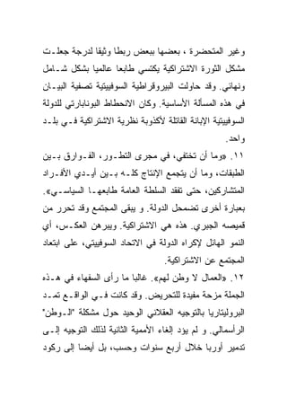 ‫ﻭﻏﻴﺭ ﺍﻟﻤﺘﺤﻀﺭﺓ ، ﺒﻌﻀﻬﺎ ﺒﺒﻌﺽ ﺭﺒﻁﺎ ﻭﺜﻴﻘﺎ ﻟﺩﺭﺠﺔ ﺠﻌﻠـﺕ‬
‫ﻤﺸﻜل ﺍﻟﺜﻭﺭﺓ ﺍﻻﺸﺘﺭﺍﻜﻴﺔ ﻴﻜﺘﺴﻲ ﻁﺎﺒﻌﺎ ﻋﺎﻟﻤﻴﺎ ﺒﺸﻜل ﺸـﺎﻤل‬
‫ﻭﻨﻬﺎﺌﻲ. ﻭﻗﺩ ﺤﺎﻭﻟﺕ ﺍﻟﺒﻴﺭﻭﻗﺭﺍﻁﻴﺔ ﺍﻟﺴﻭﻓﻴﻴﺘﻴﺔ ﺘﺼﻔﻴﺔ ﺍﻟﺒﻴـﺎﻥ‬
‫ﻓﻲ ﻫﺫﻩ ﺍﻟﻤﺴﺄﻟﺔ ﺍﻷﺴﺎﺴﻴﺔ. ﻭﻜﺎﻥ ﺍﻻﻨﺤﻁﺎﻁ ﺍﻟﺒﻭﻨﺎﺒﺎﺭﺘﻲ ﻟﻠﺩﻭﻟﺔ‬
‫ﺍﻟﺴﻭﻓﻴﻴﺘﻴﺔ ﺍﻹﺒﺎﻨﺔ ﺍﻟﻘﺎﺘﻠﺔ ﻷﻜﺫﻭﺒﺔ ﻨﻅﺭﻴﺔ ﺍﻻﺸﺘﺭﺍﻜﻴﺔ ﻓـﻲ ﺒﻠـﺩ‬
                                                    ‫ﻭﺍﺤﺩ.‬
‫١١. »ﻭﻤﺎ ﺃﻥ ﺘﺨﺘﻔﻲ، ﻓﻲ ﻤﺠﺭﻯ ﺍﻟﺘﻁـﻭﺭ، ﺍﻟﻔـﻭﺍﺭﻕ ﺒـﻴﻥ‬
‫ﺍﻟﻁﺒﻘﺎﺕ، ﻭﻤﺎ ﺃﻥ ﻴﺘﺠﻤﻊ ﺍﻹﻨﺘﺎﺝ ﻜﻠـﻪ ﺒـﻴﻥ ﺃﻴـﺩﻱ ﺍﻷﻓـﺭﺍﺩ‬
‫ﺍﻟﻤﺘﺸﺎﺭﻜﻴﻥ، ﺤﺘﻰ ﺘﻔﻘﺩ ﺍﻟﺴﻠﻁﺔ ﺍﻟﻌﺎﻤﺔ ﻁﺎﺒﻌﻬـﺎ ﺍﻟﺴﻴﺎﺴـﻲ«.‬
‫ﺒﻌﺒﺎﺭﺓ ﺃﺨﺭﻯ ﺘﻀﻤﺤل ﺍﻟﺩﻭﻟﺔ. ﻭ ﻴﺒﻘﻰ ﺍﻟﻤﺠﺘﻤﻊ ﻭﻗﺩ ﺘﺤﺭﺭ ﻤﻥ‬
‫ﻗﻤﻴﺼﻪ ﺍﻟﺠﺒﺭﻱ. ﻫﺫﻩ ﻫﻲ ﺍﻻﺸﺘﺭﺍﻜﻴﺔ. ﻭﻴﺒﺭﻫﻥ ﺍﻟﻌﻜـﺱ، ﺃﻱ‬
‫ﺍﻟﻨﻤﻭ ﺍﻟﻬﺎﺌل ﻹﻜﺭﺍﻩ ﺍﻟﺩﻭﻟﺔ ﻓﻲ ﺍﻻﺘﺤﺎﺩ ﺍﻟﺴﻭﻓﻴﻴﺘﻲ، ﻋﻠﻰ ﺍﺒﺘﻌﺎﺩ‬
                                  ‫ﺍﻟﻤﺠﺘﻤﻊ ﻋﻥ ﺍﻻﺸﺘﺭﺍﻜﻴﺔ.‬
‫٢١. »ﺍﻟﻌﻤﺎل ﻻ ﻭﻁﻥ ﻟﻬﻡ«. ﻏﺎﻟﺒﺎ ﻤﺎ ﺭﺃﻯ ﺍﻟﺴﻔﻬﺎﺀ ﻓﻲ ﻫـﺫﻩ‬
‫ﺍﻟﺠﻤﻠﺔ ﻤﺯﺤﺔ ﻤﻔﻴﺩﺓ ﻟﻠﺘﺤﺭﻴﺽ. ﻭﻗﺩ ﻜﺎﻨﺕ ﻓـﻲ ﺍﻟﻭﺍﻗـﻊ ﺘﻤـﺩ‬
‫ﺍﻟﺒﺭﻭﻟﻴﺘﺎﺭﻴﺎ ﺒﺎﻟﺘﻭﺠﻴﻪ ﺍﻟﻌﻘﻼﻨﻲ ﺍﻟﻭﺤﻴﺩ ﺤﻭل ﻤﺸﻜﻠﺔ "ﺍﻟـﻭﻁﻥ"‬
‫ﺍﻟﺭﺃﺴﻤﺎﻟﻲ. ﻭ ﻟﻡ ﻴﺅﺩ ﺇﻟﻐﺎﺀ ﺍﻷﻤﻤﻴﺔ ﺍﻟﺜﺎﻨﻴﺔ ﻟﺫﻟﻙ ﺍﻟﺘﻭﺠﻴﻪ ﺇﻟـﻰ‬
‫ﺘﺩﻤﻴﺭ ﺃﻭﺭﺒﺎ ﺨﻼل ﺃﺭﺒﻊ ﺴﻨﻭﺍﺕ ﻭﺤﺴﺏ، ﺒل ﺃﻴﻀﺎ ﺇﻟﻰ ﺭﻜﻭﺩ‬
 