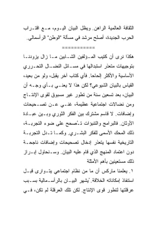 ‫ﺍﻟﺜﻘﺎﻓﺔ ﺍﻟﻌﺎﻟﻤﻴﺔ ﺍﻟﺭﺍﻫﻥ. ﻭﻴﻅل ﺍﻟﺒﻴﺎﻥ ﺍﻟﻴـﻭﻡ، ﻤـﻊ ﺍﻗﺘـﺭﺍﺏ‬
 ‫ﺍﻟﺤﺭﺏ ﺍﻟﺠﺩﻴﺩﺓ، ﺃﺼﻠﺢ ﻤﺭﺸﺩ ﻓﻲ ﻤﺴﺄﻟﺔ "ﺍﻟﻭﻁﻥ" ﺍﻟﺭﺃﺴﻤﺎﻟﻲ.‬
                   ‫===========‬
‫ﻫﻜﺫﺍ ﻨﺭﻯ ﺃﻥ ﻜﺘﻴﺏ ﺍﻟﻤـﺅﻟﻔﻴﻥ ﺍﻟﺸـﺎﺒﻴﻥ ﻤـﺎ ﺯﺍل ﻴﺯﻭﺩﻨـﺎ‬
‫ﺒﺘﻭﺠﻴﻬﺎﺕ ﻤﺘﻌﺫﺭ ﺍﺴﺘﺒﺩﺍﻟﻬﺎ ﻓﻲ ﻤﺴـﺎﺌل ﺍﻟﻨﻀـﺎل ﺍﻟﺘﺤـﺭﺭﻱ‬
‫ﺍﻷﺴﺎﺴﻴﺔ ﻭﺍﻷﻜﺜﺭ ﺇﻟﺤﺎﺤﺎ. ﻓﺄﻱ ﻜﺘﺎﺏ ﺁﺨﺭ ﻴﻘﺒل، ﻭﻟﻭ ﻤﻥ ﺒﻌﻴﺩ،‬
‫ﺍﻟﻘﻴﺎﺱ ﺒﺎﻟﺒﻴﺎﻥ ﺍﻟﺸﻴﻭﻋﻲ؟ ﻟﻜﻥ ﻫﺫﺍ ﻻ ﻴﻌﻨـﻲ ﺒـﺄﻱ ﻭﺠـﻪ ﺃﻥ‬
‫ﺍﻟﺒﻴﺎﻥ، ﺒﻌﺩ ﺘﺴﻌﻴﻥ ﺴﻨﺔ ﻤﻥ ﺘﻁﻭﺭ ﻏﻴﺭ ﻤﺴﺒﻭﻕ ﻟﻘﻭﻯ ﺍﻹﻨﺘـﺎﺝ‬
‫ﻭﻤﻥ ﻨﻀﺎﻻﺕ ﺍﺠﺘﻤﺎﻋﻴﺔ ﻋﻅﻴﻤﺔ، ﻏﻨـﻲ ﻋـﻥ ﺘﺼـﺤﻴﺤﺎﺕ‬
‫ﻭﺇﻀﺎﻓﺎﺕ. ﻻ ﻗﺎﺴﻡ ﻤﺸﺘﺭﻙ ﺒﻴﻥ ﺍﻟﻔﻜﺭ ﺍﻟﺜﻭﺭﻱ ﻭﺒـﻴﻥ ﻋﺒـﺎﺩﺓ‬
‫ﺍﻷﻭﺜﺎﻥ. ﻓﺎﻟﺒﺭﺍﻤﺞ ﻭﺍﻟﺘﻨﺒﺅﺍﺕ ﺘ ُﺼﺤﺢ ﻋﻠﻰ ﻀﻭﺀ ﺍﻟﺘﺠﺭﺒـﺔ،‬
                     ‫ـ‬
‫ﺫﻟﻙ ﺍﻟﻤﺤﻙ ﺍﻷﺴﻤﻰ ﻟﻠﻔﻜﺭ ﺍﻟﺒﺸـﺭﻱ. ﻭﻜﻤـﺎ ﺘـﺩل ﺍﻟﺘﺠﺭﺒـﺔ‬
‫ﺍﻟﺘﺎﺭﻴﺨﻴﺔ ﻨﻔﺴﻬﺎ ﻴﺘﻌﺫﺭ ﺇﺩﺨﺎل ﺘﺼﺤﻴﺤﺎﺕ ﻭﺇﻀﺎﻓﺎﺕ ﻨﺎﺠﺤـﺔ‬
‫ﺩﻭﻥ ﺍﻋﺘﻤﺎﺩ ﺍﻟﻤﻨﻬﺞ ﺍﻟﺫﻱ ﻗﺎﻡ ﻋﻠﻴﻪ ﺍﻟﺒﻴﺎﻥ. ﻭﺴـﻨﺤﺎﻭل ﺇﺒـﺭﺍﺯ‬
                                ‫ﺫﻟﻙ ﻤﺴﺘﻌﻴﻨﻴﻥ ﺒﺄﻫﻡ ﺍﻷﻤﺜﻠﺔ‬
‫١. ﻴﻌﻠﻤﻨﺎ ﻤﺎﺭﻜﺱ ﺃﻥ ﻤﺎ ﻤﻥ ﻨﻅﺎﻡ ﺍﺠﺘﻤﺎﻋﻲ ﻴﺘـﻭﺍﺭﻯ ﻗﺒـل‬
‫ﺍﺴﺘﻨﻔﺎﺫ ﺇﻤﻜﺎﻨﺎﺘﻪ ﺍﻟﺨﻼﻗﺔ. ُﻴﺸﻬﺭ ﺍﻟﺒﻴـﺎﻥ ﺒﺎﻟﺭﺃﺴـﻤﺎﻟﻴﺔ ﺒﺴـﺒﺏ‬
‫ﻋﺭﻗﻠﺘﻬﺎ ﻟﺘﻁﻭﺭ ﻗﻭﻯ ﺍﻹﻨﺘﺎﺝ. ﻟﻜﻥ ﺘﻠﻙ ﺍﻟﻌﺭﻗﻠﺔ ﻟﻡ ﺘﻜﻥ، ﻓـﻲ‬
 