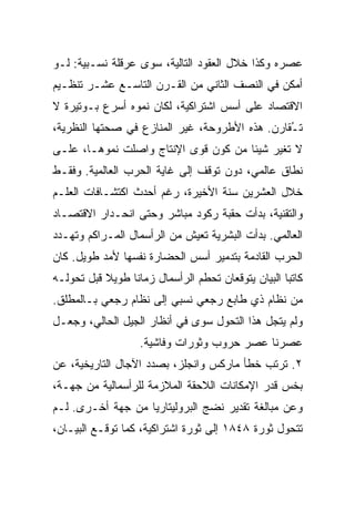 ‫ﻋﺼﺭﻩ ﻭﻜﺫﺍ ﺨﻼل ﺍﻟﻌﻘﻭﺩ ﺍﻟﺘﺎﻟﻴﺔ، ﺴﻭﻯ ﻋﺭﻗﻠﺔ ﻨﺴـﺒﻴﺔ: ﻟـﻭ‬
‫ﺃﻤﻜﻥ ﻓﻲ ﺍﻟﻨﺼﻑ ﺍﻟﺜﺎﻨﻲ ﻤﻥ ﺍﻟﻘـﺭﻥ ﺍﻟﺘﺎﺴـﻊ ﻋﺸـﺭ ﺘﻨﻅـﻴﻡ‬
‫ﺍﻻﻗﺘﺼﺎﺩ ﻋﻠﻰ ﺃﺴﺱ ﺍﺸﺘﺭﺍﻜﻴﺔ، ﻟﻜﺎﻥ ﻨﻤﻭﻩ ﺃﺴﺭﻉ ﺒـﻭﺘﻴﺭﺓ ﻻ‬
‫ﺘ ُﻘﺎﺭﻥ. ﻫﺫﻩ ﺍﻷﻁﺭﻭﺤﺔ، ﻏﻴﺭ ﺍﻟﻤﻨﺎﺯﻉ ﻓﻲ ﺼﺤﺘﻬﺎ ﺍﻟﻨﻅﺭﻴﺔ،‬
                                                ‫ـ‬
‫ﻻ ﺘﻐﻴﺭ ﺸﻴﺌﺎ ﻤﻥ ﻜﻭﻥ ﻗﻭﻯ ﺍﻹﻨﺘﺎﺝ ﻭﺍﺼﻠﺕ ﻨﻤﻭﻫـﺎ، ﻋﻠـﻰ‬
‫ﻨﻁﺎﻕ ﻋﺎﻟﻤﻲ، ﺩﻭﻥ ﺘﻭﻗﻑ ﺇﻟﻰ ﻏﺎﻴﺔ ﺍﻟﺤﺭﺏ ﺍﻟﻌﺎﻟﻤﻴﺔ. ﻭﻓﻘـﻁ‬
‫ﺨﻼل ﺍﻟﻌﺸﺭﻴﻥ ﺴﻨﺔ ﺍﻷﺨﻴﺭﺓ، ﺭﻏﻡ ﺃﺤﺩﺙ ﺍﻜﺘﺸـﺎﻓﺎﺕ ﺍﻟﻌﻠـﻡ‬
‫ﻭﺍﻟﺘﻘﻨﻴﺔ، ﺒﺩﺃﺕ ﺤﻘﺒﺔ ﺭﻜﻭﺩ ﻤﺒﺎﺸﺭ ﻭﺤﺘﻰ ﺍﻨﺤـﺩﺍﺭ ﺍﻻﻗﺘﺼـﺎﺩ‬
‫ﺍﻟﻌﺎﻟﻤﻲ. ﺒﺩﺃﺕ ﺍﻟﺒﺸﺭﻴﺔ ﺘﻌﻴﺵ ﻤﻥ ﺍﻟﺭﺃﺴﻤﺎل ﺍﻟﻤـﺭﺍﻜﻡ ﻭﺘﻬـﺩﺩ‬
‫ﺍﻟﺤﺭﺏ ﺍﻟﻘﺎﺩﻤﺔ ﺒﺘﺩﻤﻴﺭ ﺃﺴﺱ ﺍﻟﺤﻀﺎﺭﺓ ﻨﻔﺴﻬﺎ ﻷﻤﺩ ﻁﻭﻴل. ﻜﺎﻥ‬
‫ﻜﺎﺘﺒﺎ ﺍﻟﺒﻴﺎﻥ ﻴﺘﻭﻗﻌﺎﻥ ﺘﺤﻁﻡ ﺍﻟﺭﺃﺴﻤﺎل ﺯﻤﺎﻨﺎ ﻁﻭﻴﻼ ﻗﺒل ﺘﺤﻭﻟـﻪ‬
‫ﻤﻥ ﻨﻅﺎﻡ ﺫﻱ ﻁﺎﺒﻊ ﺭﺠﻌﻲ ﻨﺴﺒﻲ ﺇﻟﻰ ﻨﻅﺎﻡ ﺭﺠﻌﻲ ﺒـﺎﻟﻤﻁﻠﻕ.‬
‫ﻭﻟﻡ ﻴﺘﺠل ﻫﺫﺍ ﺍﻟﺘﺤﻭل ﺴﻭﻯ ﻓﻲ ﺃﻨﻅﺎﺭ ﺍﻟﺠﻴل ﺍﻟﺤﺎﻟﻲ، ﻭﺠﻌـل‬
                   ‫ﻋﺼﺭﻨﺎ ﻋﺼﺭ ﺤﺭﻭﺏ ﻭﺜﻭﺭﺍﺕ ﻭﻓﺎﺸﻴﺔ.‬
‫٢. ﺘﺭﺘﺏ ﺨﻁﺄ ﻤﺎﺭﻜﺱ ﻭﺍﻨﺠﻠﺯ، ﺒﺼﺩﺩ ﺍﻵﺠﺎل ﺍﻟﺘﺎﺭﻴﺨﻴﺔ، ﻋﻥ‬
‫ﺒﺨﺱ ﻗﺩﺭ ﺍﻹﻤﻜﺎﻨﺎﺕ ﺍﻟﻼﺤﻘﺔ ﺍﻟﻤﻼﺯﻤﺔ ﻟﻠﺭﺃﺴﻤﺎﻟﻴﺔ ﻤﻥ ﺠﻬـﺔ،‬
‫ﻭﻋﻥ ﻤﺒﺎﻟﻐﺔ ﺘﻘﺩﻴﺭ ﻨﻀﺞ ﺍﻟﺒﺭﻭﻟﻴﺘﺎﺭﻴﺎ ﻤﻥ ﺠﻬﺔ ﺃﺨـﺭﻯ. ﻟـﻡ‬
‫ﺘﺘﺤﻭل ﺜﻭﺭﺓ ٨٤٨١ ﺇﻟﻰ ﺜﻭﺭﺓ ﺍﺸﺘﺭﺍﻜﻴﺔ، ﻜﻤﺎ ﺘﻭﻗـﻊ ﺍﻟﺒﻴـﺎﻥ،‬
 