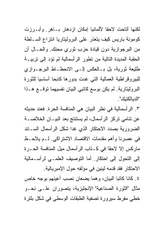 ‫ﻟﻜﻨﻬﺎ ﺃﺘﺎﺤﺕ ﻻﺤﻘﺎ ﻷﻟﻤﺎﻨﻴﺎ ﺇﻤﻜﺎﻥ ﺍﺯﺩﻫﺎﺭ ﺒـﺎﻫﺭ. ﻭﺃﺒـﺭﺯﺕ‬
‫ﻜﻭﻤﻭﻨﺔ ﺒﺎﺭﻴﺱ ﻜﻴﻑ ﻴﺘﻌﺫﺭ ﻋﻠﻰ ﺍﻟﺒﺭﻭﻟﻴﺘﺎﺭﻴﺎ ﺍﻨﺘﺯﺍﻉ ﺍﻟﺴـﻠﻁﺔ‬
‫ﻤﻥ ﺍﻟﺒﺭﺠﻭﺍﺯﻴﺔ ﺩﻭﻥ ﻗﻴﺎﺩﺓ ﺤﺯﺏ ﺜﻭﺭﻱ ﻤﺤﻨﻙ. ﻭﺍﻟﺤـﺎل ﺃﻥ‬
‫ﺍﻟﺤﻘﺒﺔ ﺍﻟﻤﺩﻴﺩﺓ ﺍﻟﺘﺎﻟﻴﺔ ﻤﻥ ﺘﻁﻭﺭ ﺍﻟﺭﺃﺴﻤﺎﻟﻴﺔ ﻟﻡ ﺘﺅﺩ ﺇﻟﻰ ﺘﺭﺒﻴـﺔ‬
‫ﻁﻠﻴﻌﺔ ﺜﻭﺭﻴﺔ، ﺒل ﺒـﺎﻟﻌﻜﺱ ﺇﻟـﻰ ﺍﻻﻨﺤﻁـﺎﻁ ﺍﻟﺒﺭﺠـﻭﺍﺯﻱ‬
‫ﻟﻠﺒﻴﺭﻭﻗﺭﺍﻁﻴﺔ ﺍﻟﻌﻤﺎﻟﻴﺔ ﺍﻟﺘﻲ ﻏﺩﺕ ﺒﺩﻭﺭﻫﺎ ﻜﺎﺒﺤﺎ ﺃﺴﺎﺴﻴﺎ ﻟﻠﺜﻭﺭﺓ‬
‫ﺍﻟﺒﺭﻭﻟﻴﺘﺎﺭﻴﺔ. ﻟﻡ ﻴﻜﻥ ﺒﻭﺴﻊ ﻜﺎﺘﺒﻲ ﺍﻟﺒﻴﺎﻥ ﻨﻔﺴﻴﻬﻤﺎ ﺘﻭﻗـﻊ ﻫـﺫﺍ‬
                                               ‫"ﺍﻟﺩﻴﺎﻟﻜﺘﻴﻙ".‬
‫٣. ﺍﻟﺭﺃﺴﻤﺎﻟﻴﺔ ﻓﻲ ﻨﻅﺭ ﺍﻟﺒﻴﺎﻥ ﻫﻲ ﺍﻟﻤﻨﺎﻓﺴﺔ ﺍﻟﺤﺭﺓ. ﻓﻌﻨﺩ ﺤﺩﻴﺜﻪ‬
‫ﻋﻥ ﺘﻨﺎﻤﻲ ﺘﺭﻜﺯ ﺍﻟﺭﺃﺴﻤﺎل، ﻟﻡ ﻴﺴﺘﻨﺘﺞ ﺒﻌﺩ ﺍﻟﺒﻴـﺎﻥ ﺍﻟﺨﻼﺼـﺔ‬
‫ﺍﻟﻀﺭﻭﺭﻴﺔ ﺒﺼﺩﺩ ﺍﻻﺤﺘﻜﺎﺭ ﺍﻟﺫﻱ ﻏﺩﺍ ﺸﻜل ﺍﻟﺭﺃﺴﻤﺎل ﺍﻟﺴـﺎﺌﺩ‬
‫ﻓﻲ ﻋﺼﺭﻨﺎ ﻭﺃﻫﻡ ﻤﻘﺩﻤﺎﺕ ﺍﻻﻗﺘﺼﺎﺩ ﺍﻻﺸﺘﺭﺍﻜﻲ. ﻟـﻡ ﻴﻼﺤـﻅ‬
‫ﻤﺎﺭﻜﺱ ﺇﻻ ﻻﺤﻘﺎ ﻓﻲ ﻜـﺘﺎﺏ ﺍﻟﺭﺃﺴﻤﺎل ﻤﻴل ﺍﻟﻤﻨﺎﻓﺴﺔ ﺍﻟﺤـﺭﺓ‬
‫ﺇﻟﻰ ﺍﻟﺘﺤﻭل ﺇﻟﻰ ﺍﺤﺘﻜﺎﺭ. ﺃﻤﺎ ﺍﻟﺘﻭﺼﻴﻑ ﺍﻟﻌﻠﻤـﻲ ﻟﺭﺃﺴـﻤﺎﻟﻴﺔ‬
         ‫ﺍﻻﺤﺘﻜﺎﺭ ﻓﻘﺩ ﻗﺩﻤﻪ ﻟﻴﻨﻴﻥ ﻓﻲ ﻤﺅﻟﻔﻪ ﺤﻭل ﺍﻹﻤﺒﺭﻴﺎﻟﻴﺔ.‬
‫٤. ﻜﺎﻨﺎ ﻜﺎﺘﺒﺎ ﺍﻟﺒﻴﺎﻥ، ﻭﻫﻤﺎ ﻴﻀﻌﺎﻥ ﻨﺼﺏ ﺃﻋﻴﻨﻬﻡ ﺒﻭﺠﻪ ﺨﺎﺹ‬
‫ﻤﺜﺎل "ﺍﻟﺜﻭﺭﺓ ﺍﻟﺼﻨﺎﻋﻴﺔ" ﺍﻹﻨﺠﻠﻴﺯﻴﺔ، ﻴﺘﺼﻭﺭﺍﻥ ﻋﻠـﻰ ﻨﺤـﻭ‬
‫ﺨﻁﻲ ﻤﻔﺭﻁ ﺴﻴﺭﻭﺭﺓ ﺘﺼﻔﻴﺔ ﺍﻟﻁﺒﻘﺎﺕ ﺍﻟﻭﺴﻁﻰ ﻓﻲ ﺸﻜل ﺒﻠﺘﺭﺓ‬
 