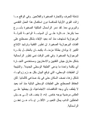 ‫ﺸﺎﻤﻠﺔ ﻟﻠﺤﺭﻑ ﻭﻟﻠﺘﺠﺎﺭﺓ ﺍﻟﺼﻐﻴﺭﺓ ﻭﺍﻟﻔﻼﺤﻴﻥ. ﻭﻓﻲ ﺍﻟﻭﺍﻗﻊ ﻤـﺎ‬
‫ﺯﺍﻟﺕ ﺍﻟﻘﻭﻯ ﺍﻷﻭﻟﻴﺔ ﻟﻠﻤﻨﺎﻓﺴﺔ ﺩﻭﻥ ﺍﺴﺘﻜﻤﺎل ﻫﺫﺍ ﺍﻟﻌﻤل ﺍﻟﺘﻘﺩﻤﻲ‬
‫ﻭﺍﻟﺒﺭﺒﺭﻱ ﻤﻌﺎ. ﻟﻘﺩ ﺩﻤﺭ ﺍﻟﺭﺃﺴﻤﺎل ﺍﻟﻤﻠﻜﻴﺔ ﺍﻟﺼﻐﻴﺭﺓ ﺒﺄﺴـﺭﻉ‬
‫ﻤﻤﺎ ﺒﻠﺘﺭﻫﺎ. ﻋـﻼﻭﺓ ﻋﻠـﻰ ﺃﻥ ﺍﻟﺴﻴﺎﺴـﺔ ﺍﻟﻭﺍﻋﻴـﺔ ﻟﻠﺩﻭﻟـﺔ‬
‫ﺍﻟﺒﺭﺠﻭﺍﺯﻴﺔ ﺘﺴﺘﻬﺩﻑ ﻤﻨﺫ ﺃﻤﺩ ﺒﻌﻴﺩ ﺍﻹﺒﻘﺎﺀ ﺒﺸﻜل ﻤﺼﻁﻨﻊ ﻋﻠﻰ‬
‫ﺍﻟﻔﺌﺎﺕ ﺍﻟﺒﺭﺠﻭﺍﺯﻴﺔ ﺍﻟﺼﻐﻴﺭﺓ. ﺇﻥ ﺘﻁﻭﺭ ﺍﻟﺘﻘﻨﻴﺔ ﻭﺘﺭﺸﻴﺩ ﺍﻹﻨﺘﺎﺝ‬
‫ﺍﻟﻜﺒﻴﺭ ﺇﺫ ﻴﻭﻟﺩﺍﻥ ﺒﻁﺎﻟﺔ ﻤﺯﻤﻨـﺔ، ﻴﻜﺒﺤـﺎﻥ ﺒﺎﻟﻤﻘﺎﺒـل ﺒﻠﺘـﺭﺓ‬
‫ﺍﻟﺒﺭﺠﻭﺍﺯﻴﺔ ﺍﻟﺼﻐﻴﺭﺓ. ﻭﻓﻲ ﻨﻔﺱ ﺍﻟﻭﻗﺕ ﻨﻤﻰ ﺘﻁﻭﺭ ﺍﻟﺭﺃﺴﻤﺎﻟﻴﺔ‬
‫ﺒﺸﻜل ﺨﺎﺭﻕ ﺠﻴﺵ ﺍﻟﺘﻘﻨﻴﻴﻥ ﻭﺍﻻﺩﺨﺎﺭﻴﻴﻥ ﻭﻤﺴﺘﺨﺩﻤﻲ ﺍﻟﺘﺠـﺎﺭﺓ‬
‫ﺃﻱ ﺒﻜﻠﻤﺔ ﻭﺍﺤﺩﺓ ﻤﺎ ‪‬ﺩﻋﻰ "ﺍﻟﻁﺒﻘﺔ ﺍﻟﻭﺴﻁﻰ ﺍﻟﺠﺩﻴﺩﺓ". ﻭﺍﻟﻨﺘﻴﺠﺔ‬
                                     ‫ﻴ‬
‫ﺃﻥ ﺍﻟﻁﺒﻘﺎﺕ ﺍﻟﻭﺴﻁﻰ، ﺍﻟﺘﻲ ﺘﻭﻗﻊ ﺍﻟﺒﻴﺎﻥ ﺒﻜل ﺠـﺯﻡ ﺯﻭﺍﻟﻬـﺎ،‬
‫ﺘﺸﻜل ﺯﻫﺎﺀ ﻨﺼﻑ ﺍﻟﺴﻜﺎﻥ ﺤﺘﻰ ﻓﻲ ﺒﻠﺩ ﺼﻨﺎﻋﻲ ﻜﺄﻟﻤﺎﻨﻴﺎ. ﻟﻜﻥ‬
‫ﺍﻟﺤﻔﺎﻅ ﺍﻟﻤﺼﻁﻨﻊ ﻋﻠﻰ ﺍﻟﻁﺒﻘﺎﺕ ﺍﻟﻭﺴﻁﻰ ﺍﻟﺒﺎﻟﻴﺔ ﻤﻨﺫ ﺃﻤﺩ ﺒﻌﻴﺩ‬
‫ﻻ ﻴﻠﻁﻑ ﺒﺄﻱ ﻭﺠﻪ ﺍﻟﺘﻨﺎﻗﻀﺎﺕ ﺍﻻﺠﺘﻤﺎﻋﻴﺔ، ﺒل ﻴﺠﻌﻠﻬﺎ ﻋﻠـﻰ‬
‫ﺍﻟﻌﻜﺱ ﻤﺭﻀﻴﺔ ﺒﻭﺠﻪ ﺨﺎﺹ. ﺇﻨﻪ، ﺇﺫ ﻴﻨﻀـﺎﻑ ﺇﻟـﻰ ﺠـﻴﺵ‬
‫ﺍﻟﻌﺎﻁﻠﻴﻥ ﺍﻟﺩﺍﺌﻡ، ﻴﻤﺜل ﺍﻟﺘﻌﺒﻴـﺭ ﺍﻷﻜﺜـﺭ ﺇﻴـﺫﺍﺀ ﻋـﻥ ﺘﻌﻔـﻥ‬
                                              ‫ﺍﻟﺭﺃﺴﻤﺎﻟﻴﺔ.‬
 