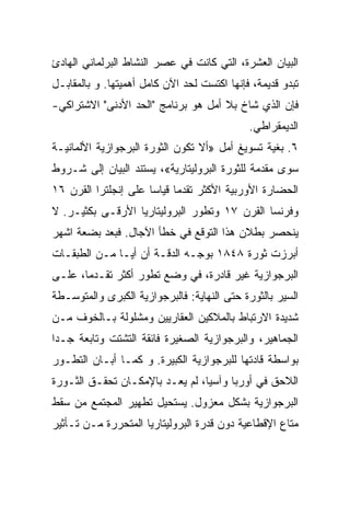 ‫ﺍﻟﺒﻴﺎﻥ ﺍﻟﻌﺸﺭﺓ، ﺍﻟﺘﻲ ﻜﺎﻨﺕ ﻓﻲ ﻋﺼﺭ ﺍﻟﻨﺸﺎﻁ ﺍﻟﺒﺭﻟﻤﺎﻨﻲ ﺍﻟﻬﺎﺩﺉ‬
‫ﺘﺒﺩﻭ ﻗﺩﻴﻤﺔ، ﻓﺈﻨﻬﺎ ﺍﻜﺘﺴﺕ ﻟﺤﺩ ﺍﻵﻥ ﻜﺎﻤل ﺃﻫﻤﻴﺘﻬﺎ. ﻭ ﺒﺎﻟﻤﻘﺎﺒـل‬
‫ﻓﺈﻥ ﺍﻟﺫﻱ ﺸﺎﺥ ﺒﻼ ﺃﻤل ﻫﻭ ﺒﺭﻨﺎﻤﺞ "ﺍﻟﺤﺩ ﺍﻷﺩﻨﻰ" ﺍﻻﺸﺘﺭﺍﻜﻲ-‬
                                             ‫ﺍﻟﺩﻴﻤﻘﺭﺍﻁﻲ.‬
‫٦. ﺒﻐﻴﺔ ﺘﺴﻭﻴﻎ ﺃﻤل »ﺃﻻ ﺘﻜﻭﻥ ﺍﻟﺜﻭﺭﺓ ﺍﻟﺒﺭﺠﻭﺍﺯﻴﺔ ﺍﻷﻟﻤﺎﻨﻴـﺔ‬
‫ﺴﻭﻯ ﻤﻘﺩﻤﺔ ﻟﻠﺜﻭﺭﺓ ﺍﻟﺒﺭﻭﻟﻴﺘﺎﺭﻴﺔ«، ﻴﺴﺘﻨﺩ ﺍﻟﺒﻴﺎﻥ ﺇﻟﻰ ﺸـﺭﻭﻁ‬
‫ﺍﻟﺤﻀﺎﺭﺓ ﺍﻷﻭﺭﺒﻴﺔ ﺍﻷﻜﺜﺭ ﺘﻘﺩﻤﺎ ﻗﻴﺎﺴﺎ ﻋﻠﻰ ﺇﻨﺠﻠﺘﺭﺍ ﺍﻟﻘﺭﻥ ٦١‬
‫ﻭﻓﺭﻨﺴﺎ ﺍﻟﻘﺭﻥ ٧١ ﻭﺘﻁﻭﺭ ﺍﻟﺒﺭﻭﻟﻴﺘﺎﺭﻴﺎ ﺍﻷﺭﻗـﻰ ﺒﻜﺜﻴـﺭ. ﻻ‬
‫ﻴﻨﺤﺼﺭ ﺒﻁﻼﻥ ﻫﺫﺍ ﺍﻟﺘﻭﻗﻊ ﻓﻲ ﺨﻁﺄ ﺍﻵﺠﺎل. ﻓﺒﻌﺩ ﺒﻀﻌﺔ ﺍﺸﻬﺭ‬
‫ﺃﺒﺭﺯﺕ ﺜﻭﺭﺓ ٨٤٨١ ﺒﻭﺠـﻪ ﺍﻟﺩﻗـﺔ ﺃﻥ ﺃﻴـﺎ ﻤـﻥ ﺍﻟﻁﺒﻘـﺎﺕ‬
‫ﺍﻟﺒﺭﺠﻭﺍﺯﻴﺔ ﻏﻴﺭ ﻗﺎﺩﺭﺓ، ﻓﻲ ﻭﻀﻊ ﺘﻁﻭﺭ ﺃﻜﺜﺭ ﺘﻘـﺩﻤﺎ، ﻋﻠـﻰ‬
‫ﺍﻟﺴﻴﺭ ﺒﺎﻟﺜﻭﺭﺓ ﺤﺘﻰ ﺍﻟﻨﻬﺎﻴﺔ: ﻓﺎﻟﺒﺭﺠﻭﺍﺯﻴﺔ ﺍﻟﻜﺒﺭﻯ ﻭﺍﻟﻤﺘﻭﺴـﻁﺔ‬
‫ﺸﺩﻴﺩﺓ ﺍﻻﺭﺘﺒﺎﻁ ﺒﺎﻟﻤﻼﻜﻴﻥ ﺍﻟﻌﻘﺎﺭﻴﻴﻥ ﻭﻤﺸﻠﻭﻟﺔ ﺒـﺎﻟﺨﻭﻑ ﻤـﻥ‬
‫ﺍﻟﺠﻤﺎﻫﻴﺭ، ﻭﺍﻟﺒﺭﺠﻭﺍﺯﻴﺔ ﺍﻟﺼﻐﻴﺭﺓ ﻓﺎﺌﻘﺔ ﺍﻟﺘﺸﺘﺕ ﻭﺘﺎﺒﻌﺔ ﺠـﺩﺍ‬
‫ﺒﻭﺍﺴﻁﺔ ﻗﺎﺩﺘﻬﺎ ﻟﻠﺒﺭﺠﻭﺍﺯﻴﺔ ﺍﻟﻜﺒﻴﺭﺓ. ﻭ ﻜﻤـﺎ ﺃﺒـﺎﻥ ﺍﻟﺘﻁـﻭﺭ‬
‫ﺍﻟﻼﺤﻕ ﻓﻲ ﺃﻭﺭﺒﺎ ﻭﺁﺴﻴﺎ، ﻟﻡ ﻴﻌـﺩ ﺒﺎﻹﻤﻜـﺎﻥ ﺘﺤﻘـﻕ ﺍﻟﺜـﻭﺭﺓ‬
‫ﺍﻟﺒﺭﺠﻭﺍﺯﻴﺔ ﺒﺸﻜل ﻤﻌﺯﻭل. ﻴﺴﺘﺤﻴل ﺘﻁﻬﻴﺭ ﺍﻟﻤﺠﺘﻤﻊ ﻤﻥ ﺴﻘﻁ‬
‫ﻤﺘﺎﻉ ﺍﻹﻗﻁﺎﻋﻴﺔ ﺩﻭﻥ ﻗﺩﺭﺓ ﺍﻟﺒﺭﻭﻟﻴﺘﺎﺭﻴﺎ ﺍﻟﻤﺘﺤﺭﺭﺓ ﻤـﻥ ﺘـﺄﺜﻴﺭ‬
 