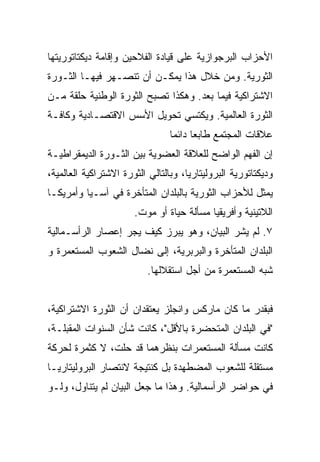 ‫ﺍﻷﺤﺯﺍﺏ ﺍﻟﺒﺭﺠﻭﺍﺯﻴﺔ ﻋﻠﻰ ﻗﻴﺎﺩﺓ ﺍﻟﻔﻼﺤﻴﻥ ﻭﺇﻗﺎﻤﺔ ﺩﻴﻜﺘﺎﺘﻭﺭﻴﺘﻬﺎ‬
‫ﺍﻟﺜﻭﺭﻴﺔ. ﻭﻤﻥ ﺨﻼل ﻫﺫﺍ ﻴﻤﻜـﻥ ﺃﻥ ﺘﻨﺼـﻬﺭ ﻓﻴﻬـﺎ ﺍﻟﺜـﻭﺭﺓ‬
‫ﺍﻻﺸﺘﺭﺍﻜﻴﺔ ﻓﻴﻤﺎ ﺒﻌﺩ. ﻭﻫﻜﺫﺍ ﺘﺼﺒﺢ ﺍﻟﺜﻭﺭﺓ ﺍﻟﻭﻁﻨﻴﺔ ﺤﻠﻘﺔ ﻤـﻥ‬
‫ﺍﻟﺜﻭﺭﺓ ﺍﻟﻌﺎﻟﻤﻴﺔ. ﻭﻴﻜﺘﺴﻲ ﺘﺤﻭﻴل ﺍﻷﺴﺱ ﺍﻻﻗﺘﺼـﺎﺩﻴﺔ ﻭﻜﺎﻓـﺔ‬
                                 ‫ﻋﻼﻗﺎﺕ ﺍﻟﻤﺠﺘﻤﻊ ﻁﺎﺒﻌﺎ ﺩﺍﺌﻤﺎ‬
‫ﺇﻥ ﺍﻟﻔﻬﻡ ﺍﻟﻭﺍﻀﺢ ﻟﻠﻌﻼﻗﺔ ﺍﻟﻌﻀﻭﻴﺔ ﺒﻴﻥ ﺍﻟﺜـﻭﺭﺓ ﺍﻟﺩﻴﻤﻘﺭﺍﻁﻴـﺔ‬
‫ﻭﺩﻴﻜﺘﺎﺘﻭﺭﻴﺔ ﺍﻟﺒﺭﻭﻟﻴﺘﺎﺭﻴﺎ، ﻭﺒﺎﻟﺘﺎﻟﻲ ﺍﻟﺜﻭﺭﺓ ﺍﻻﺸﺘﺭﺍﻜﻴﺔ ﺍﻟﻌﺎﻟﻤﻴﺔ،‬
‫ﻴﻤﺜل ﻟﻸﺤﺯﺍﺏ ﺍﻟﺜﻭﺭﻴﺔ ﺒﺎﻟﺒﻠﺩﺍﻥ ﺍﻟﻤﺘﺄﺨﺭﺓ ﻓﻲ ﺁﺴـﻴﺎ ﻭﺃﻤﺭﻴﻜـﺎ‬
                       ‫ﺍﻟﻼﺘﻴﻨﻴﺔ ﻭﺃﻓﺭﻴﻘﻴﺎ ﻤﺴﺄﻟﺔ ﺤﻴﺎﺓ ﺃﻭ ﻤﻭﺕ.‬
‫٧. ﻟﻡ ﻴﺸﺭ ﺍﻟﺒﻴﺎﻥ، ﻭﻫﻭ ﻴﺒﺭﺯ ﻜﻴﻑ ﻴﺠﺭ ﺇﻋﺼﺎﺭ ﺍﻟﺭﺃﺴـﻤﺎﻟﻴﺔ‬
‫ﺍﻟﺒﻠﺩﺍﻥ ﺍﻟﻤﺘﺄﺨﺭﺓ ﻭﺍﻟﺒﺭﺒﺭﻴﺔ، ﺇﻟﻰ ﻨﻀﺎل ﺍﻟﺸﻌﻭﺏ ﺍﻟﻤﺴﺘﻌﻤﺭﺓ ﻭ‬
                           ‫ﺸﺒﻪ ﺍﻟﻤﺴﺘﻌﻤﺭﺓ ﻤﻥ ﺃﺠل ﺍﺴﺘﻘﻼﻟﻬﺎ.‬


‫ﻓﺒﻘﺩﺭ ﻤﺎ ﻜﺎﻥ ﻤﺎﺭﻜﺱ ﻭﺍﻨﺠﻠﺯ ﻴﻌﺘﻘﺩﺍﻥ ﺃﻥ ﺍﻟﺜﻭﺭﺓ ﺍﻻﺸﺘﺭﺍﻜﻴﺔ،‬
‫"ﻓﻲ ﺍﻟﺒﻠﺩﺍﻥ ﺍﻟﻤﺘﺤﻀﺭﺓ ﺒﺎﻷﻗل"، ﻜﺎﻨﺕ ﺸﺄﻥ ﺍﻟﺴﻨﻭﺍﺕ ﺍﻟﻤﻘﺒﻠـﺔ،‬
‫ﻜﺎﻨﺕ ﻤﺴﺄﻟﺔ ﺍﻟﻤﺴﺘﻌﻤﺭﺍﺕ ﺒﻨﻅﺭﻫﻤﺎ ﻗﺩ ‪‬ﻠﺕ، ﻻ ﻜﺜﻤﺭﺓ ﻟﺤﺭﻜﺔ‬
                 ‫ﺤ‬
‫ﻤﺴﺘﻘﻠﺔ ﻟﻠﺸﻌﻭﺏ ﺍﻟﻤﻀﻁﻬﺩﺓ ﺒل ﻜﻨﺘﻴﺠﺔ ﻻﻨﺘﺼﺎﺭ ﺍﻟﺒﺭﻭﻟﻴﺘﺎﺭﻴـﺎ‬
‫ﻓﻲ ﺤﻭﺍﻀﺭ ﺍﻟﺭﺃﺴﻤﺎﻟﻴﺔ. ﻭﻫﺫﺍ ﻤﺎ ﺠﻌل ﺍﻟﺒﻴﺎﻥ ﻟﻡ ﻴﺘﻨﺎﻭل، ﻭﻟـﻭ‬
 