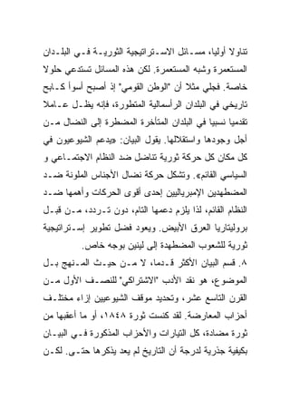 ‫ﺘﻨﺎﻭﻻ ﺃﻭﻟﻴﺎ، ﻤﺴـﺎﺌل ﺍﻻﺴـﺘﺭﺍﺘﻴﺠﻴﺔ ﺍﻟﺜﻭﺭﻴـﺔ ﻓـﻲ ﺍﻟﺒﻠـﺩﺍﻥ‬
‫ﺍﻟﻤﺴﺘﻌﻤﺭﺓ ﻭﺸﺒﻪ ﺍﻟﻤﺴﺘﻌﻤﺭﺓ. ﻟﻜﻥ ﻫﺫﻩ ﺍﻟﻤﺴﺎﺌل ﺘﺴﺘﺩﻋﻲ ﺤﻠﻭﻻ‬
‫ﺨﺎﺼﺔ. ﻓﺠﻠﻲ ﻤﺜﻼ ﺃﻥ "ﺍﻟﻭﻁﻥ ﺍﻟﻘﻭﻤﻲ" ﺇﺫ ﺃﺼﺒﺢ ﺃﺴﻭﺃ ﻜـﺎﺒﺢ‬
‫ﺘﺎﺭﻴﺨﻲ ﻓﻲ ﺍﻟﺒﻠﺩﺍﻥ ﺍﻟﺭﺃﺴﻤﺎﻟﻴﺔ ﺍﻟﻤﺘﻁﻭﺭﺓ، ﻓﺈﻨﻪ ﻴﻅـل ﻋـﺎﻤﻼ‬
‫ﺘﻘﺩﻤﻴﺎ ﻨﺴﺒﻴﺎ ﻓﻲ ﺍﻟﺒﻠﺩﺍﻥ ﺍﻟﻤﺘﺄﺨﺭﺓ ﺍﻟﻤﻀﻁﺭﺓ ﺇﻟﻰ ﺍﻟﻨﻀﺎل ﻤـﻥ‬
‫ﺃﺠل ﻭﺠﻭﺩﻫﺎ ﻭﺍﺴﺘﻘﻼﻟﻬﺎ. ﻴﻘﻭل ﺍﻟﺒﻴﺎﻥ: »ﻴﺩﻋﻡ ﺍﻟﺸﻴﻭﻋﻴﻭﻥ ﻓﻲ‬
‫ﻜل ﻤﻜﺎﻥ ﻜل ﺤﺭﻜﺔ ﺜﻭﺭﻴﺔ ﺘﻨﺎﻀل ﻀﺩ ﺍﻟﻨﻅﺎﻡ ﺍﻻﺠﺘﻤـﺎﻋﻲ ﻭ‬
‫ﺍﻟﺴﻴﺎﺴﻲ ﺍﻟﻘﺎﺌﻡ«. ﻭﺘﺸﻜل ﺤﺭﻜﺔ ﻨﻀﺎل ﺍﻷﺠﻨﺎﺱ ﺍﻟﻤﻠﻭﻨﺔ ﻀـﺩ‬
‫ﺍﻟﻤﻀﻁﻬﺩﻴﻥ ﺍﻹﻤﺒﺭﻴﺎﻟﻴﻴﻥ ﺇﺤﺩﻯ ﺃﻗﻭﻯ ﺍﻟﺤﺭﻜﺎﺕ ﻭﺃﻫﻤﻬﺎ ﻀـﺩ‬
‫ﺍﻟﻨﻅﺎﻡ ﺍﻟﻘﺎﺌﻡ، ﻟﺫﺍ ﻴﻠﺯﻡ ﺩﻋﻤﻬﺎ ﺍﻟﺘﺎﻡ، ﺩﻭﻥ ﺘـﺭﺩﺩ، ﻤـﻥ ﻗﺒـل‬
‫ﺒﺭﻭﻟﻴﺘﺎﺭﻴﺎ ﺍﻟﻌﺭﻕ ﺍﻷﺒﻴﺽ. ﻭﻴﻌﻭﺩ ﻓﻀل ﺘﻁﻭﻴﺭ ﺇﺴـﺘﺭﺍﺘﻴﺠﻴﺔ‬
          ‫ﺜﻭﺭﻴﺔ ﻟﻠﺸﻌﻭﺏ ﺍﻟﻤﻀﻁﻬﺩﺓ ﺇﻟﻰ ﻟﻴﻨﻴﻥ ﺒﻭﺠﻪ ﺨﺎﺹ.‬
‫٨. ﻗﺴ‪‬ﻡ ﺍﻟﺒﻴﺎﻥ ﺍﻷﻜﺜﺭ ﻗـﺩﻤﺎ، ﻻ ﻤـﻥ ﺤﻴـﺙ ﺍﻟﻤـﻨﻬﺞ ﺒـل‬
‫ﺍﻟﻤﻭﻀﻭﻉ، ﻫﻭ ﻨﻘﺩ ﺍﻷﺩﺏ "ﺍﻻﺸﺘﺭﺍﻜﻲ" ﻟﻠﻨﺼـﻑ ﺍﻷﻭل ﻤـﻥ‬
‫ﺍﻟﻘﺭﻥ ﺍﻟﺘﺎﺴﻊ ﻋﺸﺭ، ﻭﺘﺤﺩﻴﺩ ﻤﻭﻗﻑ ﺍﻟﺸﻴﻭﻋﻴﻴﻥ ﺇﺯﺍﺀ ﻤﺨﺘﻠـﻑ‬
‫ﺃﺤﺯﺍﺏ ﺍﻟﻤﻌﺎﺭﻀﺔ. ﻟﻘﺩ ﻜﻨﺴﺕ ﺜﻭﺭﺓ ٨٤٨١، ﺃﻭ ﻤﺎ ﺃﻋﻘﺒﻬﺎ ﻤﻥ‬
‫ﺜﻭﺭﺓ ﻤﻀﺎﺩﺓ، ﻜل ﺍﻟﺘﻴﺎﺭﺍﺕ ﻭﺍﻷﺤﺯﺍﺏ ﺍﻟﻤﺫﻜﻭﺭﺓ ﻓـﻲ ﺍﻟﺒﻴـﺎﻥ‬
‫ﺒﻜﻴﻔﻴﺔ ﺠﺫﺭﻴﺔ ﻟﺩﺭﺠﺔ ﺃﻥ ﺍﻟﺘﺎﺭﻴﺦ ﻟﻡ ﻴﻌﺩ ﻴﺫﻜﺭﻫﺎ ﺤﺘـﻰ. ﻟﻜـﻥ‬
 