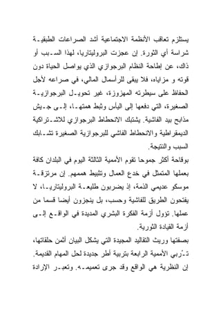 ‫ﻴﺴﺘﻠﺯﻡ ﺘﻌﺎﻗﺏ ﺍﻷﻨﻅﻤﺔ ﺍﻻﺠﺘﻤﺎﻋﻴﺔ ﺃﺸﺩ ﺍﻟﺼﺭﺍﻋﺎﺕ ﺍﻟﻁﺒﻘﻴـﺔ‬
‫ﺸﺭﺍﺴﺔ ﺃﻱ ﺍﻟﺜﻭﺭﺓ. ﺇﻥ ﻋﺠﺯﺕ ﺍﻟﺒﺭﻭﻟﻴﺘﺎﺭﻴﺎ، ﻟﻬﺫﺍ ﺍﻟﺴـﺒﺏ ﺃﻭ‬
‫ﺫﺍﻙ، ﻋﻥ ﺇﻁﺎﺤﺔ ﺍﻟﻨﻅﺎﻡ ﺍﻟﺒﺭﺠﻭﺍﺯﻱ ﺍﻟﺫﻱ ﻴﻭﺍﺼل ﺍﻟﺤﻴﺎﺓ ﺩﻭﻥ‬
‫ﻗﻭﺘﻪ ﻭ ﻤﺯﺍﻴﺎﻩ، ﻓﻼ ﻴﺒﻘﻰ ﻟﻠﺭﺃﺴﻤﺎل ﺍﻟﻤﺎﻟﻲ، ﻓﻲ ﺼﺭﺍﻋﻪ ﻷﺠل‬
‫ﺍﻟﺤﻔﺎﻅ ﻋﻠﻰ ﺴﻴﻁﺭﺘﻪ ﺍﻟﻤﻬﺯﻭﺯﺓ، ﻏﻴﺭ ﺘﺤﻭﻴـل ﺍﻟﺒﺭﺠﻭﺍﺯﻴـﺔ‬
‫ﺍﻟﺼﻐﻴﺭﺓ، ﺍﻟﺘﻲ ﺩﻓﻌﻬﺎ ﺇﻟﻰ ﺍﻟﻴﺄﺱ ﻭﺜﺒﻁ ﻫﻤﺘﻬـﺎ، ﺇﻟـﻰ ﺠـﻴﺵ‬
‫ﻤﺫﺍﺒﺢ ﺒﻴﺩ ﺍﻟﻔﺎﺸﻴﺔ. ﻴﺸﺘﺒﻙ ﺍﻻﻨﺤﻁﺎﻁ ﺍﻟﺒﺭﺠﻭﺍﺯﻱ ﻟﻼﺸـﺘﺭﺍﻜﻴﺔ‬
‫ﺍﻟﺩﻴﻤﻘﺭﺍﻁﻴﺔ ﻭﺍﻻﻨﺤﻁﺎﻁ ﺍﻟﻔﺎﺸﻲ ﻟﻠﺒﺭﺠﻭﺍﺯﻴﺔ ﺍﻟﺼﻐﻴﺭﺓ ﺘﺸـﺎﺒﻙ‬
                                           ‫ﺍﻟﺴﺒﺏ ﻭﺍﻟﻨﺘﻴﺠﺔ.‬
‫ﺒﻭﻗﺎﺤﺔ ﺃﻜﺜﺭ ﺠﻤﻭﺤﺎ ﺘﻘﻭﻡ ﺍﻷﻤﻤﻴﺔ ﺍﻟﺜﺎﻟﺜﺔ ﺍﻟﻴﻭﻡ ﻓﻲ ﺍﻟﺒﻠﺩﺍﻥ ﻜﺎﻓﺔ‬
‫ﺒﻌﻤﻠﻬﺎ ﺍﻟﻤﺘﻤﺜل ﻓﻲ ﺨﺩﻉ ﺍﻟﻌﻤﺎل ﻭﺘﺜﺒﻴﻁ ﻫﻤﻤﻬﻡ. ﺇﻥ ﻤﺭﺘﺯﻗـﺔ‬
‫ﻤﻭﺴﻜﻭ ﻋﺩﻴﻤﻲ ﺍﻟﺫﻤﺔ، ﺇﺫ ﻴﻀﺭﺒﻭﻥ ﻁﻠﻴﻌـﺔ ﺍﻟﺒﺭﻭﻟﻴﺘﺎﺭﻴـﺎ، ﻻ‬
‫ﻴﻔﺘﺤﻭﻥ ﺍﻟﻁﺭﻴﻕ ﻟﻠﻔﺎﺸﻴﺔ ﻭﺤﺴﺏ، ﺒل ﻴﻨﺠﺯﻭﻥ ﺃﻴﻀﺎ ﻗﺴﻤﺎ ﻤﻥ‬
‫ﻋﻤﻠﻬﺎ. ﺘﺅﻭل ﺃﺯﻤﺔ ﺍﻟﻔﻜﺭﺓ ﺍﻟﺒﺸﺭﻱ ﺍﻟﻤﺩﻴﺩﺓ ﻓﻲ ﺍﻟﻭﺍﻗـﻊ ﺇﻟـﻰ‬
                                       ‫ﺃﺯﻤﺔ ﺍﻟﻘﻴﺎﺩﺓ ﺍﻟﺜﻭﺭﻴﺔ.‬
‫ﺒﺼﻔﺘﻬﺎ ﻭﺭﻴﺙ ﺍﻟﺘﻘﺎﻟﻴﺩ ﺍﻟﻤﺠﻴﺩﺓ ﺍﻟﺘﻲ ﻴﺸﻜل ﺍﻟﺒﻴﺎﻥ ﺃﺜﻤﻥ ﺤﻠﻘﺎﺘﻬﺎ،‬
‫ﺘ ُﺭﺒﻲ ﺍﻷﻤﻤﻴﺔ ﺍﻟﺭﺍﺒﻌﺔ ﺒﺘﺭﺒﻴﺔ ﺃﻁﺭ ﺠﺩﻴﺩﺓ ﻟﺤل ﺍﻟﻤﻬﺎﻡ ﺍﻟﻘﺩﻴﻤﺔ.‬
                                                       ‫ـ‬
‫ﺇﻥ ﺍﻟﻨﻅﺭﻴﺔ ﻫﻲ ﺍﻟﻭﺍﻗﻊ ﻭﻗﺩ ﺠﺭﻯ ﺘﻌﻤﻴﻤـﻪ. ﻭﺘﻌﺒـﺭ ﺍﻹﺭﺍﺩﺓ‬
 