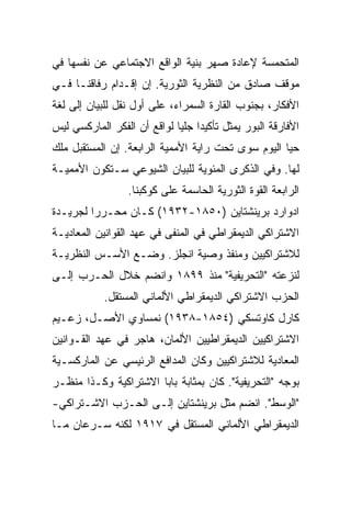 ‫ﺍﻟﻤﺘﺤﻤﺴﺔ ﻹﻋﺎﺩﺓ ﺼﻬﺭ ﺒﻨﻴﺔ ﺍﻟﻭﺍﻗﻊ ﺍﻻﺠﺘﻤﺎﻋﻲ ﻋﻥ ﻨﻔﺴﻬﺎ ﻓﻲ‬
‫ﻤﻭﻗﻑ ﺼﺎﺩﻕ ﻤﻥ ﺍﻟﻨﻅﺭﻴﺔ ﺍﻟﺜﻭﺭﻴﺔ. ﺇﻥ ﺇﻗـﺩﺍﻡ ﺭﻓﺎﻗﻨـﺎ ﻓـﻲ‬
‫ﺍﻷﻓﻜﺎﺭ، ﺒﺠﻨﻭﺏ ﺍﻟﻘﺎﺭﺓ ﺍﻟﺴﻤﺭﺍﺀ، ﻋﻠﻰ ﺃﻭل ﻨﻘل ﻟﻠﺒﻴﺎﻥ ﺇﻟﻰ ﻟﻐﺔ‬
‫ﺍﻷﻓﺎﺭﻗﺔ ﺍﻟﺒﻭﺭ ﻴﻤﺜل ﺘﺄﻜﻴﺩﺍ ﺠﻠﻴﺎ ﻟﻭﺍﻗﻊ ﺃﻥ ﺍﻟﻔﻜﺭ ﺍﻟﻤﺎﺭﻜﺴﻲ ﻟﻴﺱ‬
‫ﺤﻴﺎ ﺍﻟﻴﻭﻡ ﺴﻭﻯ ﺘﺤﺕ ﺭﺍﻴﺔ ﺍﻷﻤﻤﻴﺔ ﺍﻟﺭﺍﺒﻌﺔ. ﺇﻥ ﺍﻟﻤﺴﺘﻘﺒل ﻤﻠﻙ‬
‫ﻟﻬﺎ. ﻭﻓﻲ ﺍﻟﺫﻜﺭﻯ ﺍﻟﻤﺌﻭﻴﺔ ﻟﻠﺒﻴﺎﻥ ﺍﻟﺸﻴﻭﻋﻲ ﺴـﺘﻜﻭﻥ ﺍﻷﻤﻤﻴـﺔ‬
                 ‫ﺍﻟﺭﺍﺒﻌﺔ ﺍﻟﻘﻭﺓ ﺍﻟﺜﻭﺭﻴﺔ ﺍﻟﺤﺎﺴﻤﺔ ﻋﻠﻰ ﻜﻭﻜﺒﻨﺎ.‬
‫ﺍﺩﻭﺍﺭﺩ ﺒﺭﻴﻨﺸﺘﺎﻴﻥ )٠٥٨١-٢٣٩١( ﻜـﺎﻥ ﻤﺤـﺭﺭﺍ ﻟﺠﺭﻴـﺩﺓ‬
‫ﺍﻻﺸﺘﺭﺍﻜﻲ ﺍﻟﺩﻴﻤﻘﺭﺍﻁﻲ ﻓﻲ ﺍﻟﻤﻨﻔﻰ ﻓﻲ ﻋﻬﺩ ﺍﻟﻘﻭﺍﻨﻴﻥ ﺍﻟﻤﻌﺎﺩﻴـﺔ‬
‫ﻟﻼﺸﺘﺭﺍﻜﻴﻴﻥ ﻭﻤﻨﻔﺫ ﻭﺼﻴﺔ ﺍﻨﺠﻠﺯ. ﻭﻀـﻊ ﺍﻷﺴـﺱ ﺍﻟﻨﻅﺭﻴـﺔ‬
‫ﻟﻨﺯﻋﺘﻪ "ﺍﻟﺘﺤﺭﻴﻔﻴﺔ" ﻤﻨﺫ ٩٩٨١ ﻭﺍﻨﻀﻡ ﺨﻼل ﺍﻟﺤـﺭﺏ ﺇﻟـﻰ‬
            ‫ﺍﻟﺤﺯﺏ ﺍﻻﺸﺘﺭﺍﻜﻲ ﺍﻟﺩﻴﻤﻘﺭﺍﻁﻲ ﺍﻷﻟﻤﺎﻨﻲ ﺍﻟﻤﺴﺘﻘل.‬
‫ﻜﺎﺭل ﻜﺎﻭﺘﺴﻜﻲ )٤٥٨١-٨٣٩١( ﻨﻤﺴﺎﻭﻱ ﺍﻷﺼـل، ﺯﻋـﻴﻡ‬
‫ﺍﻻﺸﺘﺭﺍﻜﻴﻴﻥ ﺍﻟﺩﻴﻤﻘﺭﺍﻁﻴﻴﻥ ﺍﻷﻟﻤﺎﻥ، ﻫﺎﺠﺭ ﻓﻲ ﻋﻬﺩ ﺍﻟﻘـﻭﺍﻨﻴﻥ‬
‫ﺍﻟﻤﻌﺎﺩﻴﺔ ﻟﻼﺸﺘﺭﺍﻜﻴﻴﻥ ﻭﻜﺎﻥ ﺍﻟﻤﺩﺍﻓﻊ ﺍﻟﺭﺌﻴﺴﻲ ﻋﻥ ﺍﻟﻤﺎﺭﻜﺴـﻴﺔ‬
‫ﺒﻭﺠﻪ "ﺍﻟﺘﺤﺭﻴﻔﻴﺔ". ﻜﺎﻥ ﺒﻤﺜﺎﺒﺔ ﺒﺎﺒﺎ ﺍﻻﺸﺘﺭﺍﻜﻴﺔ ﻭﻜـﺫﺍ ﻤﻨﻅـﺭ‬
‫"ﺍﻟﻭﺴﻁ". ﺍﻨﻀﻡ ﻤﺜل ﺒﺭﻴﻨﺸﺘﺎﻴﻥ ﺇﻟـﻰ ﺍﻟﺤـﺯﺏ ﺍﻻﺸـﺘﺭﺍﻜﻲ-‬
‫ﺍﻟﺩﻴﻤﻘﺭﺍﻁﻲ ﺍﻷﻟﻤﺎﻨﻲ ﺍﻟﻤﺴﺘﻘل ﻓﻲ ٧١٩١ ﻟﻜﻨﻪ ﺴـﺭﻋﺎﻥ ﻤـﺎ‬
 