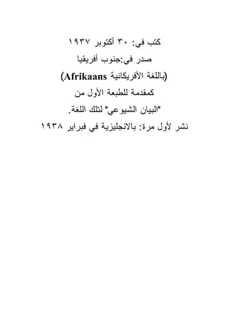 ‫ﻜﺘﺏ ﻓﻲ: ٠٣ ﺃﻜﺘﻭﺒﺭ ٧٣٩١‬
         ‫ﺼﺩﺭ ﻓﻲ:ﺠﻨﻭﺏ ﺃﻓﺭﻴﻘﻴﺎ‬
     ‫)ﺒﺎﻟﻠﻐﺔ ﺍﻷﻓﺭﻴﻜﺎﻨﻴﺔ ‪(Afrikaans‬‬
         ‫ﻜﻤﻘﺩﻤﺔ ﻟﻠﻁﺒﻌﺔ ﺍﻷﻭل ﻤﻥ‬
       ‫"ﺍﻟﺒﻴﺎﻥ ﺍﻟﺸﻴﻭﻋﻲ" ﻟﺘﻠﻙ ﺍﻟﻠﻐﺔ.‬
‫ﻨﺸﺭ ﻷﻭل ﻤﺭﺓ: ﺒﺎﻻﻨﺠﻠﻴﺯﻴﺔ ﻓﻲ ﻓﺒﺭﺍﻴﺭ ٨٣٩١‬
 