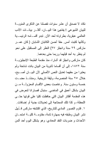 ‫ﻨﻜﺎﺩ ﻻ ﻨﺼﺩﻕ ﺃﻥ ﻋﺸﺭ ﺴﻨﻭﺍﺕ ﺘﻔﺼﻠﻨﺎ ﻋﻥ ﺍﻟﺫﻜﺭﻯ ﺍﻟﻤﺌﻭﻴـﺔ‬
‫ﻟﻠﺒﻴﺎﻥ ﺍﻟﺸﻴﻭﻋﻲ ! ﻴﻔﺎﺠﺊ ﻫﺫﺍ ﺍﻟﺒﻴـﺎﻥ، ﺃﻜﺜـﺭ ﺒﻴﺎﻨـﺎﺕ ﺍﻷﺩﺏ‬
‫ﺍﻟﻌﺎﻟﻤﻲ ﻋﺒﻘﺭﻴﺔ، ﺒﻁﺭﺍﻭﺘﻪ ﻟﺤﺩ ﺍﻵﻥ. ﺘﺒﺩﻭ ﺃﻗﺴـﺎﻤﻪ ﺍﻟﺭﺌﻴﺴـﻴﺔ‬
‫ﻭﻜﺄﻨﻬﺎ ﻜﺘﺒﺕ ﺃﻤﺱ. ﺤﻘﺎ ﺃﺤﺴﻥ ﺍﻟﻜﺎﺘﺒﺎﻥ ﺍﻟﺸﺎﺒﺎﻥ ) ﻜﺎﻥ ﻋﻤـﺭ‬
                                 ‫ﹶ‬
‫ﻤﺎﺭﻜﺱ ٩٢ ﺴﻨﺔ ﻭﺍﻨﺠﻠﺯ ٧٢( ﺍﻟﻨﻅﺭ ﺇﻟﻰ ﺍﻟﻤﺴﺘﻘﺒل ﻋﻠﻰ ﻨﺤﻭ‬
                 ‫ﻟﻡ ﻴﻨﻅﺭ ﺒﻪ ﺃﺤﺩ ﻗﺒﻠﻬﻤﺎ ﻭﺭﺒﻤﺎ ﺤﺘﻰ ﺒﻌﺩﻫﻤﺎ.‬
‫ﻜﺎﻥ ﻤﺎﺭﻜﺱ ﻭﺍﻨﺠﻠﺯ ﻗﺩ ﺃﺸﺎﺭﺍ، ﻤﻨﺫ ﻤﻘﺩﻤﺔ ﺍﻟﻁﺒﻌﺔ ﺍﻹﻨﺠﻠﻴﺯﻴـﺔ‬
‫ﺴﻨﺔ ٢٧٨١، ﺇﻟﻰ ﺃﻥ ﺃﻗﺴﺎﻤﺎ ﺜﺎﻨﻭﻴﺔ ﻤﻥ ﺍﻟﺒﻴﺎﻥ ﺒﺎﺘﺕ ﺸﺎﺌﺨﺔ ﻭﻟﻡ‬
‫ﻴﻌﺘﺒﺭﺍ ﻤﻥ ﺤﻘﻬﻤﺎ ﺘﻌﺩﻴل ﺍﻟﻨﺹ ﺍﻷﺼﻠﻲ ﻷﻥ ﺍﻟﺒﻴـﺎﻥ ﺃﺼـﺒﺢ،‬
‫ﺨﻼل ٥٢ ﺴﻨﺔ ﺍﻟﻤﻨﺼﺭﻤﺔ، ﻭﺜﻴﻘﺔ ﺘﺎﺭﻴﺨﻴﺔ. ﻭﻤﻨﺫﺌـﺫ ﻤﻀـﺕ‬
‫ﺨﻤﺴﺔ ﻭﺴﺘﻭﻥ ﺴﻨﺔ. ﻭﻏﺎﺼﺕ ﺒﻌﺽ ﺍﻷﻗﺴﺎﻡ ﺍﻟﻤﻌﺯﻭﻟـﺔ ﻤـﻥ‬
‫ﺍﻟﺒﻴﺎﻥ ﺒﺸﻜل ﺃﻋﻤﻕ ﻓﻲ ﺍﻟﻤﺎﻀﻲ. ﺴﻨﺒﺫل ﻗﺼﺎﺭﺍﻨﺎ ﻟﻨﻌﺭﺽ ﻓﻲ‬
‫ﻫﺫﻩ ﺍﻟﻤﻘﺩﻤﺔ ﺃﻓﻜﺎﺭ ﺍﻟﺒﻴﺎﻥ ﺍﻟﺘﻲ ﺤﺎﻓﻅﺕ ﻜﻠﻴﺎ ﻋﻠﻰ ﻗﻭﺘﻬﺎ ﺤﺘـﻰ‬
 ‫ﺍﻟﻠﺤﻅﺔ، ﻭ ﻜﺫﺍ ﺘﻠﻙ ﺍﻟﻤﺤﺘﺎﺠﺔ ﺇﻟﻰ ﺘﻌﺩﻴﻼﺕ ﺠﺩﻴﺔ ﺃﻭ ﺇﻀﺎﻓﺎﺕ.‬
‫١. ﻗﺎﻭﻡ ﺍﻟﺘﺼﻭﺭ ﺍﻟﻤﺎﺩﻱ ﻟﻠﺘﺎﺭﻴﺦ، ﺍﻟﺫﻱ ﺍﻜﺘﺸﻔﻪ ﻤﺎﺭﻜﺱ ﻗ ُﺒﻴل‬
   ‫ـ‬
‫ﻨﺸﺭ ﺍﻟﺒﻴﺎﻥ ﻭﻁﺒﻘﻪ ﻓﻴﻪ ﺒﻤﻬﺎﺭﺓ ﺘﺎﻤﺔ، ﻤﻘﺎﻭﻤـﺔ ﻜﻠﻴـﺔ ﺍﻤﺘﺤـﺎﻥ‬
‫ﺍﻷﺤﺩﺍﺙ ﻭ ﻀﺭﺒﺎﺕ ﺍﻟﻨﻘﺩ ﺍﻟﻤﻌﺎﺩﻱ: ﻭﻫﻭ ﻴﺸﻜل ﺍﻟﻴﻭﻡ ﺃﺤﺩ ﺃﺜﻤﻥ‬
 