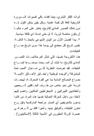 ‫ﺃﺩﻭﺍﺕ ﺍﻟﻔﻜﺭ ﺍﻟﺒﺸﺭﻱ، ﺒﻴﻨﻤﺎ ﻓﻘﺩﺕ ﺒﺎﻗﻲ ﺘﻔﺴﻴﺭﺍﺕ ﺍﻟﺴـﻴﺭﻭﺭﺓ‬
‫ﺍﻟﺘﺎﺭﻴﺨﻴﺔ ﻜﺎﻓﺔ ﻜل ﻗﻴﻤﺔ ﻋﻠﻤﻴﺔ. ﻭﺒﻜل ﻴﻘﻴﻥ ﻴﻤﻜﻥ ﺍﻟﻘﻭل ﺇﻨـﻪ‬
‫ﺩﻭﻥ ﺘﻤﻠﻙ ﺍﻟﺘﺼﻭﺭ ﺍﻟﻤﺎﺩﻱ ﻟﻠﺘﺎﺭﻴﺦ، ﻴﺘﻌﺫﺭ ﻋﻠﻰ ﺍﻟﻤﺭﺀ ﺤﺎﻟﻴـﺎ‬
 ‫ﺃﻥ ﻴﻜﻭﻥ ﻤﻨﺎﻀﻼ ﺜﻭﺭﻴﺎ، ﻻ ﺒل ﺤﺘﻰ ﺇﻨﺴﺎﻨﺎ ﺫﻱ ﺜﻘﺎﻓﺔ ﺴﻴﺎﺴﻴﺔ.‬
‫٢. ﻴﺒﺩﺃ ﺍﻟﻔﺼل ﺍﻷﻭل ﻤﻥ ﺍﻟﺒﻴﺎﻥ ﺍﻟﺸﻴﻭﻋﻲ ﺒﺎﻟﺠﻤﻠـﺔ ﺍﻟﺘﺎﻟﻴـﺔ:‬
‫»ﻟﻴﺱ ﺘﺎﺭﻴﺦ ﻜل ﻤﺠﺘﻤﻊ ﺇﻟﻰ ﻴﻭﻤﻨﺎ ﻫﺫﺍ ﺴﻭﻯ ﺘﺎﺭﻴﺦ ﺼـﺭﺍﻉ‬
                                                  ‫ﺍﻟﻁﺒﻘﺎﺕ«.‬
‫ﻫﺫﻩ ﺍﻷﻁﺭﻭﺤﺔ ﻨﻔﺴﻬﺎ، ﺍﻟﺘﻲ ﺘﻤﺜل ﺃﻫﻡ ﺨﻼﺼـﺎﺕ ﺍﻟﺘﺼـﻭﺭ‬
‫ﺍﻟﻤﺎﺩﻱ ﻟﻠﺘﺎﺭﻴﺦ، ﻤﺎ ﻟﺒﺜﺕ ﺃﻥ ﺃﺼـﺒﺤﺕ ﻤﻭﻀـﻭﻋﺎ ﻟﺼـﺭﺍﻉ‬
‫ﺍﻟﻁﺒﻘﺎﺕ. ﻓﻘﺩ ﺘﻌﺭﻀﺕ ﺍﻟﻨﻅﺭﻴﺔ ﺍﻟﺘـﻲ ﺘﺴـﺘﺒﺩل "ﺍﻟﻤﺼـﻠﺤﺔ‬
‫ﺍﻟﻤﺸﺘﺭﻜﺔ" ﻭ"ﺍﻟﻭﺤﺩﺓ ﺍﻟﻭﻁﻨﻴﺔ" ﻭ"ﺤﻘـﺎﺌﻕ ﺍﻷﺨـﻼﻕ ﺍﻷﺒﺩﻴـﺔ"‬
‫ﺒﺼﺭﺍﻉ ﺍﻟﻤﺼﺎﻟﺢ ﺍﻟﻤﺎﺩﻴﺔ ﺒﻤﺎ ﻫﻲ ﺍﻟﻘﻭﺓ ﺍﻟﻤﺤﺭﻜـﺔ، ﻟﻬﺠﻤـﺎﺕ‬
‫ﺸﺭﺴﺔ ﻋﻠﻰ ﻨﺤﻭ ﺨﺎﺹ ﻤﻥ ﻁـﺭﻑ ﺍﻟﻤﻨـﺎﻓﻘﻴﻥ ﺍﻟـﺭﺠﻌﻴﻴﻥ‬
‫ﻭﺍﻟﻌﻘﺎﺌﺩﻴﻴﻥ ﺍﻟﻠﻴﺒﺭﺍﻟﻴﻴﻥ ﻭ ﺍﻟﺩﻴﻤﻘﺭﺍﻁﻴﻴﻥ ﺍﻟﻤﺜﺎﻟﻴﻴﻥ. ﻭﺍﻨﻀﻡ ﺇﻟﻴﻬﻡ‬
‫ﻻﺤﻘﺎ، ﻤﻥ ﺩﺍﺨل ﺍﻟﺤﺭﻜﺔ ﺍﻟﻌﻤﺎﻟﻴﺔ ﻨﻔﺴﻬﺎ ﻫﺫﻩ ﺍﻟﻤﺭﺓ، ﻤﻥ ﻜﺎﻨﻭﺍ‬
‫‪‬ﺩﻋﻭﻥ ﺒﺎﻟﺘﺤﺭﻴﻔﻴﻴﻥ ﺃﻱ ﺃﻨﺼﺎﺭ ﻤﺭﺍﺠﻌﺔ ﺍﻟﻤﺎﺭﻜﺴﻴﺔ ﻭﻓﻕ ﺭﻭﺡ‬
                                                  ‫ﻴ‬
‫ﺘﻌﺎﻭﻥ ﺍﻟﻁﺒﻘﺎﺕ ﻭﺍﻟﺘﻭﻓﻴﻕ ﺒﻴﻨﻬﺎ. ﻭﺃﺨﻴﺭﺍ ﺍﻗﺘﻔـﻲ ﺃﺜـﺭﻫﻡ ﻓـﻲ‬
‫ﻋﺼﺭﻨﺎ ﺍﻟﻭﺭﺜﺔ ﺍﻟﺤﻘﻴﺭﻭﻥ ﻓﻲ ﺍﻷﻤﻤﻴﺔ ﺍﻟﺜﺎﻟﺜﺔ )"ﺍﻟﺴﺘﺎﻟﻴﻨﻴﻭﻥ"( :‬
 