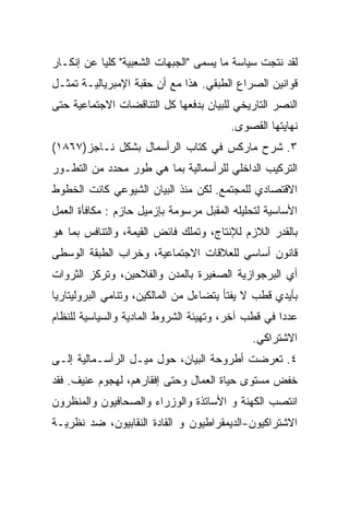 ‫ﻟﻘﺩ ﻨﺘﺠﺕ ﺴﻴﺎﺴﺔ ﻤﺎ ﻴﺴﻤﻰ "ﺍﻟﺠﺒﻬﺎﺕ ﺍﻟﺸﻌﺒﻴﺔ" ﻜﻠﻴﺎ ﻋﻥ ﺇﻨﻜـﺎﺭ‬
‫ﻗﻭﺍﻨﻴﻥ ﺍﻟﺼﺭﺍﻉ ﺍﻟﻁﺒﻘﻲ. ﻫﺫﺍ ﻤﻊ ﺃﻥ ﺤﻘﺒﺔ ﺍﻹﻤﺒﺭﻴﺎﻟﻴـﺔ ﺘﻤﺜـل‬
‫ﺍﻟﻨﺼﺭ ﺍﻟﺘﺎﺭﻴﺨﻲ ﻟﻠﺒﻴﺎﻥ ﺒﺩﻓﻌﻬﺎ ﻜل ﺍﻟﺘﻨﺎﻗﻀﺎﺕ ﺍﻻﺠﺘﻤﺎﻋﻴﺔ ﺤﺘﻰ‬
                                        ‫ﻨﻬﺎﻴﺘﻬﺎ ﺍﻟﻘﺼﻭﻯ.‬
‫٣. ﺸﺭﺡ ﻤﺎﺭﻜﺱ ﻓﻲ ﻜﺘﺎﺏ ﺍﻟﺭﺃﺴﻤﺎل ﺒﺸﻜل ﻨـﺎﺠﺯ)٧٦٨١(‬
‫ﺍﻟﺘﺭﻜﻴﺏ ﺍﻟﺩﺍﺨﻠﻲ ﻟﻠﺭﺃﺴﻤﺎﻟﻴﺔ ﺒﻤﺎ ﻫﻲ ﻁﻭﺭ ﻤﺤﺩﺩ ﻤﻥ ﺍﻟﺘﻁـﻭﺭ‬
‫ﺍﻻﻗﺘﺼﺎﺩﻱ ﻟﻠﻤﺠﺘﻤﻊ. ﻟﻜﻥ ﻤﻨﺫ ﺍﻟﺒﻴﺎﻥ ﺍﻟﺸﻴﻭﻋﻲ ﻜﺎﻨﺕ ﺍﻟﺨﻁﻭﻁ‬
‫ﺍﻷﺴﺎﺴﻴﺔ ﻟﺘﺤﻠﻴﻠﻪ ﺍﻟﻤﻘﺒل ﻤﺭﺴﻭﻤﺔ ﺒﺈﺯﻤﻴل ﺤﺎﺯﻡ : ﻤﻜﺎﻓﺄﺓ ﺍﻟﻌﻤل‬
‫ﺒﺎﻟﻘﺩﺭ ﺍﻟﻼﺯﻡ ﻟﻺﻨﺘﺎﺝ، ﻭﺘﻤﻠﻙ ﻓﺎﺌﺽ ﺍﻟﻘﻴﻤﺔ، ﻭﺍﻟﺘﻨﺎﻓﺱ ﺒﻤﺎ ﻫﻭ‬
‫ﻗﺎﻨﻭﻥ ﺃﺴﺎﺴﻲ ﻟﻠﻌﻼﻗﺎﺕ ﺍﻻﺠﺘﻤﺎﻋﻴﺔ، ﻭﺨﺭﺍﺏ ﺍﻟﻁﺒﻘﺔ ﺍﻟﻭﺴﻁﻰ‬
‫ﺃﻱ ﺍﻟﺒﺭﺠﻭﺍﺯﻴﺔ ﺍﻟﺼﻐﻴﺭﺓ ﺒﺎﻟﻤﺩﻥ ﻭﺍﻟﻔﻼﺤﻴﻥ، ﻭﺘﺭﻜﺯ ﺍﻟﺜﺭﻭﺍﺕ‬
‫ﺒﺄﻴﺩﻱ ﻗﻁﺏ ﻻ ﻴﻔﺘﺄ ﻴﺘﻀﺎﺀل ﻤﻥ ﺍﻟﻤﺎﻟﻜﻴﻥ، ﻭﺘﻨﺎﻤﻲ ﺍﻟﺒﺭﻭﻟﻴﺘﺎﺭﻴﺎ‬
‫ﻋﺩﺩﺍ ﻓﻲ ﻗﻁﺏ ﺁﺨﺭ، ﻭﺘﻬﻴﺌﺔ ﺍﻟﺸﺭﻭﻁ ﺍﻟﻤﺎﺩﻴﺔ ﻭﺍﻟﺴﻴﺎﺴﻴﺔ ﻟﻠﻨﻅﺎﻡ‬
                                                   ‫ﹰ‬
                                             ‫ﺍﻻﺸﺘﺭﺍﻜﻲ.‬
‫٤. ﺘﻌﺭﻀﺕ ﺃﻁﺭﻭﺤﺔ ﺍﻟﺒﻴﺎﻥ، ﺤﻭل ﻤﻴـل ﺍﻟﺭﺃﺴـﻤﺎﻟﻴﺔ ﺇﻟـﻰ‬
‫ﺨﻔﺽ ﻤﺴﺘﻭﻯ ﺤﻴﺎﺓ ﺍﻟﻌﻤﺎل ﻭﺤﺘﻰ ﺇﻓﻘﺎﺭﻫﻡ، ﻟﻬﺠﻭﻡ ﻋﻨﻴﻑ. ﻓﻘﺩ‬
‫ﺍﻨﺘﺼﺏ ﺍﻟﻜﻬﻨﺔ ﻭ ﺍﻷﺴﺎﺘﺫﺓ ﻭﺍﻟﻭﺯﺭﺍﺀ ﻭﺍﻟﺼﺤﺎﻓﻴﻭﻥ ﻭﺍﻟﻤﻨﻅﺭﻭﻥ‬
‫ﺍﻻﺸﺘﺭﺍﻜﻴﻭﻥ-ﺍﻟﺩﻴﻤﻘﺭﺍﻁﻴﻭﻥ ﻭ ﺍﻟﻘﺎﺩﺓ ﺍﻟﻨﻘﺎﺒﻴﻭﻥ، ﻀﺩ ﻨﻅﺭﻴـﺔ‬
 