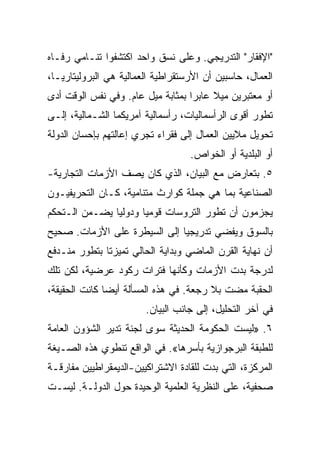 ‫"ﺍﻹﻓﻘﺎﺭ" ﺍﻟﺘﺩﺭﻴﺠﻲ. ﻭﻋﻠﻰ ﻨﺴﻕ ﻭﺍﺤﺩ ﺍﻜﺘﺸﻔﻭﺍ ﺘﻨـﺎﻤﻲ ﺭﻓـﺎﻩ‬
‫ﺍﻟﻌﻤﺎل، ﺤﺎﺴﺒﻴﻥ ﺃﻥ ﺍﻷﺭﺴﺘﻘﺭﺍﻁﻴﺔ ﺍﻟﻌﻤﺎﻟﻴﺔ ﻫﻲ ﺍﻟﺒﺭﻭﻟﻴﺘﺎﺭﻴـﺎ،‬
‫ﺃﻭ ﻤﻌﺘﺒﺭﻴﻥ ﻤﻴﻼ ﻋﺎﺒﺭﺍ ﺒﻤﺜﺎﺒﺔ ﻤﻴل ﻋﺎﻡ. ﻭﻓﻲ ﻨﻔﺱ ﺍﻟﻭﻗﺕ ﺃﺩﻯ‬
‫ﺘﻁﻭﺭ ﺃﻗﻭﻯ ﺍﻟﺭﺃﺴﻤﺎﻟﻴﺎﺕ، ﺭﺃﺴﻤﺎﻟﻴﺔ ﺁﻤﺭﻴﻜﻤﺎ ﺍﻟﺸـﻤﺎﻟﻴﺔ، ﺇﻟـﻰ‬
‫ﺘﺤﻭﻴل ﻤﻼﻴﻴﻥ ﺍﻟﻌﻤﺎل ﺇﻟﻰ ﻓﻘﺭﺍﺀ ﺘﺠﺭﻱ ﺇﻋﺎﻟﺘﻬﻡ ﺒﺈﺤﺴﺎﻥ ﺍﻟﺩﻭﻟﺔ‬
                                   ‫ﺃﻭ ﺍﻟﺒﻠﺩﻴﺔ ﺃﻭ ﺍﻟﺨﻭﺍﺹ.‬
‫٥. ﺒﺘﻌﺎﺭﺽ ﻤﻊ ﺍﻟﺒﻴﺎﻥ، ﺍﻟﺫﻱ ﻜﺎﻥ ﻴﺼﻑ ﺍﻷﺯﻤﺎﺕ ﺍﻟﺘﺠﺎﺭﻴﺔ-‬
‫ﺍﻟﺼﻨﺎﻋﻴﺔ ﺒﻤﺎ ﻫﻲ ﺠﻤﻠﺔ ﻜﻭﺍﺭﺙ ﻤﺘﻨﺎﻤﻴﺔ، ﻜـﺎﻥ ﺍﻟﺘﺤﺭﻴﻔﻴـﻭﻥ‬
‫ﻴﺠﺯﻤﻭﻥ ﺃﻥ ﺘﻁﻭﺭ ﺍﻟﺘﺭﻭﺴﺎﺕ ﻗﻭﻤﻴﺎ ﻭﺩﻭﻟﻴﺎ ﻴﻀـﻤﻥ ﺍﻟـﺘﺤﻜﻡ‬
‫ﺒﺎﻟﺴﻭﻕ ﻭﻴﻔﻀﻲ ﺘﺩﺭﻴﺠﻴﺎ ﺇﻟﻰ ﺍﻟﺴﻴﻁﺭﺓ ﻋﻠﻰ ﺍﻷﺯﻤﺎﺕ. ﺼﺤﻴﺢ‬
‫ﺃﻥ ﻨﻬﺎﻴﺔ ﺍﻟﻘﺭﻥ ﺍﻟﻤﺎﻀﻲ ﻭﺒﺩﺍﻴﺔ ﺍﻟﺤﺎﻟﻲ ﺘﻤﻴﺯﺘﺎ ﺒﺘﻁﻭﺭ ﻤﻨـﺩﻓﻊ‬
‫ﻟﺩﺭﺠﺔ ﺒﺩﺕ ﺍﻷﺯﻤﺎﺕ ﻭﻜﺄﻨﻬﺎ ﻓﺘﺭﺍﺕ ﺭﻜﻭﺩ ﻋﺭﻀﻴﺔ، ﻟﻜﻥ ﺘﻠﻙ‬
‫ﺍﻟﺤﻘﺒﺔ ﻤﻀﺕ ﺒﻼ ﺭﺠﻌﺔ. ﻓﻲ ﻫﺫﻩ ﺍﻟﻤﺴﺄﻟﺔ ﺃﻴﻀﺎ ﻜﺎﻨﺕ ﺍﻟﺤﻘﻴﻘﺔ،‬
                        ‫ﻓﻲ ﺁﺨﺭ ﺍﻟﺘﺤﻠﻴل، ﺇﻟﻰ ﺠﺎﻨﺏ ﺍﻟﺒﻴﺎﻥ.‬
‫٦. »ﻟﻴﺴﺕ ﺍﻟﺤﻜﻭﻤﺔ ﺍﻟﺤﺩﻴﺜﺔ ﺴﻭﻯ ﻟﺠﻨﺔ ﺘﺩﻴﺭ ﺍﻟﺸﺅﻭﻥ ﺍﻟﻌﺎﻤﺔ‬
‫ﻟﻠﻁﺒﻘﺔ ﺍﻟﺒﺭﺠﻭﺍﺯﻴﺔ ﺒﺄﺴﺭﻫﺎ«. ﻓﻲ ﺍﻟﻭﺍﻗﻊ ﺘﻨﻁﻭﻱ ﻫﺫﻩ ﺍﻟﺼـﻴﻐﺔ‬
‫ﺍﻟﻤﺭﻜﺯﺓ، ﺍﻟﺘﻲ ﺒﺩﺕ ﻟﻠﻘﺎﺩﺓ ﺍﻻﺸﺘﺭﺍﻜﻴﻴﻥ-ﺍﻟﺩﻴﻤﻘﺭﺍﻁﻴﻴﻥ ﻤﻔﺎﺭﻗـﺔ‬
‫ﺼﺤﻔﻴﺔ، ﻋﻠﻰ ﺍﻟﻨﻅﺭﻴﺔ ﺍﻟﻌﻠﻤﻴﺔ ﺍﻟﻭﺤﻴﺩﺓ ﺤﻭل ﺍﻟﺩﻭﻟـﺔ. ﻟﻴﺴـﺕ‬
 