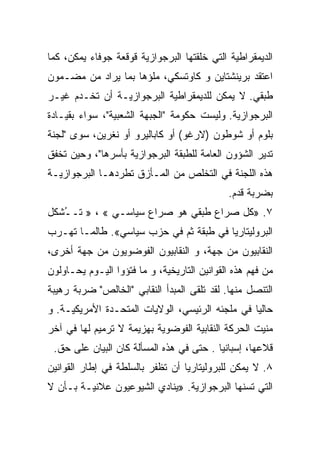 ‫ﺍﻟﺩﻴﻤﻘﺭﺍﻁﻴﺔ ﺍﻟﺘﻲ ﺨﻠﻘﺘﻬﺎ ﺍﻟﺒﺭﺠﻭﺍﺯﻴﺔ ﻗﻭﻗﻌﺔ ﺠﻭﻓﺎﺀ ﻴﻤﻜﻥ، ﻜﻤﺎ‬
‫ﺍﻋﺘﻘﺩ ﺒﺭﻴﻨﺸﺘﺎﻴﻥ ﻭ ﻜﺎﻭﺘﺴﻜﻲ، ﻤﻠﺅﻫﺎ ﺒﻤﺎ ‪‬ﺭﺍﺩ ﻤﻥ ﻤﻀـﻤﻭﻥ‬
             ‫ﻴ‬
‫ﻁﺒﻘﻲ. ﻻ ﻴﻤﻜﻥ ﻟﻠﺩﻴﻤﻘﺭﺍﻁﻴﺔ ﺍﻟﺒﺭﺠﻭﺍﺯﻴـﺔ ﺃﻥ ﺘﺨـﺩﻡ ﻏﻴـﺭ‬
‫ﺍﻟﺒﺭﺠﻭﺍﺯﻴﺔ. ﻭﻟﻴﺴﺕ ﺤﻜﻭﻤﺔ "ﺍﻟﺠﺒﻬﺔ ﺍﻟﺸﻌﺒﻴﺔ"، ﺴﻭﺍﺀ ﺒﻘﻴـﺎﺩﺓ‬
‫ﺒﻠﻭﻡ ﺃﻭ ﺸﻭﻁﻭﻥ )ﻻﺭﻏﻭ( ﺃﻭ ﻜﺎﺒﺎﻟﻴﺭﻭ ﺃﻭ ﻨﻐﺭﻴﻥ، ﺴﻭﻯ "ﻟﺠﻨﺔ‬
‫ﺘﺩﻴﺭ ﺍﻟﺸﺅﻭﻥ ﺍﻟﻌﺎﻤﺔ ﻟﻠﻁﺒﻘﺔ ﺍﻟﺒﺭﺠﻭﺍﺯﻴﺔ ﺒﺄﺴﺭﻫﺎ"، ﻭﺤﻴﻥ ﺘﺨﻔﻕ‬
‫ﻫﺫﻩ ﺍﻟﻠﺠﻨﺔ ﻓﻲ ﺍﻟﺘﺨﻠﺹ ﻤﻥ ﺍﻟﻤـﺄﺯﻕ ﺘﻁﺭﺩﻫـﺎ ﺍﻟﺒﺭﺠﻭﺍﺯﻴـﺔ‬
                                             ‫ﺒﻀﺭﺒﺔ ﻗﺩﻡ.‬
‫٧. »ﻜل ﺼﺭﺍﻉ ﻁﺒﻘﻲ ﻫﻭ ﺼﺭﺍﻉ ﺴﻴﺎﺴـﻲ « ، » ﺘـ ُﺸﻜل‬
   ‫ـ‬
‫ﺍﻟﺒﺭﻭﻟﻴﺘﺎﺭﻴﺎ ﻓﻲ ﻁﺒﻘﺔ ﺜﻡ ﻓﻲ ﺤﺯﺏ ﺴﻴﺎﺴﻲ«. ﻁﺎﻟﻤـﺎ ﺘﻬـﺭﺏ‬
‫ﺍﻟﻨﻘﺎﺒﻴﻭﻥ ﻤﻥ ﺠﻬﺔ، ﻭ ﺍﻟﻨﻘﺎﺒﻴﻭﻥ ﺍﻟﻔﻭﻀﻭﻴﻭﻥ ﻤﻥ ﺠﻬﺔ ﺃﺨﺭﻯ،‬
‫ﻤﻥ ﻓﻬﻡ ﻫﺫﻩ ﺍﻟﻘﻭﺍﻨﻴﻥ ﺍﻟﺘﺎﺭﻴﺨﻴﺔ، ﻭ ﻤﺎ ﻓﺘﺅﻭﺍ ﺍﻟﻴـﻭﻡ ﻴﺤـﺎﻭﻟﻭﻥ‬
‫ﺍﻟﺘﻨﺼل ﻤﻨﻬﺎ. ﻟﻘﺩ ﺘﻠﻘﻰ ﺍﻟﻤﺒﺩﺃ ﺍﻟﻨﻘﺎﺒﻲ "ﺍﻟﺨﺎﻟﺹ" ﻀﺭﺒﺔ ﺭﻫﻴﺒﺔ‬
‫ﺤﺎﻟﻴﺎ ﻓﻲ ﻤﻠﺠﺌﻪ ﺍﻟﺭﺌﻴﺴﻲ، ﺍﻟﻭﻻﻴﺎﺕ ﺍﻟﻤﺘﺤـﺩﺓ ﺍﻷﻤﺭﻴﻜﻴـﺔ. ﻭ‬
‫‪‬ﻨﻴﺕ ﺍﻟﺤﺭﻜﺔ ﺍﻟﻨﻘﺎﺒﻴﺔ ﺍﻟﻔﻭﻀﻭﻴﺔ ﺒﻬﺯﻴﻤﺔ ﻻ ﺘﺭﻤﻴﻡ ﻟﻬﺎ ﻓﻲ ﺁﺨﺭ‬
                                                      ‫ﻤ‬
 ‫ﻗﻼﻋﻬﺎ، ﺇﺴﺒﺎﻨﻴﺎ . ﺤﺘﻰ ﻓﻲ ﻫﺫﻩ ﺍﻟﻤﺴﺄﻟﺔ ﻜﺎﻥ ﺍﻟﺒﻴﺎﻥ ﻋﻠﻰ ﺤﻕ.‬
‫٨. ﻻ ﻴﻤﻜﻥ ﻟﻠﺒﺭﻭﻟﻴﺘﺎﺭﻴﺎ ﺃﻥ ﺘﻅﻔﺭ ﺒﺎﻟﺴﻠﻁﺔ ﻓﻲ ﺇﻁﺎﺭ ﺍﻟﻘﻭﺍﻨﻴﻥ‬
‫ﺍﻟﺘﻲ ﺘﺴﻨﻬﺎ ﺍﻟﺒﺭﺠﻭﺍﺯﻴﺔ. »ﻴﻨﺎﺩﻱ ﺍﻟﺸﻴﻭﻋﻴﻭﻥ ﻋﻼﻨﻴـﺔ ﺒـﺄﻥ ﻻ‬
 