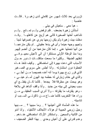 ‫ﺘﺯﻭﺭﻨﻲ ﺒﻌﺩ ﺜﻼﺙ ﺸﻬﻭﺭ ﻤﻥ ﺇﻗﺎﻤﺘﻲ ﻟﺩﻯ ﺯﻫﻴـﺭﺓ . ﻗﺎﻟـﺕ‬
                                                ‫ﻏﺎﻀﺒﺔ :‬
                       ‫- ﻫﻴﺎ ﻤﻌﻲ . ﺴﺘﻌﻴﺵ ﻓﻲ ﺒﻴﺘﻲ .‬
‫ﺃﺴﺘﺄﺫﻥ ﺯﻫﻴﺭﺓ ﺒﻀﻌﻑ . ﻓﻠﻡ ﺘﺭﻓﺽ ﻭﻟـﻡ ﺘﻤـﺎﻨﻊ . ﻭﻟـﻡ‬
‫ﺘﺸﺎﻏﺏ ﺃﺨﺘﻬﺎ ﺍﻟﺼﻐﻴﺭﺓ ﻜﺄﻨﻲ ﻫﻡ ﺃﺯﻴﺢ ﻋﻥ ﻜﺎﻫﻠﻬـﺎ . ﻭﻗـﺩ‬
‫ﺩﺨﻠﺕ ﺒﻴﺕ ﺯﻫﻴﺭﺓ ﻭﻟﻡ ﻴﻜﻥ ﺯﻭﺠﻬﺎ ﻴﺩﺭﻱ ﻋﻥ ﺘﺼﺭﻓﻬﺎ ﺸﻴﺌﺎ .‬
  ‫ﹰ‬
‫ﻭﺘﺠﻬﻡ ﻭﺠﻬﻪ ﺤﻴﻨﻤﺎ ﺭﺃﻯ ﻓﻲ ﻴﺩﻫﺎ ﺤﻘﻴﺒﺘﻲ . ﻟﻡ ﻴﻜﻥ ﻤﻨﺯﻋﺠـﺎ‬
‫ﹰ‬
‫ﻤﻥ ﺃﻨﻬﺎ ﺘﺤﻤﻠﻬﺎ ﻋﻨﻲ ، ﺇﻨﻤﺎ ﻜﺄﻥ ﻤﻨﺯﻋﺠﺎ ﻤﻥ ﺃﻥ ﺃﻨﻀﻡ ﺇﻟﻴﻬﻡ.‬
                    ‫ﹰ‬
‫ﻭﺒﺩﺍ ﻤﻨﺫ ﺍﻟﻭﻫﻠﺔ ﺍﻷﻭﻟﻰ ﻤﺴﺘﻨﻜﺭﺍ ﺃﻥ ﺁﺘﻲ ﻷﻋﻴﺵ ﻤﻌﻬـﻡ ﻓـﻲ‬
                          ‫ﹰ‬
‫ﺸﻘﺘﻬﻡ ﺍﻟﻀﻴﻘﺔ . ﻭﻜﺜﻴﺭﺍ ﻤﺎ ﺴﻤﻌﺕ ﻤﻨﺎﻗﺸـﺎﺕ ﺘـﺩﻭﺭ ﺤـﻭل‬
                                  ‫ﹰ‬
‫ﺍﻷﺴﺒﺎﺏ ﺍﻟﺘﻲ ﺩﻋﺕ ﺒﻬﻴﺭﺓ ﺇﻟﻰ ﺍﺴﺘﻀﺎﻓﺘﻲ . ﻭﻜﻴﻑ ﺘﺘﺨﺫ ﻫـﺫﻩ‬
‫ﺍﻟﺨﻁﻭﺓ ﺩﻭﻥ ﺍﺴﺘﺸﺎﺭﺘﻪ . ﻭﺃﻨﺎ ﺃﺠﻠﺱ ﻋﻠﻰ ﺴﺭﻴﺭﻱ ﺍﻟﺼـﻐﻴﺭ‬
‫ﺍﻟﺫﻱ ﻗﺭﺭ ﺯﻭﺝ ﺒﻬﻴﺭﺓ ﻴﻭﻤﺎ ﺃﻨﻪ ﺃﻋﺩﻩ ﺨﺼﻴﺼﺎ ﻤـﻥ ﺃﺠﻠـﻲ ،‬
                               ‫ﹰ‬
‫ﻭﺍﻟﺫﻱ ﻓﻲ ﺨﺘﺎﻡ ﺯﻴﺎﺭﺘﻲ ﻟﻪ ﺤﻁﻤﻪ ﺒﻴﺩ ﺍﻟﻬﻭﻥ ﺃﻤـﺎﻡ ﻋﻴﻨـﻲ ،‬
‫ﻭﻫﻭ ﻴﺒﺤﺙ ﻋﻥ ﻤﻁﺭﻗﺔ ﻓﻼ ﻴﺠﺩﻫﺎ . ﻜﺄﻨﻤﺎ ﻜـﺎﻥ ﻴﻘﻁـﻊ ﺃﻱ‬
‫ﺴﺒﺏ ﻴﻌﻴﺩﻨﻲ ﺇﻟﻰ ﺒﻴﺘﻪ ﻤﻥ ﺠﺩﻴﺩ . ﻭﺃﻨﺎ ﻭﺍﻗﻑ ﺃﺸﺎﻫﺩ ﻓﻲ ﺒﻼﻫﺔ‬
‫، ﻭﻫﻭ ﻴﻘﺘﺭﻑ ﻤﺎ ﻴﻘﺘﺭﻓﻪ ، ﻭﻻ ﺃﺩﺭﻱ ﺍﻟﺴﺒﺏ ﺍﻟﺤﻘﻴﻘـﻲ ﻤـﻥ‬
‫ﻭﺭﺍﺀ ﻫﺫﺍ ﺍﻟﺘﺨﺭﻴﺏ ﻜﺄﻨﻤﺎ ﻀـﺎﻉ ﻤـﻥ ﺫﺍﻜﺭﺘـﻲ ﺍﻟﺴـﺒﺏ ﺃﻭ‬
                                                ‫ﺘﻨﺎﺴﻴﺘﻪ .‬
‫ﻤﺎ ﻫﺫﻩ ﺍﻟﻤﺄﺴﺎﺓ ﺍﻟﺘﻲ ﺃﻋﻴﺸﻬﺎ ؟ .. ﻭﻤﺎ ﺴﺒﺒﻬﺎ ؟ .. ﺴـﺒﺒﻬﺎ‬
‫ﺭﺤﻴل ﺯﻭﺠﻲ ﺍﻟﺤﺒﻴﺒﺔ ﺃﻡ ﻫﺅﻻﺀ ﺍﻷﺠﻼﻑ ﺍﻷﺸﻘﻴﺎﺀ . ﻭﺃﻨﺎ ﺃﺩﻨﻭ‬
‫ﻤﻥ ﺍﻟﺜﺎﻨﻴﺔ ﻭﺍﻟﺴﺒﻌﻴﻥ . ﻭﺍﺴﺘﻨﻜﺎﺭ ﺍﻷﻭﻻﺩ ﺍﺴﺘﻀﺎﻓﺘﻲ ﻋﻨـﺩﻫﻡ .‬
‫ﻭﻋﺩﻡ ﻗﺩﺭﺘﻲ ﻋﻠﻰ ﺃﻥ ﺃﻋﻴﺵ ﻭﺤﺩﻱ .. ﺒﻬﺫﺍ ﺍﻟﻨﻅﺭ ﺍﻟﻀﻌﻴﻑ ،‬
 