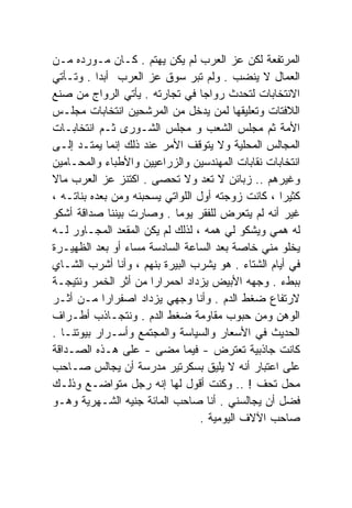 ‫ﺍﻟﻤﺭﺘﻔﻌﺔ ﻟﻜﻥ ﻋﺯ ﺍﻟﻌﺭﺏ ﻟﻡ ﻴﻜﻥ ﻴﻬﺘﻡ . ﻜـﺎﻥ ﻤـﻭﺭﺩﻩ ﻤـﻥ‬
‫ﺍﻟﻌﻤﺎل ﻻ ﻴﻨﻀﺏ . ﻭﻟﻡ ﺘﺒﺭ ﺴﻭﻕ ﻋﺯ ﺍﻟﻌﺭﺏ ﺃﺒﺩﺍ . ﻭﺘـﺄﺘﻲ‬
          ‫ﹰ‬
‫ﺍﻻﻨﺘﺨﺎﺒﺎﺕ ﻟﺘﺤﺩﺙ ﺭﻭﺍﺠﺎ ﻓﻲ ﺘﺠﺎﺭﺘﻪ . ﻴﺄﺘﻲ ﺍﻟﺭﻭﺍﺝ ﻤﻥ ﺼﻨﻊ‬
                                  ‫ﹰ‬
‫ﺍﻟﻼﻓﺘﺎﺕ ﻭﺘﻌﻠﻴﻘﻬﺎ ﻟﻤﻥ ﻴﺩﺨل ﻤﻥ ﺍﻟﻤﺭﺸﺤﻴﻥ ﺍﻨﺘﺨﺎﺒﺎﺕ ﻤﺠﻠـﺱ‬
‫ﺍﻷﻤﺔ ﺜﻡ ﻤﺠﻠﺱ ﺍﻟﺸﻌﺏ ﻭ ﻤﺠﻠﺱ ﺍﻟﺸـﻭﺭﻯ ﺜـﻡ ﺍﻨﺘﺨﺎﺒـﺎﺕ‬
‫ﺍﻟﻤﺠﺎﻟﺱ ﺍﻟﻤﺤﻠﻴﺔ ﻭﻻ ﻴﺘﻭﻗﻑ ﺍﻷﻤﺭ ﻋﻨﺩ ﺫﻟﻙ ﺇﻨﻤﺎ ﻴﻤﺘـﺩ ﺇﻟـﻰ‬
‫ﺍﻨﺘﺨﺎﺒﺎﺕ ﻨﻘﺎﺒﺎﺕ ﺍﻟﻤﻬﻨﺩﺴﻴﻥ ﻭﺍﻟﺯﺭﺍﻋﻴﻴﻥ ﻭﺍﻷﻁﺒﺎﺀ ﻭﺍﻟﻤﺤـﺎﻤﻴﻥ‬
‫ﻭﻏﻴﺭﻫﻡ .. ﺯﺒﺎﺌﻥ ﻻ ﺘﻌﺩ ﻭﻻ ﺘﺤﺼﻰ . ﺍﻜﺘﻨﺯ ﻋﺯ ﺍﻟﻌﺭﺏ ﻤﺎﻻ‬
‫ﹰ‬
‫ﻜﺜﻴﺭﺍ ، ﻜﺎﻨﺕ ﺯﻭﺠﺘﻪ ﺃﻭل ﺍﻟﻠﻭﺍﺘﻲ ﻴﺴﺤﺒﻨﻪ ﻭﻤﻥ ﺒﻌﺩﻩ ﺒﻨﺎﺘـﻪ ،‬
                                                  ‫ﹰ‬
‫ﻏﻴﺭ ﺃﻨﻪ ﻟﻡ ﻴﺘﻌﺭﺽ ﻟﻠﻔﻘﺭ ﻴﻭﻤﺎ . ﻭﺼﺎﺭﺕ ﺒﻴﻨﻨﺎ ﺼﺩﺍﻗﺔ ﺃﺸﻜﻭ‬
                           ‫ﹰ‬
‫ﻟﻪ ﻫﻤﻲ ﻭﻴﺸﻜﻭ ﻟﻲ ﻫﻤﻪ ، ﻟﺫﻟﻙ ﻟﻡ ﻴﻜﻥ ﺍﻟﻤﻘﻌﺩ ﺍﻟﻤﺠـﺎﻭﺭ ﻟـﻪ‬
‫ﻴﺨﻠﻭ ﻤﻨﻲ ﺨﺎﺼﺔ ﺒﻌﺩ ﺍﻟﺴﺎﻋﺔ ﺍﻟﺴﺎﺩﺴﺔ ﻤﺴﺎﺀ ﺃﻭ ﺒﻌﺩ ﺍﻟﻅﻬﻴـﺭﺓ‬
‫ﻓﻲ ﺃﻴﺎﻡ ﺍﻟﺸﺘﺎﺀ . ﻫﻭ ﻴﺸﺭﺏ ﺍﻟﺒﻴﺭﺓ ﺒﻨﻬﻡ ، ﻭﺃﻨﺎ ﺃﺸﺭﺏ ﺍﻟﺸـﺎﻱ‬
‫ﺒﺒﻁﺀ . ﻭﺠﻬﻪ ﺍﻷﺒﻴﺽ ﻴﺯﺩﺍﺩ ﺍﺤﻤﺭﺍﺭﺍ ﻤﻥ ﺃﺜﺭ ﺍﻟﺨﻤﺭ ﻭﻨﺘﻴﺠـﺔ‬
                      ‫ﹰ‬
‫ﻻﺭﺘﻔﺎﻉ ﻀﻐﻁ ﺍﻟﺩﻡ . ﻭﺃﻨﺎ ﻭﺠﻬﻲ ﻴﺯﺩﺍﺩ ﺍﺼﻔﺭﺍﺭﺍ ﻤـﻥ ﺃﺜـﺭ‬
            ‫ﹰ‬
‫ﺍﻟﻭﻫﻥ ﻭﻤﻥ ﺤﺒﻭﺏ ﻤﻘﺎﻭﻤﺔ ﻀﻐﻁ ﺍﻟﺩﻡ . ﻭﻨﺘﺠـﺎﺫﺏ ﺃﻁـﺭﺍﻑ‬
‫ﺍﻟﺤﺩﻴﺙ ﻓﻲ ﺍﻷﺴﻌﺎﺭ ﻭﺍﻟﺴﻴﺎﺴﺔ ﻭﺍﻟﻤﺠﺘﻤﻊ ﻭﺃﺴـﺭﺍﺭ ﺒﻴﻭﺘﻨـﺎ .‬
‫ﻜﺎﻨﺕ ﺠﺎﺫﺒﻴﺔ ﺘﻌﺘﺭﺽ - ﻓﻴﻤﺎ ﻤﻀﻰ - ﻋﻠﻰ ﻫـﺫﻩ ﺍﻟﺼـﺩﺍﻗﺔ‬
‫ﻋﻠﻰ ﺍﻋﺘﺒﺎﺭ ﺃﻨﻪ ﻻ ﻴﻠﻴﻕ ﺒﺴﻜﺭﺘﻴﺭ ﻤﺩﺭﺴﺔ ﺃﻥ ﻴﺠﺎﻟﺱ ﺼـﺎﺤﺏ‬
‫ﻤﺤل ﺘﺤﻑ ! .. ﻭﻜﻨﺕ ﺃﻗﻭل ﻟﻬﺎ ﺇﻨﻪ ﺭﺠل ﻤﺘﻭﺍﻀـﻊ ﻭﺫﻟـﻙ‬
‫ﻓﻀل ﺃﻥ ﻴﺠﺎﻟﺴﻨﻲ . ﺃﻨﺎ ﺼﺎﺤﺏ ﺍﻟﻤﺎﺌﺔ ﺠﻨﻴﻪ ﺍﻟﺸـﻬﺭﻴﺔ ﻭﻫـﻭ‬
                                  ‫ﺼﺎﺤﺏ ﺍﻵﻻﻑ ﺍﻟﻴﻭﻤﻴﺔ .‬
 