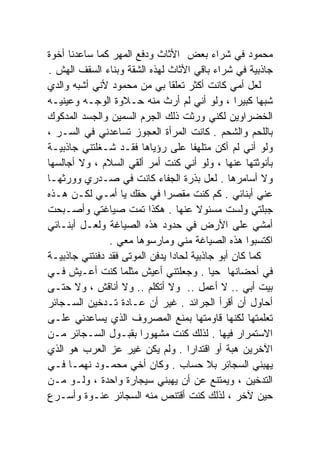 ‫ﻤﺤﻤﻭﺩ ﻓﻲ ﺸﺭﺍﺀ ﺒﻌﺽ ﺍﻷﺜﺎﺙ ﻭﺩﻓﻊ ﺍﻟﻤﻬﺭ ﻜﻤﺎ ﺴﺎﻋﺩﻨﺎ ﺃﺨﻭﺓ‬
‫ﺠﺎﺫﺒﻴﺔ ﻓﻲ ﺸﺭﺍﺀ ﺒﺎﻗﻲ ﺍﻷﺜﺎﺙ ﻟﻬﺫﻩ ﺍﻟﺸﻘﺔ ﻭﺒﻨﺎﺀ ﺍﻟﺴﻘﻑ ﺍﻟﻬﺵ .‬
‫ﻟﻌل ﺃﻤﻲ ﻜﺎﻨﺕ ﺃﻜﺜﺭ ﺘﻌﻠﻘﺎ ﺒﻲ ﻤﻥ ﻤﺤﻤﻭﺩ ﻷﻨﻲ ﺃﺸﺒﻪ ﻭﺍﻟﺩﻱ‬
                               ‫ﹰ‬
‫ﺸﺒﻬﺎ ﻜﺒﻴﺭﺍ ، ﻭﻟﻭ ﺃﻨﻲ ﻟﻡ ﺃﺭﺙ ﻤﻨﻪ ﺤـﻼﻭﺓ ﺍﻟﻭﺠـﻪ ﻭﻋﻴﻨﻴـﻪ‬
                                                ‫ﹰ‬     ‫ﹰ‬
‫ﺍﻟﺨﻀﺭﺍﻭﻴﻥ ﻟﻜﻨﻲ ﻭﺭﺜﺕ ﺫﻟﻙ ﺍﻟﺠﺭﻡ ﺍﻟﺴﻤﻴﻥ ﻭﺍﻟﺠﺴﺩ ﺍﻟﻤﺩﻜﻭﻙ‬
‫ﺒﺎﻟﻠﺤﻡ ﻭﺍﻟﺸﺤﻡ . ﻜﺎﻨﺕ ﺍﻟﻤﺭﺃﺓ ﺍﻟﻌﺠﻭﺯ ﺘﺴﺎﻋﺩﻨﻲ ﻓﻲ ﺍﻟﺴـﺭ ،‬
‫ﻭﻟﻭ ﺃﻨﻲ ﻟﻡ ﺃﻜﻥ ﻤﺘﻠﻬﻔﺎ ﻋﻠﻰ ﺭﺅﻴﺎﻫﺎ ﻓﻘـﺩ ﺸـﻐﻠﺘﻨﻲ ﺠﺎﺫﺒﻴـﺔ‬
                                      ‫ﹰ‬
‫ﺒﺄﻨﻭﺜﺘﻬﺎ ﻋﻨﻬﺎ ، ﻭﻟﻭ ﺃﻨﻲ ﻜﻨﺕ ﺃﻤﺭ ﺃﻟﻘﻲ ﺍﻟﺴﻼﻡ ، ﻭﻻ ﺃﺠﺎﻟﺴﻬﺎ‬
‫ﻭﻻ ﺃﺴﺎﻤﺭﻫﺎ . ﻟﻌل ﺒﺫﺭﺓ ﺍﻟﺠﻔﺎﺀ ﻜﺎﻨﺕ ﻓﻲ ﺼـﺩﺭﻱ ﻭﻭﺭﺜﻬـﺎ‬
‫ﻋﻨﻲ ﺃﺒﻨﺎﺌﻲ . ﻜﻡ ﻜﻨﺕ ﻤﻘﺼﺭﺍ ﻓﻲ ﺤﻘﻙ ﻴﺎ ﺃﻤـﻲ ﻟﻜـﻥ ﻫـﺫﻩ‬
                             ‫ﹰ‬
‫ﺠﺒﻠﺘﻲ ﻭﻟﺴﺕ ﻤﺴﺌﻭﻻ ﻋﻨﻬﺎ . ﻫﻜﺫﺍ ﺘﻤﺕ ﺼﻴﺎﻏﺘﻲ ﻭﺃﺼـﺒﺤﺕ‬
                                        ‫ﹰ‬
‫ﺃﻤﺸﻲ ﻋﻠﻰ ﺍﻷﺭﺽ ﻓﻲ ﺤﺩﻭﺩ ﻫﺫﻩ ﺍﻟﺼﻴﺎﻏﺔ ﻭﻟﻌـل ﺃﺒﻨـﺎﺌﻲ‬
               ‫ﺍﻜﺘﺴﺒﻭﺍ ﻫﺫﻩ ﺍﻟﺼﻴﺎﻏﺔ ﻤﻨﻲ ﻭﻤﺎﺭﺴﻭﻫﺎ ﻤﻌﻲ .‬
‫ﻜﻤﺎ ﻜﺎﻥ ﺃﺒﻭ ﺠﺎﺫﺒﻴﺔ ﻟﺤﺎﺩﺍ ﻴﺩﻓﻥ ﺍﻟﻤﻭﺘﻰ ﻓﻘﺩ ﺩﻓﻨﺘﻨﻲ ﺠﺎﺫﺒﻴـﺔ‬
                               ‫ﹰ‬
‫ﻓﻲ ﺃﺤﻀﺎﻨﻬﺎ ﺤﻴﺎ . ﻭﺠﻌﻠﺘﻨﻲ ﺃﻋﻴﺵ ﻤﺜﻠﻤﺎ ﻜﻨﺕ ﺃﻋـﻴﺵ ﻓـﻲ‬
                                          ‫ﹰ‬
‫ﺒﻴﺕ ﺃﺒﻲ .. ﻻ ﺃﻋﻤل .. ﻭﻻ ﺃﺘﻜﻠﻡ .. ﻭﻻ ﺃﻨﺎﻗﺵ ، ﻭﻻ ﺤﺘـﻰ‬
‫ﺃﺤﺎﻭل ﺃﻥ ﺃﻗﺭﺃ ﺍﻟﺠﺭﺍﺌﺩ . ﻏﻴﺭ ﺃﻥ ﻋـﺎﺩﺓ ﺘـﺩﺨﻴﻥ ﺍﻟﺴـﺠﺎﺌﺭ‬
‫ﺘﻌﻠﻤﺘﻬﺎ ﻟﻜﻨﻬﺎ ﻗﺎﻭﻤﺘﻬﺎ ﺒﻤﻨﻊ ﺍﻟﻤﺼﺭﻭﻑ ﺍﻟﺫﻱ ﻴﺴﺎﻋﺩﻨﻲ ﻋﻠـﻰ‬
‫ﺍﻻﺴﺘﻤﺭﺍﺭ ﻓﻴﻬﺎ . ﻟﺫﻟﻙ ﻜﻨﺕ ﻤﺸﻬﻭﺭﺍ ﺒﻘﺒـﻭل ﺍﻟﺴـﺠﺎﺌﺭ ﻤـﻥ‬
                       ‫ﹰ‬
‫ﺍﻵﺨﺭﻴﻥ ﻫﺒﺔ ﺃﻭ ﺍﻗﺘﺩﺍﺭﺍ . ﻭﻟﻡ ﻴﻜﻥ ﻏﻴﺭ ﻋﺯ ﺍﻟﻌﺭﺏ ﻫﻭ ﺍﻟﺫﻱ‬
                                    ‫ﹰ‬
‫ﻴﻬﺒﻨﻲ ﺍﻟﺴﺠﺎﺌﺭ ﺒﻼ ﺤﺴﺎﺏ . ﻭﻜﺎﻥ ﺃﺨﻲ ﻤﺤﻤـﻭﺩ ﻨﻬﻤـﺎ ﻓـﻲ‬
     ‫ﹰ‬
‫ﺍﻟﺘﺩﺨﻴﻥ ، ﻭﻴﻤﺘﻨﻊ ﻋﻥ ﺃﻥ ﻴﻬﺒﻨﻲ ﺴﻴﺠﺎﺭﺓ ﻭﺍﺤﺩﺓ ، ﻭﻟـﻭ ﻤـﻥ‬
‫ﺤﻴﻥ ﻵﺨﺭ ، ﻟﺫﻟﻙ ﻜﻨﺕ ﺃﻗﺘﻨﺹ ﻤﻨﻪ ﺍﻟﺴﺠﺎﺌﺭ ﻋﻨـﻭﺓ ﻭﺃﺴـﺭﻉ‬
 