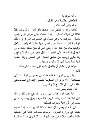 ‫- ﺃﻨﺎ ﺃﺒﻭﻫﺎ ﻴﺎ ...‬
                            ‫ﻗﺎﻁﻌﺘﻨﻲ ﺠﺎﺫﺒﻴﺔ ﻭﻫﻲ ﺘﻘﻭل :‬
                                   ‫- ﻟﻡ ﻴﻨﻜﺭ ﺃﺤﺩ ﺫﻟﻙ .‬
‫ﻜﺎﻨﺕ ﺘﺭﻴﺩ ﺃﻥ ﺘﻨﺘﻬﻲ ﻤﻥ ﺯﻴﺠﺘﻬﺎ ﺒﺄﻱ ﺜﻤﻥ . ﻭﻟـﻡ ﺘﺴـﻘﻁ‬
‫ﺍﻟﻔﺘﺎﺓ ﻓﻲ ﺸﺒﺎﻙ ﻨﺼﺎﺏ ، ﺇﻨﻤﺎ ﺴﻘﻁﺕ ﻋﻠﻰ ﻋﺭﺵ ﺜﺭﻱ ﻴﻠﻌﺏ‬
‫ﺒﺎﻟﻤﺎل . ﺘﻌﺭﻓﺕ ﺒﻪ ﻭﻫﻲ ﺘﻌﻤل ﻓﻲ ﺍﻟﻤﺼﺭﻑ ﺍﻟﻤﺭﻜﺯﻱ ، ﺘﻠﻙ‬
‫ﺍﻟﻭﻅﻴﻔﺔ ﺍﻟﺘﻲ ﺴﺎﻋﺩﻫﺎ ﻋﻠﻰ ﺍﻟﻌﻤل ﻓﻴﻬﺎ ﺨﺎﻟﻬﺎ ﺍﻟﻤﻬﺎﺠﺭ . ﻭﻟﻌل‬
‫ﺘﻭﻓﻴﻘﻬﺎ ﺠﺎﺀ ﻤﻥ ﻋﻨﺩ ﺍﷲ ، ﻭﻫﻲ ﺍﻟﺘﻲ ﻟﻡ ﺘﻜﻥ ﺘﻤﻠﻙ ﺁﻴﺎﺕ ﻤـﻥ‬
‫ﺍﻟﺠﻤﺎل ﺘﺴﺎﻋﺩﻫﺎ ﻋﻠﻰ ﺍﻟﺘﻨﺒﺅ ﺒﻤﺴﺘﻘﺒل ﺒﺎﻫﺭ ﻓﻲ ﻋﺎﻟﻡ ﺍﻟﺯﻭﺍﺝ .‬
‫ﻭﻗﺩ ﻴﻜﻭﻥ ﺯﻭﺠﻬﺎ ﻤﻥ ﻋﺸﺎﻕ ﺍﻟﺠﻤﺎل ﻏﻴﺭ ﺍﻟﺼﺎﺭﺥ ﻭﻗﺩ ﺃﻋﺠﺒﻪ‬
                      ‫ﻓﻴﻬﺎ ﺨﻔﺔ ﺩﻤﻬﺎ ﺍﻟﺘﻲ ﻻ ﻴﻤﻜﻥ ﻭﺼﻔﻬﺎ .‬
     ‫ﺤﻴﻨﻤﺎ ﻗﺭﺭ ﻫﺸﺎﻡ ﺃﻥ ﻴﻠﺘﺤﻕ ﺒﻜﻠﻴﺔ ﺍﻟﺯﺭﺍﻋﺔ ، ﺍﻋﺘﺭﻀﺕ‬
     ‫ﹸ‬
                                                     ‫ﻗﺎﺌﻼ :‬
                                                         ‫ﹰ‬
‫- ﻴﺎ ﺒﻨﻲ .. ﺍﻟﺯﺭﺍﻋﺔ ﺍﻀﻤﺤﻠﺕ ﻓﻲ ﻤﺼﺭ .. ﺍﻟﻭﻗـﺕ ﺍﻵﻥ‬
‫ﻟﻠﺼﻨﺎﻋﺔ . ﺃﻻ ﺘﺭﻯ ﺃﻥ ﺍﻟﺤﻜﻭﻤﺔ ﺘﺸﺠﻊ ﺍﻹﻨﺘـﺎﺝ ﺍﻟﺼـﻨﺎﻋﻲ‬
                         ‫ﻭﺘﻘﻑ ﻓﻲ ﺴﺒﻴل ﺍﻹﻨﺘﺎﺝ ﺍﻟﺯﺭﺍﻋﻲ .‬
                                   ‫ﻗﺎل ﻫﺸﺎﻡ ﺒﺼﺭﺍﺤﺔ :‬
‫- ﺃﻨﺎ ﺃﺤﺏ ﺍﻟﺯﺭﺍﻋﺔ ﻴﺎ ﺃﺒﻲ .. ﻭﻟﻥ ﺃﺘﺭﺍﺠﻊ ﻋﻥ ﺫﻟﻙ . ﻭﺇﺫﺍ‬
‫ﻜﺎﻥ ﺍﻟﺒﻠﺩ ﻗﺩ ﻏﺎﺏ ﺭﺸﺩﻩ ﺍﻟﻴﻭﻡ ﻓﻐﺩﺍ ﺴﻭﻑ ﻴﻔﻴﻕ ﻭﻴﻌـﻭﺩ ﻤـﻥ‬
                         ‫ﹰ‬
                        ‫ﺠﺩﻴﺩ ﺇﻟﻰ ﺍﻟﺯﺭﺍﻋﺔ ﻭﻴﻌﺭﻑ ﻓﻀﻠﻬﺎ .‬
‫ﻏﻴﺭ ﺃﻨﻪ ﻟﻡ ﻴﻌﻤل ﺒﺎﻟﺯﺭﺍﻋﺔ - ﻜﻤﺎ ﺘﺼﻭﺭﺕ - ﺇﻨﻤﺎ ﺍﺼﺒﺢ‬
‫ﻤﻔﺘﺸﺎ ﻓﻲ ﻭﺯﺍﺭﺓ ﺍﻟﺘﻤﻭﻴﻥ . ﻭﺴﺎﻫﻡ ﻤﺴﺎﻫﻤﺔ ﻓﻌﺎﻟﺔ ﻓﻲ ﺃﻋﻤﺎﻟﻬﺎ‬ ‫ﹰ‬
‫ﻤﺜﻠﻤﺎ ﺴﺎﻫﻡ ﺯﻤﻼﺅﻩ ﻓﻲ ﻫﺫﻩ ﺍﻟﻭﺯﺍﺭﺓ. ﻭﻻ ﺃﺩﺭﻱ ﻤـﺎ ﻋﻼﻗـﺔ‬
 