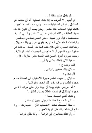 ‫- ﻭﻟﻡ ﻴﻔﻌل ﻫﺸﺎﻡ ﻫﻜﺫﺍ ؟ ..‬
‫ﻟﻡ ﺃﺠﺏ . ﻻ ﺃﻋﺭﻑ ﻤﺎ ﺇﺫﺍ ﻜﻨﺕ ﺍﻟﻤﺴﺌﻭل ﺃﻡ ﺃﻥ ﻫﺸﺎﻤﺎ ﻫﻭ‬
     ‫ﹰ‬
‫ﺍﻟﻤﺴﺌﻭل . ﺃﻡ ﺃﻥ ﺍﻟﻤﺴﺌﻭﻟﻴﺔ ﻀﺎﻋﺕ ﻭﻟﻡ ﻴﻌﺭﻑ ﺃﺤﺩ ﺼﺎﺤﺒﻬﺎ .‬
‫ﻜﺎﻨﺕ ﻨﻬﺎﻴﺔ ﺍﻟﻤﻁﺎﻑ ﻋﻨﺩ ﻫﺸﺎﻡ . ﻭﻜﺄﻥ ﻴﺠﺏ ﺃﻥ ﺘﻜﻭﻥ ﻋﻨـﺩﻩ‬
‫ﺒﺩﺍﻴﺔ ﺍﻟﻤﻁﺎﻑ . ﻟﻜﻨﻪ ﻟﻡ ﻴﻘﺩﻡ ﻋﻠـﻰ ﺫﻟـﻙ . ﺭﺁﻨـﻲ ﺸـﻴﺨﺎ‬
‫ﹰ‬
‫ﻤﻀﻌﻀﻌﺎ ، ﺫﺒل ﻨﻭﺭ ﻋﻴﻨﻴﻪ ، ﺤﺘﻰ ﺍﺼﺒﺢ ﻴﻤﺸـﻲ ﻴـﺘﻠﻤﺱ .‬    ‫ﹰ‬
‫ﻭﺍﺭﺘﻌﺸﺕ ﻗﺩﻤﺎﻩ ﺤﺘﻰ ﺃﻨﻪ ﻟﻡ ﻴﻌﺩ ﻴﻘﻭﻯ ﻋﻠﻰ ﺃﻥ ﻴﻘﻑ ﻁﻭﻴﻼ .‬
  ‫ﹰ‬
‫ﻭﻀﺎﻋﺕ ﺍﻟﺼﻭﺭﺓ ﺍﻟﺘﻲ ﻜﺎﻥ ﻴﻘﻑ ﻓﻴﻬﺎ ﻫﺫﺍ ﺍﻟﺠﺴﺩ ﺴﺎﻋﺎﺕ ﻓﻲ‬
‫ﺼﻔﻭﻑ ﺒﻴﻊ ﺍﻟﻠﺤﻭﻡ ﺃﻭ ﺍﻟﺩﺠﺎﺝ ﻓﻲ ﺍﻟﺠﻤﻌﻴﺎﺕ ﺍﻻﺴـﺘﻬﻼﻜﻴﺔ .‬
  ‫ﻭﺤﻠﺕ ﺼﻭﺭﺓ ﺃﺨﺭﻯ ﺍﺼﺒﺢ ﻓﻴﻬﺎ ﺍﻟﺠﺴﺩ ﺨﺎﺌﺭﺍ ﺨﺎﻭﻴﺎ . ﻗﺎل :‬
          ‫ﹰ‬       ‫ﹰ‬
                          ‫- ﻫﻴﺎ ﻟﺘﻜﻥ ﺇﻗﺎﻤﺘﻙ ﻋﻨﺩﻱ ﻴﺎ ﺃﺒﻲ .‬
                                            ‫ﻗﻠﺕ ﺒﻭﻀﻭﺡ :‬
                             ‫- ﻟﻜﻥ ﺒﻴﺘﻙ ﺼﻐﻴﺭ ﻴﺎ ﻭﻟﺩﻱ .‬
                                                ‫ﻗﺎل ﺒﺤﺯﻡ :‬
‫- ﻟﻴﻜﻥ .. ﺴﻭﻑ ﻨﻀﻊ ﺤﺠﺭﺓ ﺍﻻﺴﺘﻘﺒﺎل ﻓﻲ ﺍﻟﺼﺎﻟﺔ ﻤـﻊ‬
             ‫ﺤﺠﺭﺓ ﺍﻟﻁﻌﺎﻡ ﻭﺴﻭﻑ ﺘﻜﻭﻥ ﻟﻙ ﺍﻟﺤﺠﺭﺓ ﺒﻔﺭﺍﺸﻬﺎ .‬
‫" ﺃﻟﻡ ﺃﻋﺭﺽ ﻋﻠﻴﻙ ﻴﻭﻤﺎ ﺃﻥ ﺃﺒﻴﺕ ﻭﻟﻭ ﻋﻠﻰ ﻤﺭﺘﺒـﺔ ﻓـﻲ‬
                                    ‫ﹰ‬
              ‫ﺤﺠﺭﺓ ﺍﻻﺴﺘﻘﺒﺎل ﻓﺭﻓﻀﺕ ﻤﺘﻌﻠﻼ ﺒﻀﻴﻕ ﺍﻟﻤﻜﺎﻥ ."‬
                               ‫ﻭﻋﺩﺕ ﺃﻀﻊ ﺍﻟﻌﻘﺒﺎﺕ ﺃﻤﺎﻤﻪ :‬
            ‫- ﻟﻜﻥ ﻤﺎ ﺼﻨﻊ ﺍﻟﺤﺩﺍﺩ ﻤﻘﺎﻡ ﺒﻴﻨﻲ ﻭﺒﻴﻥ ﺯﻭﺠﻙ .‬
‫- ﻨﺒﻴﻠﺔ ﺃﺼﺒﺤﺕ ﻫﺎﺩﺌﺔ ﺍﻷﻋﺼﺎﺏ ﺍﻵﻥ .. ﺘﻐﻴـﺭﺕ .. ﻭﻻ‬
                         ‫ﻤﺎﻨﻊ ﺃﻥ ﺘﺴﺘﻀﻴﻔﻙ ﺤﺘﻰ ﻨﻬﺎﻴﺔ ﺍﻟﻌﻤﺭ .‬
    ‫- ﻭﺃﻭﻻﺩﻙ ﻴﺤﺘﺎﺠﻭﻥ ﺇﻟﻰ ﺍﻟﺭﺍﺤﺔ .. ﻭﺃﻨﺎ ﻤﻘﻠﻕ ﻟﻠﺭﺍﺤﺔ .‬
 