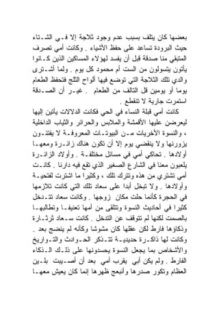 ‫ﺒﻌﻀﻬﺎ ﻜﺎﻥ ﻴﺘﻠﻑ ﺒﺴﺒﺏ ﻋﺩﻡ ﻭﺠﻭﺩ ﺜﻼﺠﺔ ﺇﻻ ﻓـﻲ ﺍﻟﺸـﺘﺎﺀ‬
‫ﺤﻴﺙ ﺍﻟﺒﺭﻭﺩﺓ ﺘﺴﺎﻋﺩ ﻋﻠﻰ ﺤﻔﻅ ﺍﻷﺸﻴﺎﺀ . ﻭﻜﺎﻨﺕ ﺃﻤﻲ ﺘﺼﺭﻑ‬
‫ﺍﻟﻤﺘﺒﻘﻲ ﻤﻨﺎ ﺼﺩﻗﺔ ﻗﺒل ﺃﻥ ﻴﻔﺴﺩ ﻟﻬﺅﻻﺀ ﺍﻟﻤﺴﺎﻜﻴﻥ ﺍﻟﺫﻴﻥ ﻜـﺎﻨﻭﺍ‬
‫ﻴﺄﺘﻭﻥ ﻴﺘﺴﻭﻟﻭﻥ ﻤﻥ ﺍﻟﺴﺕ ﺃﻡ ﻤﺤﻤﻭﺩ ﻜل ﻴﻭﻡ . ﻭﻟﻤﺎ ﺃﺸـﺘﺭﻯ‬
‫ﻭﺍﻟﺩﻱ ﺘﻠﻙ ﺍﻟﺜﻼﺠﺔ ﺍﻟﺘﻲ ﺘﻭﻀﻊ ﻓﻴﻬﺎ ﺃﻟﻭﺍﺡ ﺍﻟﺜﻠﺞ ﻓﺘﺤﻔﻅ ﺍﻟﻁﻌﺎﻡ‬
‫ﻴﻭﻤﺎ ﺃﻭ ﻴﻭﻤﻴﻥ ﻗل ﺍﻟﺘﺎﻟﻑ ﻤﻥ ﺍﻟﻁﻌﺎﻡ . ﻏﻴـﺭ ﺃﻥ ﺍﻟﺼـﺩﻗﺔ‬  ‫ﹰ‬
                                ‫ﺍﺴﺘﻤﺭﺕ ﺠﺎﺭﻴﺔ ﻻ ﺘﻨﻘﻁﻊ .‬
‫ﻜﺎﻨﺕ ﺃﻤﻲ ﻗﺒﻠﺔ ﺍﻟﻨﺴﺎﺀ ﻓﻲ ﺍﻟﺤﻲ ﻓﻜﺎﻨﺕ ﺍﻟﺩﻻﻻﺕ ﻴﺄﺘﻴﻥ ﺇﻟﻴﻬﺎ‬
‫ﻟﻴﻌﺭﻀﻥ ﻋﻠﻴﻬﺎ ﺍﻷﻗﻤﺸﺔ ﻭﺍﻟﻤﻼﺒﺱ ﻭﺍﻟﺤﺭﺍﺌﺭ ﻭﺍﻟﺜﻴﺎﺏ ﺍﻟﺩﺍﺨﻠﻴﺔ‬
‫، ﻭﺍﻟﻨﺴﻭﺓ ﺍﻷﺨﺭﻴﺎﺕ ﻤـﻥ ﺍﻟﺒﻴﻭﺘـﺎﺕ ﺍﻟﻤﻌﺭﻭﻓـﺔ ﻻ ﻴﻔﺘﺌـﻭﻥ‬
‫ﻴﺯﻭﺭﻨﻬﺎ ﻭﻻ ﻴﻨﻘﻀﻲ ﻴﻭﻡ ﺇﻻ ﺃﻥ ﺘﻜﻭﻥ ﻫﻨﺎﻙ ﺯﺍﺌـﺭﺓ ﻭﻤﻌﻬـﺎ‬
‫ﺃﻭﻻﺩﻫﺎ . ﺘﺤﺎﻜﻲ ﺃﻤﻲ ﻓﻲ ﻤﺴﺎﺌل ﻤﺨﺘﻠﻔـﺔ . ﻭﺃﻭﻻﺩ ﺍﻟﺯﺍﺌـﺭﺓ‬
‫ﻴﻠﻌﺒﻭﻥ ﻤﻌﻨﺎ ﻓﻲ ﺍﻟﺸﺎﺭﻉ ﺍﻟﺼﻐﻴﺭ ﺍﻟﺫﻱ ﺘﻘﻊ ﻓﻴﻪ ﺩﺍﺭﻨﺎ . ﻜﺎﻨـﺕ‬
‫ﺃﻤﻲ ﺘﺸﺘﺭﻱ ﻤﻥ ﻫﺫﻩ ﻭﺘﺘﺭﻙ ﺘﻠﻙ ، ﻭﻜﺜﻴﺭﺍ ﻤﺎ ﺍﺸﺘﺭﺕ ﻟﻔﺘﺤﻴـﺔ‬
                    ‫ﹰ‬
‫ﻭﺃﻭﻻﺩﻫﺎ . ﻭﻻ ﺘﺒﺨل ﺃﺒﺩﺍ ﻋﻠﻰ ﺴﻌﺎﺩ ﺘﻠﻙ ﺍﻟﺘﻲ ﻜﺎﻨﺕ ﺘﻼﺯﻤﻬﺎ‬
                                 ‫ﹰ‬
‫ﻓﻲ ﺍﻟﺤﺠﺭﺓ ﻜﺄﻨﻤﺎ ﺤﻠﺕ ﻤﻜﺎﻥ ﺯﻭﺠﻬﺎ . ﻭﻜﺎﻨﺕ ﺴﻌﺎﺩ ﺘﺘـﺩﺨل‬
‫ﻜﺜﻴﺭﺍ ﻓﻲ ﺃﺤﺎﺩﻴﺙ ﺍﻟﻨﺴﻭﺓ ﻭﺘﺘﻠﻘﻰ ﻤﻥ ﺃﻤﻬﺎ ﺘﻌﻨﻴﻔـﺎ ﻭﺘﻁﺎﻟﺒﻬـﺎ‬
            ‫ﹰ‬                                      ‫ﹰ‬
‫ﺒﺎﻟﺼﻤﺕ ﻟﻜﻨﻬﺎ ﻟﻡ ﺘﺘﻭﻗﻑ ﻋﻥ ﺍﻟﺘﺩﺨل . ﻜﺎﻨﺕ ﺴـﻌﺎﺩ ﺜﺭﺜـﺎﺭﺓ‬
‫ﻭﺫﻜﺎﺅﻫﺎ ﻓﺎﺭﻁ ﻟﻜﻥ ﻋﻘﻠﻬﺎ ﻜﺎﻥ ﻤﺸﻭﺸﺎ ﻭﻜﺄﻨﻪ ﻟﻡ ﻴﻨﻀﺞ ﺒﻌﺩ .‬
                      ‫ﹰ‬
‫ﻭﻜﺎﻨﺕ ﻟﻬﺎ ﺫﺍﻜـﺭﺓ ﺤﺩﻴﺩﻴـﺔ ﺘﺘـﺫﻜﺭ ﺍﻟﺤـﻭﺍﺩﺙ ﻭﺍﻟﺘـﻭﺍﺭﻴﺦ‬
‫ﻭﺍﻷﺸﺨﺎﺹ ﺒﻤﺎ ﻴﺠﻌل ﺍﻟﻨﺴﻭﺓ ﻴﺤﺴﺩﻭﻨﻬﺎ ﻋﻠﻰ ﺫﻟـﻙ ﺍﻟـﺫﻜﺎﺀ‬
‫ﺍﻟﻔﺎﺭﻁ . ﻭﻟﻡ ﻴﻜﻥ ﺃﺒﻲ ﻴﻘﺭﺏ ﺃﻤﻲ ﺒﻌﺩ ﺃﻥ ﺃﺼـﻴﺒﺕ ﺒﻠـﻴﻥ‬
‫ﺍﻟﻌﻅﺎﻡ ﻭﺘﻜﻭﺭ ﺼﺩﺭﻫﺎ ﻭﺃﻨﺒﻌﺞ ﻅﻬﺭﻫﺎ ﺇﻨﻤﺎ ﻜﺎﻥ ﻴﻌﻴﺵ ﻤﻌﻬـﺎ‬
 