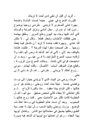 ‫- ﺃﺘﺭﻴﺩ ﺃﻥ ﺃﻗﺒل ﺃﻥ ﺘﺒﻘﻲ ﻟﺩﻯ ﺃﺨﺕ ﻻ ﺘﺭﻴﺩﻙ .‬
‫ﺘﻜﻭﺭﺕ ﺍﻟﺩﻤﻭﻉ ﻓﻲ ﻋﻴﻨﻲ . ﺤﻴﻨﻤﺎ ﻟﻤﺴﺕ ﺍﻟﻤﺄﺴﺎﺓ ﻭﺍﻀﺤﺔ‬
‫. ﺒﻬﻴﺭﺓ ﺍﺒﻨﺘﻲ ﺍﻟﺼﻐﺭﻯ ﻻ ﺘﺭﻴﺩﻨﻲ . ﻁﺭﺩﻨﻲ ﺯﻭﺠﻬﺎ ﺒﻭﻀﻭﺡ‬
‫.. ﺩﻭﻥ ﻟﻑ ﺃﻭ ﺩﻭﺭﺍﻥ . ﺩﺨل ﺃﻤﺎﻤﻲ ﻭﻤﺯﻕ ﺍﻟﻤﺭﺘﺒﺔ ﻭﺍﻟﻭﺴﺎﺌﺩ‬
‫ﺍﻟﺘﻲ ﺃﻨﺎﻡ ﻋﻠﻴﻬﺎ ﻭﺠﺎﺀ ﺒﻴﺩ ﺍﻟﻬﻭﻥ ﻭﺨﻠﻊ ﺍﻟﺴﺭﻴﺭ . ﻭﻁﻔﻕ ﻴﻬﺸﻤﻪ‬
‫.. ﺤﺘﻰ ﺘﻔﻜﻜﺕ ﺍﻷﺨﺸﺎﺏ ﻭﺘﺒﻌﺜﺭ ﻗﻁﻌﺎ . ﻭﻗﺎل ﻟﻲ : ﻻ ﻤﻜﺎﻥ‬
                      ‫ﹰ‬
‫ﻟﻙ ﻋﻨﺩﻱ . ﻭﺒﻬﻴﺭﺓ ﺘﻘﻑ ﺠﺎﻤﺩﺓ ﻻ ﺘﺭﻴﺩ ﺃ ﻥ ﺘﺘﺩﺨل ﻓﻴﻤﺎ ﻴﻔﻌﻠﻪ‬
‫ﺯﻭﺠﻬﺎ .. ﻫل ﺃﺼﺒﺤﺕ ﻤﻨﻔﺭﺍ ﻟﻬﺫﻩ ﺍﻟﺩﺭﺠﺔ ؟ .. ﻁﻠﺒﺕ ﻫﺸﺎﻤﺎ‬
‫ﹰ‬                             ‫ﹰ‬
‫ﺒﺎﻟﻬﺎﺘﻑ ﺒﻌﺩ ﻷﻱ ، ﻷﻨﻲ ﻟﻡ ﺃﻋﺩ ﺃﺸﺎﻫﺩ ﻗـﺭﺹ ﺍﻟﻬـﺎﺘﻑ ﻭﻻ‬
‫ﺃﺭﻗﺎﻤﻪ ﺒﺴﺒﺏ ﺍﻟﺩﻤﻭﻉ ﺍﻟﻤﺘﺯﺍﺤﻤـﺔ ﻓـﻲ ﻋﻴﻨـﻲ ، ﻭﺒﻌـﺩ ﺃﻥ‬
‫ﺍﺴﺘﺠﻤﻌﺕ ﻗﻭﺍﻱ ﺍﻟﺘﻲ ﺘﺸﺘﺕ . ﻭﺤﺎﻟﺕ ﺍﻟﺩﻤﻭﻉ ﺩﻭﻥ ﺍﻟﺭﺅﻴـﺔ ،‬
‫ﻭﻗﻁﻊ ﻫﻭل ﺍﻟﻤﻭﻗﻑ ﺃﺴﺒﺎﺏ ﺍﻻﺘﺼﺎل . ﻭﻗﻠﺕ ﻟﻬﺸﺎﻡ : ﺩﺒﺭﻨﻲ‬
‫.. ﺯﻭﺝ ﺃﺨﺘﻙ ﻻ ﻴﺭﻴﺩﻨﻲ .. ﻁﺭﺩﻨﻲ .. ﺘﻌـﺎل ﺨـﺫﻨﻲ ﺇﻟـﻰ‬
                                                    ‫ﺒﻴﺘﻲ .‬
‫ﻫﺭﺒﺕ ﺭﻭﺤﻲ ﻤﻥ ﺍﻟﺒﻴﺕ ﺍﻟﺫﻱ ﻻ ﻴﺭﻴﺩﻨﻲ ﺠﻬﺎﺭﺍ ﺇﻟﻰ ﺒﻴـﺕ‬
           ‫ﹰ‬
‫ﻴﺭﻓﻀﻨﻲ ﻀﻤﻨﺎ . ﻨﺒﻴﻠﺔ ﺒﻨﺕ ﺃﺨﺕ ﺯﻭﺠﺘﻲ ، ﻭﻫﺸﺎﻡ ﻫﻭ ﺍﺒـﻥ‬
                                           ‫ﹰ‬
‫ﺨﺎﻟﺘﻬﺎ ، ﻟﻜﻥ ﺍﻟﻭﺌﺎﻡ ﺒﻴﻨﻨﺎ ﻤﻔﻘﻭﺩ .. ﻤﻨﺫ ﺒﺎﻜﻭﺭﺓ ﺍﻟﺯﻭﺍﺝ . ﻟـﻡ‬
‫ﺘﻜﻥ ﺘﻌﺎﻤﻠﻨﻲ ﺇﻻ ﺒﺠﻔﺎﺀ ﻜﺄﻨﻲ ﺸﺨﺹ ﺼﻔﻴﻕ . ﻤﻊ ﺃﻨﻬـﺎ ﻗﺒـل‬
‫ﺍﻟﺨﻁﻭﺒﺔ ﻜﺎﻨﺕ ﺘﻜﺜﺭ ﻤﻥ ﺍﻷﺤﺎﺩﻴﺙ ﻤﻌﻲ . ﻜﻨﺕ ﺯﻭﺝ ﺨﺎﻟﺘﻬـﺎ‬
‫ﺍﻟﻤﺤﺒﻭﺏ . ﻭﺒﻌﺩ ﺃﻥ ﺩﺴﺕ ﺨﺎﺘﻡ ﺍﻟﺨﻁﻭﺒﺔ ﻓﻲ ﻴـﺩﻫﺎ ﺍﺨﺘﻠـﻑ‬
‫ﺍﻟﻭﻀﻊ . ﺒﺭﺭﺕ ﺯﻭﺠﺘﻲ ﻭﻗﺘﻬﺎ ﺍﻟﺴﺒﺏ ﺒـﺄﻥ ﻨﺒﻴﻠـﺔ ﻋﺼـﺒﻴﺔ‬
‫ﺍﻟﻁﺒﻊ ﻭﺨﻠﻘﻬﺎ ﻴﻀﻴﻕ ﻓﻲ ﻤﻌﺎﻤﻼﺘﻬﺎ ﻤﻊ ﺍﻟﻨﺎﺱ . ﻭﺘﻌﺎﻤل ﺃﺒﻭﻴﻬﺎ‬
‫ﺒﻬﺫﺍ ﺍﻟﺠﻔﺎﺀ ، ﺭﻏﻡ ﺃﻥ ﺘﻌﺎﻤﻠﻬﺎ ﻤﻊ ﺃﺒﻭﻴﻬﺎ ﻟﻡ ﺃﺸﺎﻫﺩ ﻓﻴﻪ ﺼﻭﺭﺓ‬
 