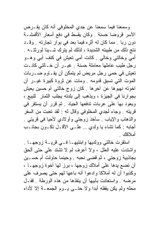 ‫ﻭﺴﻤﻌﻨﺎ ﻓﻴﻤﺎ ﺴﻤﻌﻨﺎ ﻋﻥ ﺠﺩﻱ ﺍﻟﻤﺨﻠﻭﻓﻲ ﺃﻨﻪ ﻜﺎﻥ ﻴﻘـﺭﺽ‬
‫ﺍﻷﺴﺭ ﻗﺭﻭﻀﺎ ﺤﺴﻨﺔ . ﻭﻜﺎﻥ ﻴﻘﺴﻁ ﻓﻲ ﺩﻓﻊ ﺃﺴﻌﺎﺭ ﺍﻷﻗﻤﺸـﺔ‬
                                            ‫ﹰ‬
‫ﺩﻭﻥ ﺭﺒﺎ . ﻤﻤﺎ ﻜﺎﻥ ﻟﻪ ﺃﺜﺭﻩ ﻓﻴﻤﺎ ﺒﻌﺩ ﻓﻲ ﺒﻭﺍﺭ ﺘﺠﺎﺭﺘﻪ . ﻭﻗـﺩ‬
‫ﻨﺘﺞ ﺫﻟﻙ ﻤﻥ ﻁﻴﺒﺘﻪ ﺍﻟﺸﺩﻴﺩﺓ ، ﻟﺫﻟﻙ ﻟﻡ ﻴﺘﺭﻙ ﺸـﻴﺌﺎ ﻟﻭﺭﺜﺘـﻪ .‬
          ‫ﹰ‬
‫ﺃﻤﻲ ﻭﺨﺎﻟﺘﻲ ﻭﺨﺎﻟﻲ . ﻜﺎﻨﺕ ﺃﻤﻲ ﺘﻌﻴﺵ ﻓﻲ ﻜﻨﻑ ﺃﺒﻲ ﻭﻫـﻭ‬
‫ﺭﺠل ﻁﻴﺏ ﻋﺎﻤﻠﻬﺎ ﻤﻌﺎﻤﻠﺔ ﺤﺴﻨﺔ . ﻏﻴـﺭ ﺃﻥ ﺨـﺎﻟﺘﻲ ﻜﺎﻨـﺕ‬
‫ﺘﻌﻴﺵ ﻓﻲ ﺤﻤﻰ ﺭﺠل ﻤﺭﻴﺽ ﻟﻡ ﻴﺘﻤﻜﻥ ﺃﻥ ﻴﻘـﺎﻭﻡ ﻀـﺭﺒﺎﺕ‬
‫ﺍﻟﻤﻭﺕ ﺍﻟﺘﻲ ﺘﺴﺒﻕ ﻗﺩﻭﻤﻪ . ﻭﻤﺎﺕ ﻋﻥ ﺜﺭﻭﺓ ﻜﺒﻴﺭﺓ ﻏﻴـﺭ ﺃﻥ‬
‫ﺍﺨﻭﺘﻪ ﻨﻬﺒﻭﻫﺎ ﻋﻥ ﺁﺨﺭﻫﺎ . ﻜﺎﻥ ﺯﻭﺝ ﺨﺎﻟﺘﻲ ﺃﻡ ﺤﺴﻴﻥ ﻴﻌﻴﺵ‬
‫ﺒﺠﻭﺍﺭﻨﺎ ﻓﻲ ﺍﻟﺠﻴﺯﺓ ، ﻭﻴﺫﻫﺏ ﺇﻟﻰ ﺒﻠﺩﺘﻪ ﻴﺠﻠﺏ ﺍﻟﺜﻤﺎﺭ ﻟﻠﺒﻴﻊ ،‬
‫ﻭﻴﻌﻭﺩ ﺒﻬﺎ ﻋﻠﻰ ﻋﺭﺒﺎﺕ ﺘﺩﻓﻌﻬﺎ ﺍﻟﺠﻴﺎﺩ . ﺜﻡ ﻗﺭﺭ ﺃﻥ ﻴﺴﺘﻘﺭ ﻓﻲ‬
‫ﻗﺭﻴﺘﻪ . ﻭﺠﺎﺀ ﻟﺠﺩﻱ ﺍﻟﻤﺨﻠﻭﻓﻲ ﻭﻗﺎل ﻟﻪ : ﻟﻘﺩ ﺘﻌﺒﺕ ﻤﻥ ﺍﻟﺴﻔﺭ‬
‫ﻭﺍﻟﺫﻫﺎﺏ ﻭﺍﻹﻴﺎﺏ . ﺴﺂﺨﺫ ﺯﻭﺠﺘﻲ ﻭﺃﻭﻻﺩﻱ ﻷﺤﻴﺎ ﻓﻲ ﻗﺭﻴﺘﻲ .‬
‫ﺃﺠﺎﺒﻪ : ﻜﻤﺎ ﺘﺸﺎﺀ ﻴﺎ ﻭﻟﺩﻱ .. ﻋﻠـﻰ ﺍﻷﻗـل ﺘﻜـﻭﻥ ﺒﺠﺎﻨـﺏ‬
                                                ‫ﺃﻤﻼﻜﻙ .‬
‫ﺍﺴﺘﻘﺭﺕ ﺨﺎﻟﺘﻲ ﻭﻭﻟﺩﻴﻬﺎ ﻭﺍﺒﻨﺘﻴﻬـﺎ ﻓـﻲ ﻗﺭﻴـﺔ ﺯﻭﺠﻬـﺎ .‬
‫ﻭﺍﺸﺘﺩﺕ ﻋﻠﻴﻪ ﺍﻟﻌﻠل ، ﻭﻻ ﺃﻋﺭﻑ ﻟﻡ ﻻ ﺘﺸﺘﺩ ﻋﻠﻲ ﺤﺘﻰ ﺃﻟﺤﻕ‬
          ‫‪‬‬
‫ﺒﺠﺎﺫﺒﻴﺔ ﺯﻭﺠﺘﻲ ، ﺜﻡ ﻗﻀﻰ ﻨﺤﺒﻪ . ﻭﺤﻴﻨﻤﺎ ﺤﺎﻭﻟﺕ ﺃﻡ ﺤﺴـﻴﻥ‬
‫ﺃﻥ ﺘﻀﻊ ﻴﺩﻫﺎ ﻋﻠﻰ ﺃﻤﻼﻙ ﺯﻭﺠﻬﺎ ، ﺒﺭﺯ ﻟﻬﺎ ﺃﺨﻭﺓ ﺯﻭﺠﻬـﺎ ،‬
‫ﻭﻜﺫﺒﻭﺍ ﺃﻥ ﻟﻪ ﺃﻤﻼﻜﺎ ﻭﺍﺩﻋﻭﺍ ﺃﻨﻪ ﺒﺎﻋﻬﺎ ﻟﻬﻡ ﺤﺘﻰ ﻴﺼﺭﻑ ﻋﻠﻰ‬
                                      ‫ﹰ‬
‫ﻤﺭﻀﻪ . ﻭﺍﺴﺘﻌﺎﻨﺕ ﺒﺄﺒﻴﻬﺎ ﺃﻥ ﻴﻨﻘﺫﻫﺎ ﻤﻥ ﻫﺫﻩ ﺍﻟﻭﺭﻁﺔ . ﻗﻔـل‬
‫ﻤﺤﻠﻪ ﻭﻟﻡ ﻴﻜﻥ ﻴﻘﻔﻠﻪ ﺃﺒﺩﺍ ﻭﻻ ﺤﺘـﻰ ﻴـﻭﻡ ﺍﻟﺠﻤﻌـﺔ ﺇﻻ ﻷﺩﺍﺀ‬
                                   ‫ﹰ‬
 