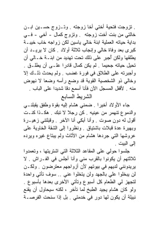 ‫. ﺘﺯﻭﺠﺕ ﻓﺘﺤﻴﺔ ﺃﺨﺘﻲ ﺃﺨﺎ ﺯﻭﺠﺘﻪ . ﻭﺘـﺯﻭﺝ ﺤﺴـﻴﻥ ﺍﺒـﻥ‬
‫ﺨﺎﻟﺘﻲ ﻤﻥ ﺒﻨﺕ ﺃﺨﺕ ﺯﻭﺠﺘﻪ . ﻭﺘﺯﻭﺝ ﻜﻤﺎل - ﺃﺨﻲ - ﻓـﻲ‬
‫ﺒﺩﺍﻴﺔ ﺤﻴﺎﺘﻪ ﺍﻟﻌﻤﻠﻴﺔ ﺍﺒﻨﺔ ﺨﺎﻟﻲ ﻴﺎﺴﻴﻥ ﻟﻜﻥ ﺯﻭﺍﺠﻪ ﺨﺎﺏ ﺨﻴﺒـﺔ‬
‫ﻜﺒﺭﻯ ﺒﻌﺩ ﻭﻓﺎﺓ ﺨﺎﻟﻲ ﻭﺇﻨﺠﺎﺏ ﺜﻼﺜﺔ ﺃﻭﻻﺩ . ﻜﺎﻥ ﻻ ﻴﺭﻴـﺩ ﺃﻥ‬
‫ﻴﻁﻠﻘﻬﺎ ﻭﻟﻜﻥ ﺃﺠﺒﺭ ﻋﻠﻰ ﺫﻟﻙ ﺘﺤﺕ ﺘﻬﺩﻴﺩ ﻤﻥ ﺍﺒﻨـﺔ ﺨـﺎﻟﻲ ﺃﻥ‬
                                           ‫ُ‬
‫ﺘﺤﻴل ﺤﻴﺎﺘﻪ ﺠﺤﻴﻤﺎ . ﻟﻡ ﻴﻜﻥ ﻜﻤﺎل ﻗﺎﺩﺭﺍ ﻋﻠـﻰ ﺃﻥ ﻴﻁﻠـﻕ .‬
                    ‫ﹰ‬
‫ﻭﺃﺠﺒﺭﺘﻪ ﻋﻠﻰ ﺍﻟﻁﻼﻕ ﻓﻲ ﻓﻭﺭﺓ ﻏﻀﺏ . ﻭﻟﻡ ﻴﺤﺩﺙ ﺫﻟـﻙ ﺇﻻ‬
‫ﻭﺨﺎﻟﻲ ﺫﻭ ﺍﻟﺸﺨﺼﻴﺔ ﺍﻟﻘﻭﻴﺔ ﻗﺩ ﻭﻀﻊ ﺭﺃﺴﻪ ﻭﻀﻌﺎ ﻻ ﻨﻬﻭﺽ‬
           ‫ﹰ‬
   ‫ﻤﻨﻪ . ﻷﻗﻔل ﺍﻟﻤﺴﺠل ﺍﻵﻥ ﻓﺄﻨﺎ ﺃﺴﻤﻊ ﺩﻗﺎ ﺸﺩﻴﺩﺍ ﻋﻠﻰ ﺍﻟﺒﺎﺏ .‬
               ‫ﹰ‬      ‫ﹰ‬
                   ‫ﺍﻟﺸﺭﻴﻁ ﺍﻟﺴﺎﺒﻊ‬
‫ﺠﺎﺀ ﺍﻷﻭﻻﺩ ﺃﺨﻴﺭﺍ . ﻀﻤﻨﻲ ﻫﺸﺎﻡ ﺇﻟﻴﻪ ﺒﻘﻭﺓ ﻭﻁﻔﻕ ﻴﻘﺒﻠﻨـﻲ‬
                                       ‫ﹰ‬
‫ﻭﺍﻟﺩﻤﻭﻉ ﺘﻨﻬﻤﺭ ﻤﻥ ﻋﻴﻨﻴﻪ . ﻜﻥ ﺭﺠﻼ ﻻ ﺘﺒﻙ . ﻫﻜـﺫﺍ ﻜﻨـﺕ‬
                       ‫ﹰ‬
‫ﺃﻗﻭل ﻟﻪ ﺩﻭﻥ ﺼﻭﺕ . ﻭﺃﻨﺎ ﺃﺒﻜﻲ ﺃﻨﺎ ﺍﻵﺨﺭ . ﻭﻗﺒﻠﺘﻨﻲ ﺯﻫﻴـﺭﺓ‬
‫ﻭﺒﻬﻴﺭﺓ ﻋﺩﺓ ﻗﺒﻼﺕ ﺒﺎﺸﺘﻴﺎﻕ . ﻭﻨﻅﺭﻭﺍ ﺇﻟﻰ ﺍﻟﺸﻘﺔ ﺍﻟﺨﺎﻭﻴﺔ ﻋﻠﻰ‬
‫ﻋﺭﻭﺸﻬﺎ ﺍﻟﺘﻲ ﺠﺭﺩﻫﺎ ﻫﺸﺎﻡ ﻤﻥ ﺍﻷﺜﺎﺙ ﻭﻟﻡ ﻴﺒﺘﺎﻉ ﻏﻴﺭﻩ ﻭﻴﺭﺩﻩ‬
                                              ‫ﺇﻟﻰ ﺍﻟﺒﻴﺕ .‬
‫ﺠﻠﺴﻭﺍ ﺤﻭﻟﻲ ﻋﻠﻰ ﺍﻟﻤﻘﺎﻋﺩ ﺍﻟﺜﻼﺜﺔ ﺍﻟﺘﻲ ﺍﺸﺘﺭﻴﺘﻬﺎ ، ﻭﺘﻌﻤﺩﻭﺍ‬
‫ﺜﻼﺜﺘﻬﻡ ﺃﻥ ﻴﻜﻭﻨﻭﺍ ﺒﺎﻟﻘﺭﺏ ﻤﻨﻲ ﻭﺃﻨﺎ ﺃﺠﻠﺱ ﻓﻲ ﺍﻟﻔـﺭﺍﺵ . ﻻ‬
‫ﻴﺭﻴﺩﻭﻨﻨﻲ ﻟﺩﻴﻬﻡ ﻓﻲ ﺒﻴﻭﺘﻬﻡ ﻷﻥ ﺃﺯﻭﺍﺠﻬﻡ ﻤﻌﺘﺭﻀﻭﻥ . ﻭﻟﻜـﻥ‬
‫ﻟﻥ ﻴﺒﺨﻠﻭﺍ ﻋﻠﻲ ﺒﺎﻟﺠﻬﺩ ﻭﻟﻥ ﻴﺘﺨﻠﻭﺍ ﻋﻨﻲ .. ﺴﻭﻑ ﺘﺄﺘﻲ ﻭﺍﺤﺩﺓ‬
                                            ‫‪‬‬
‫ﻟﺘﺠﻬﺯ ﻟﻲ ﺍﻟﻁﻌﺎﻡ ﻜل ﺃﺴﺒﻭﻉ ﻭﺘﺄﺘﻲ ﺍﻷﺨﺭﻯ ﺒﻌﺩﻫﺎ ﺒﺄﺴﺒﻭﻉ .‬
‫ﻭﻟﻭ ﻜﺎﻥ ﻫﺸﺎﻡ ﻴﺠﻴﺩ ﺍﻟﻁﺒﺦ ﻟﻤﺎ ﺘﺄﺨﺭ ، ﻟﻜﻨﻪ ﺴﻴﺤﺎﻭل ﺃﻥ ﻴﻘﻨﻊ‬
‫ﻨﺒﻴﻠﺔ ﺃﻥ ﻴﻜﻭﻥ ﻟﻬﺎ ﺩﻭﺭ ﻓﻲ ﺨﺩﻤﺘﻲ . ﺒل ﺇﺫﺍ ﺴﻨﺤﺕ ﺍﻟﻔﺭﺼـﺔ‬
 