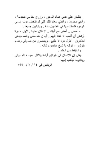 ‫ﻴﺘﻜﺎﺜﺭ ﻋﻠﻰ ﻋﻤﻲ ﻋﻤﺎﺩ ﺍﻟـﺩﻴﻥ ، ﻭﺯﻭﺝ ﺃﺨﺘـﻲ ﻓﺘﺤﻴـﺔ ،‬
                                          ‫‪‬‬
‫ﻭﺃﺨﻲ ﻤﺤﻤﻭﺩ ، ﻭﺃﺨﺘﻲ ﺴﻌﺎﺩ ﺘﻠﻙ ﺍﻟﺘﻲ ﻟﻡ ﺘﺘﺤﻤل ﻤﻭﺕ ﺃﻤـﻲ‬
      ‫ﺍﻟﺭﺀﻭﻡ ﻓﻠﺤﻘﺕ ﺒﻬﺎ ﻓﻲ ﻏﻀﻭﻥ ﺴﻨﺔ . ﻭﻴﻘﻭﻟﻭﻥ ﺠﻤﻴﻌﺎ :‬
        ‫ﹰ‬
‫- ﺃﻤﺽ .. ﺃﻤﺽ ﻤﻊ ﺃﺒﻴﻙ .. ﻻ ﺘﻜﻥ ﻋﻨﻴﺩﺍ . ﻷﻭل ﻤـﺭﺓ‬
             ‫ﹰ‬
‫ﺃﺭﻓﺽ ﺃﻥ ﺃﺫﻫﺏ ﻻ ﺃﻨﻘﺎﺩ ﺇﻟﻴﻬﻡ.. ﺃﻴـﻥ ﻀـﻌﻔﻲ ﻭﺍﻨﺼـﻴﺎﻋﻲ‬
‫ﻟﻶﺨﺭﻴﻥ . ﻷﻭل ﻤﺭﺓ ﻻ ﺃﻁﻴﻊ . ﻭﻴﻨﻔﻀﻭﻥ ﻤﻥ ﺤـﻭﻟﻲ ﻭﻫـﻡ‬
                   ‫ﻴﻘﻭﻟﻭﻥ : ﺍﺘﺭﻜﻪ ﻴﺎ ﺸﻴﺦ ﻋﺎﺒﺩﻴﻥ ﻭﺸﺄﻨﻪ .‬
                                  ‫ﻭﺍﺴﺘﻴﻘﻅ ﻤﻥ ﺍﻟﺤﻠﻡ .‬
‫‪‬ﻘﺎل ﺇﻥ ﺍﻹﻨﺴﺎﻥ ﻓﻲ ﺨﻭﺍﺘﻴﻡ ﺃﻴﺎﻤﻪ ﻴﺘﻜﺎﺜﺭ ﻋﻠﻴـﻪ ﺍﻟﻤـﻭﺘﻰ‬ ‫ﻴ‬
                                   ‫ﻭﻴﻨﺎﺩﻭﻨﻪ ﻟﻴﺫﻫﺏ ﺇﻟﻴﻬﻡ.‬
  ‫ﺍﻟﺭﻴﺎﺽ ﻓﻲ ٤١ / ٧ / ٠٩٩١‬
 