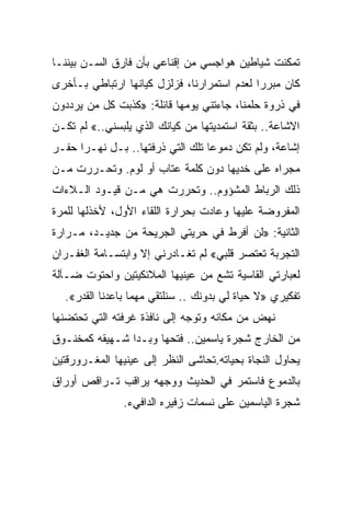 ‫ﺘﻤﻜﻨﺕ ﺸﻴﺎﻁﻴﻥ ﻫﻭﺍﺠﺴﻲ ﻤﻥ ﺇﻗﻨﺎﻋﻲ ﺒﺄﻥ ﻓﺎﺭﻕ ﺍﻟﺴـﻥ ﺒﻴﻨﻨـﺎ‬
‫ﻜﺎﻥ ﻤﺒﺭﺭﺍ ﻟﻌﺩﻡ ﺍﺴﺘﻤﺭﺍﺭﻨﺎ، ﻓﺯﻟﺯل ﻜﻴﺎﻨﻬﺎ ﺍﺭﺘﺒﺎﻁﻲ ﺒـﺄﺨﺭﻯ‬
                                            ‫ﹰ‬
‫ﻓﻲ ﺫﺭﻭﺓ ﺤﻠﻤﻨﺎ، ﺠﺎﺀﺘﻨﻲ ﻴﻭﻤﻬﺎ ﻗﺎﺌﻠﺔ: »ﻜﺫﺒﺕ ﻜل ﻤﻥ ﻴﺭﺩﺩﻭﻥ‬
‫ﺍﻻﺸﺎﻋﺔ.. ﺒﺜﻘﺔ ﺍﺴﺘﻤﺩﻴﺘﻬﺎ ﻤﻥ ﻜﻴﺎﻨﻙ ﺍﻟﺫﻱ ﻴﻠﺒﺴﻨﻲ..« ﻟﻡ ﺘﻜـﻥ‬
‫ﺇﺸﺎﻋﺔ، ﻭﻟﻡ ﺘﻜﻥ ﺩﻤﻭﻋﺎ ﺘﻠﻙ ﺍﻟﺘﻲ ﺫﺭﻓﺘﻬﺎ.. ﺒـل ﻨﻬـﺭﺍ ﺤﻔـﺭ‬
     ‫ﹰ‬                           ‫ﹰ‬
‫ﻤﺠﺭﺍﻩ ﻋﻠﻰ ﺨﺩﻴﻬﺎ ﺩﻭﻥ ﻜﻠﻤﺔ ﻋﺘﺎﺏ ﺃﻭ ﻟﻭﻡ. ﻭﺘﺤـﺭﺭﺕ ﻤـﻥ‬
‫ﺫﻟﻙ ﺍﻟﺭﺒﺎﻁ ﺍﻟﻤﺸﺅﻭﻡ.. ﻭﺘﺤﺭﺭﺕ ﻫﻲ ﻤـﻥ ﻗﻴـﻭﺩ ﺍﻟـﻼﺀﺍﺕ‬
‫ﺍﻟﻤﻔﺭﻭﻀﺔ ﻋﻠﻴﻬﺎ ﻭﻋﺎﺩﺕ ﺒﺤﺭﺍﺭﺓ ﺍﻟﻠﻘﺎﺀ ﺍﻷﻭل، ﻷﺨﺫﻟﻬﺎ ﻟﻠﻤﺭﺓ‬
‫ﺍﻟﺜﺎﻨﻴﺔ: »ﻟﻥ ﺃﻓﺭﻁ ﻓﻲ ﺤﺭﻴﺘﻲ ﺍﻟﺠﺭﻴﺤﺔ ﻤﻥ ﺠﺩﻴـﺩ، ﻤـﺭﺍﺭﺓ‬
‫ﺍﻟﺘﺠﺭﺒﺔ ﺘﻌﺘﺼﺭ ﻗﻠﺒﻲ« ﻟﻡ ﺘﻐـﺎﺩﺭﻨﻲ ﺇﻻ ﻭﺍﺒﺘﺴـﺎﻤﺔ ﺍﻟﻐﻔـﺭﺍﻥ‬
                   ‫ﹼ‬
‫ﻟﻌﺒﺎﺭﺘﻲ ﺍﻟﻘﺎﺴﻴﺔ ﺘﺸﻊ ﻤﻥ ﻋﻴﻨﻴﻬﺎ ﺍﻟﻤﻼﺌﻜﻴﺘﻴﻥ ﻭﺍﺤﺘﻭﺕ ﻀـﺂﻟﺔ‬
  ‫ﺘﻔﻜﻴﺭﻱ »ﻻ ﺤﻴﺎﺓ ﻟﻲ ﺒﺩﻭﻨﻙ .. ﺴﻨﻠﺘﻘﻲ ﻤﻬﻤﺎ ﺒﺎﻋﺩﻨﺎ ﺍﻟﻘﺩﺭ«.‬
‫ﻨﻬﺽ ﻤﻥ ﻤﻜﺎﻨﻪ ﻭﺘﻭﺠﻪ ﺇﻟﻰ ﻨﺎﻓﺫﺓ ﻏﺭﻓﺘﻪ ﺍﻟﺘﻲ ﺘﺤﺘﻀﻨﻬﺎ‬
‫ﻤﻥ ﺍﻟﺨﺎﺭﺝ ﺸﺠﺭﺓ ﻴﺎﺴﻤﻴﻥ.. ﻓﺘﺤﻬﺎ ﻭﺒـﺩﺍ ﺸـﻬﻴﻘﻪ ﻜﻤﺨﻨـﻭﻕ‬
‫ﻴﺤﺎﻭل ﺍﻟﻨﺠﺎﺓ ﺒﺤﻴﺎﺘﻪ.ﺘﺤﺎﺸﻰ ﺍﻟﻨﻅﺭ ﺇﻟﻰ ﻋﻴﻨﻴﻬﺎ ﺍﻟﻤﻐـﺭﻭﺭﻗﺘﻴﻥ‬
‫ﺒﺎﻟﺩﻤﻭﻉ ﻓﺎﺴﺘﻤﺭ ﻓﻲ ﺍﻟﺤﺩﻴﺙ ﻭﻭﺠﻬﻪ ﻴﺭﺍﻗﺏ ﺘـﺭﺍﻗﺹ ﺃﻭﺭﺍﻕ‬
               ‫ﺸﺠﺭﺓ ﺍﻟﻴﺎﺴﻤﻴﻥ ﻋﻠﻰ ﻨﺴﻤﺎﺕ ﺯﻓﻴﺭﻩ ﺍﻟﺩﺍﻓﻲﺀ.‬
 