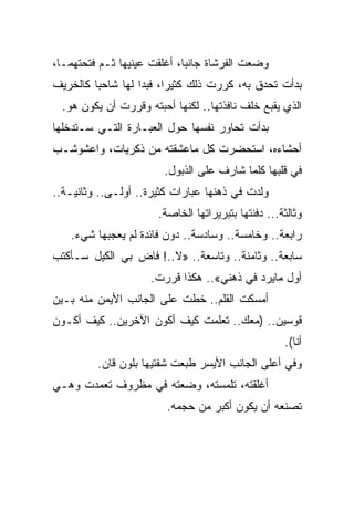 ‫ﻭﻀﻌﺕ ﺍﻟﻔﺭﺸﺎﺓ ﺠﺎﻨﺒﹰ، ﺃﻏﻠﻘﺕ ﻋﻴﻨﻴﻬﺎ ﺜـﻡ ﻓﺘﺤﺘﻬﻤـﺎ،‬
                            ‫ﺎ‬
‫ﺒﺩﺃﺕ ﺘﺤﺩﻕ ﺒﻪ، ﻜﺭﺭﺕ ﺫﻟﻙ ﻜﺜﻴﺭﹰ، ﻓﺒﺩﺍ ﻟﻬﺎ ﺸﺎﺤﺒﺎ ﻜﺎﻟﺨﺭﻴﻑ‬
        ‫ﹰ‬               ‫ﺍ‬
 ‫ﺍﻟﺫﻱ ﻴﻘﺒﻊ ﺨﻠﻑ ﻨﺎﻓﺫﺘﻬﺎ.. ﻟﻜﻨﻬﺎ ﺃﺤﺒﺘﻪ ﻭﻗﺭﺭﺕ ﺃﻥ ﻴﻜﻭﻥ ﻫﻭ.‬
‫ﺒﺩﺃﺕ ﺘﺤﺎﻭﺭ ﻨﻔﺴﻬﺎ ﺤﻭل ﺍﻟﻌﺒـﺎﺭﺓ ﺍﻟﺘـﻲ ﺴـﺘﺩﺨﻠﻬﺎ‬
‫ﺃﺤﺸﺎﺀﻩ، ﺍﺴﺘﺤﻀﺭﺕ ﻜل ﻤﺎﻋﺸﻘﺘﻪ ﻤﻥ ﺫﻜﺭﻴﺎﺕ، ﻭﺍﻋﺸﻭﺸـﺏ‬
                       ‫ﻓﻲ ﻗﻠﺒﻬﺎ ﻜﻠﻤﺎ ﺸﺎﺭﻑ ﻋﻠﻰ ﺍﻟﺫﺒﻭل.‬
‫ﻭﻟﺩﺕ ﻓﻲ ﺫﻫﻨﻬﺎ ﻋﺒﺎﺭﺍﺕ ﻜﺜﻴﺭﺓ.. ﺃﻭﻟـﻰ.. ﻭﺜﺎﻨﻴـﺔ..‬
                      ‫ﻭﺜﺎﻟﺜﺔ... ﺩﻓﻨﺘﻬﺎ ﺒﺘﺒﺭﻴﺭﺍﺘﻬﺎ ﺍﻟﺨﺎﺼﺔ.‬
   ‫ﺭﺍﺒﻌﺔ.. ﻭﺨﺎﻤﺴﺔ.. ﻭﺴﺎﺩﺴﺔ.. ﺩﻭﻥ ﻓﺎﺌﺩﺓ ﻟﻡ ﻴﻌﺠﺒﻬﺎ ﺸﻲﺀ.‬
‫ﺴﺎﺒﻌﺔ.. ﻭﺜﺎﻤﻨﺔ.. ﻭﺘﺎﺴﻌﺔ.. »ﻻ..! ﻓﺎﺽ ﺒﻲ ﺍﻟﻜﻴل ﺴـﺄﻜﺘﺏ‬
                    ‫ﺃﻭل ﻤﺎﻴﺭﺩ ﻓﻲ ﺫﻫﻨﻲ«.. ﻫﻜﺫﺍ ﻗﺭﺭﺕ.‬
‫ﺃﻤﺴﻜﺕ ﺍﻟﻘﻠﻡ.. ﺨﻁﺕ ﻋﻠﻰ ﺍﻟﺠﺎﻨﺏ ﺍﻷﻴﻤﻥ ﻤﻨﻪ ﺒـﻴﻥ‬
‫ﻗﻭﺴﻴﻥ.. )ﻤﻌﻙ.. ﺘﻌﻠﻤﺕ ﻜﻴﻑ ﺃﻜﻭﻥ ﺍﻵﺨﺭﻴﻥ.. ﻜﻴﻑ ﺃﻜـﻭﻥ‬
                                                    ‫ﺃﻨﺎ(.‬
         ‫ﻭﻓﻲ ﺃﻋﻠﻰ ﺍﻟﺠﺎﻨﺏ ﺍﻷﻴﺴﺭ ﻁﺒﻌﺕ ﺸﻔﺘﻴﻬﺎ ﺒﻠﻭﻥ ﻗﺎﻥ.‬
‫ﺃﻏﻠﻘﺘﻪ، ﺘﻠﻤﺴﺘﻪ، ﻭﻀﻌﺘﻪ ﻓﻲ ﻤﻅﺭﻭﻑ ﺘﻌﻤﺩﺕ ﻭﻫـﻲ‬
                        ‫ﺘﺼﻨﻌﻪ ﺃﻥ ﻴﻜﻭﻥ ﺃﻜﺒﺭ ﻤﻥ ﺤﺠﻤﻪ.‬
 