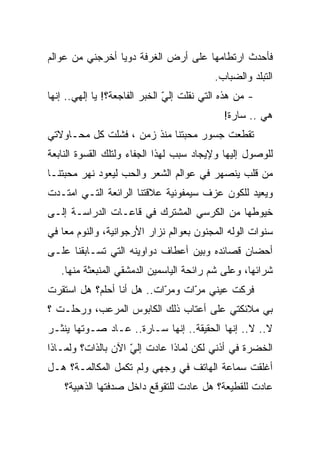 ‫ﻓﺄﺤﺩﺙ ﺍﺭﺘﻁﺎﻤﻬﺎ ﻋﻠﻰ ﺃﺭﺽ ﺍﻟﻐﺭﻓﺔ ﺩﻭﻴﺎ ﺃﺨﺭﺠﻨﻲ ﻤﻥ ﻋﻭﺍﻟﻡ‬
                ‫ﹰ‬
                                          ‫ﺍﻟﺘﺒﻠﺩ ﻭﺍﻟﻀﺒﺎﺏ.‬
‫- ﻤﻥ ﻫﺫﻩ ﺍﻟﺘﻲ ﻨﻘﻠﺕ ﺇﻟﻲ ﺍﻟﺨﺒﺭ ﺍﻟﻔﺎﺠﻌﺔ؟! ﻴﺎ ﺇﻟﻬﻲ.. ﺇﻨﻬﺎ‬
                               ‫ّ‬
                                             ‫ﻫﻲ .. ﺴﺎﺭﺓ!‬
‫ﺘﻘﻁﻌﺕ ﺠﺴﻭﺭ ﻤﺤﺒﺘﻨﺎ ﻤﻨﺫ ﺯﻤﻥ ، ﻓﺸﻠﺕ ﻜل ﻤﺤـﺎﻭﻻﺘﻲ‬
‫ﻟﻠﻭﺼﻭل ﺇﻟﻴﻬﺎ ﻭﻹﻴﺠﺎﺩ ﺴﺒﺏ ﻟﻬﺫﺍ ﺍﻟﺠﻔﺎﺀ ﻭﻟﺘﻠﻙ ﺍﻟﻘﺴﻭﺓ ﺍﻟﻨﺎﺒﻌﺔ‬
‫ﻤﻥ ﻗﻠﺏ ﻴﻨﺼﻬﺭ ﻓﻲ ﻋﻭﺍﻟﻡ ﺍﻟﺸﻌﺭ ﻭﺍﻟﺤﺏ ﻟﻴﻌﻭﺩ ﻨﻬﺭ ﻤﺤﺒﺘﻨـﺎ‬
‫ﻭﻴﻌﻴﺩ ﻟﻠﻜﻭﻥ ﻋﺯﻑ ﺴﻴﻤﻔﻭﻨﻴﺔ ﻋﻼﻗﺘﻨﺎ ﺍﻟﺭﺍﺌﻌﺔ ﺍﻟﺘـﻲ ﺍﻤﺘـﺩﺕ‬
‫ﺨﻴﻭﻁﻬﺎ ﻤﻥ ﺍﻟﻜﺭﺴﻲ ﺍﻟﻤﺸﺘﺭﻙ ﻓﻲ ﻗﺎﻋـﺎﺕ ﺍﻟﺩﺭﺍﺴـﺔ ﺇﻟـﻰ‬
‫ﺴﻨﻭﺍﺕ ﺍﻟﻭﻟﻪ ﺍﻟﻤﺠﻨﻭﻥ ﺒﻌﻭﺍﻟﻡ ﻨﺯﺍﺭ ﺍﻷﺭﺠﻭﺍﻨﻴﺔ، ﻭﺍﻟﻨﻭﻡ ﻤﻌﺎ ﻓﻲ‬
   ‫ﹰ‬
‫ﺃﺤﻀﺎﻥ ﻗﺼﺎﺌﺩﻩ ﻭﺒﻴﻥ ﺃﻋﻁﺎﻑ ﺩﻭﺍﻭﻴﻨﻪ ﺍﻟﺘﻲ ﺘﺴـﺎﺒﻘﻨﺎ ﻋﻠـﻰ‬
   ‫ﺸﺭﺍﺌﻬﺎ، ﻭﻋﻠﻰ ﺸﻡ ﺭﺍﺌﺤﺔ ﺍﻟﻴﺎﺴﻤﻴﻥ ﺍﻟﺩﻤﺸﻘﻲ ﺍﻟﻤﻨﺒﻌﺜﺔ ﻤﻨﻬﺎ.‬
‫ﻓﺭﻜﺕ ﻋﻴﻨﻲ ﻤ ّﺍﺕ ﻭﻤ ّﺍﺕ.. ﻫل ﺃﻨﺎ ﺃﺤﻠﻡ؟ ﻫل ﺍﺴﺘﻘﺭﺕ‬
                           ‫ﺭ‬      ‫ﺭ‬
‫ﺒﻲ ﻤﻼﺌﻜﺘﻲ ﻋﻠﻰ ﺃﻋﺘﺎﺏ ﺫﻟﻙ ﺍﻟﻜﺎﺒﻭﺱ ﺍﻟﻤﺭﻋﺏ، ﻭﺭﺤﻠـﺕ ؟‬
‫ﻻ.. ﻻ.. ﺇﻨﻬﺎ ﺍﻟﺤﻘﻴﻘﺔ.. ﺇﻨﻬﺎ ﺴـﺎﺭﺓ.. ﻋـﺎﺩ ﺼـﻭﺘﻬﺎ ﻴﻨﺜـﺭ‬
‫ﺍﻟﺨﻀﺭﺓ ﻓﻲ ﺃﺫﻨﻲ ﻟﻜﻥ ﻟﻤﺎﺫﺍ ﻋﺎﺩﺕ ﺇﻟﻲ ﺍﻵﻥ ﺒﺎﻟﺫﺍﺕ؟ ﻭﻟﻤـﺎﺫﺍ‬
                    ‫ّ‬
‫ﺃﻏﻠﻘﺕ ﺴﻤﺎﻋﺔ ﺍﻟﻬﺎﺘﻑ ﻓﻲ ﻭﺠﻬﻲ ﻭﻟﻡ ﺘﻜﻤل ﺍﻟﻤﻜﺎﻟﻤـﺔ؟ ﻫـل‬
    ‫ﻋﺎﺩﺕ ﻟﻠﻘﻁﻴﻌﺔ؟ ﻫل ﻋﺎﺩﺕ ﻟﻠﺘﻘﻭﻗﻊ ﺩﺍﺨل ﺼﺩﻓﺘﻬﺎ ﺍﻟﺫﻫﺒﻴﺔ؟‬
 