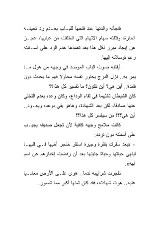 ‫ﻓﺎﺠﺄﺘﻪ ﻭﺍﻟﺩﺘﻬﺎ ﻋﻨﺩ ﻓﺘﺤﻬﺎ ﻟﻠﺒـﺎﺏ ﺒﻌـﺩﻡ ﺭﺩ ﺘﺤﻴﺘـﻪ‬
‫ﺍﻟﺤﺎﺭﺓ، ﻭﻗﺘﻠﺘﻪ ﺴﻬﺎﻡ ﺍﻻﺘﻬﺎﻡ ﺍﻟﺘﻲ ﺍﻨﻁﻠﻘﺕ ﻤﻥ ﻋﻴﻨﻴﻬﺎ، ﻋﺠـﺯ‬
‫ﻋﻥ ﺇﻴﺠﺎﺩ ﻤﺒﺭﺭ ﻟﻜل ﻫﺫﺍ ﺒﻌﺩ ﺘﻌﻤﺩﻫﺎ ﻋﺩﻡ ﺍﻟﺭﺩ ﻋﻠﻰ ﺃﺴـﺌﻠﺘﻪ‬
                                       ‫ﺭﻏﻡ ﺘﻭﺴﻼﺘﻪ ﺇﻟﻴﻬﺎ.‬
‫ﺃﻴﻘﻅﻪ ﺼﻭﺕ ﺍﻟﺒﺎﺏ ﺍﻟﻤﻭﺼﺩ ﻓﻲ ﻭﺠﻬﻪ ﻤﻥ ﻫﻭل ﻤـﺎ‬
‫ﻴﻤﺭ ﺒﻪ.. ﻨﺯل ﺍﻟﺩﺭﺝ ﻴﺤﺎﻭﺭ ﻨﻔﺴﻪ ﻤﺤﺎﻭﻻ ﻓﻬﻡ ﻤﺎ ﻴﺤﺩﺙ ﺩﻭﻥ‬
                ‫ﹰ‬
             ‫ﻓﺎﺌﺩﺓ.. ﺃﻴﻥ ﻫﻲ؟ ﺃﻴﻥ ﺘﻜﻭﻥ؟ ﻤﺎ ﺘﻔﺴﻴﺭ ﻜل ﻫﺫﺍ؟؟‬
‫ﻜﺎﻥ ﺍﻟﺸﻴﻁﺎﻥ ﺜﺎﻟﺜﻬﻤﺎ ﻓﻲ ﻟﻘﺎﺀ ﺍﻟﻭﺩﺍﻉ، ﻭﻜﺎﻥ ﻭﻋﺩﻩ ﺒﻌﺩﻡ ﺍﻟﺘﺨﻠﻲ‬
‫ﻋﻨﻬﺎ ﺼﺎﺩﻗﹰ، ﻟﻜﻥ ﺒﻌﺩ ﺍﻟﺸﻬﺎﺩﺓ، ﻭﻫﺎﻫﻭ ﻴﻔﻲ ﺒﻭﻋﺩﻩ ﻭﻴﻌـﻭﺩ..‬
                                           ‫ﺎ‬
                          ‫ﺃﻴﻥ ﻫﻲ؟؟؟ ﻤﻥ ﺴﻴﻔﺴﺭ ﻜل ﻫﺫﺍ؟؟‬
‫ﻜﺎﻨﺕ ﻤﻼﻤﺢ ﻭﺠﻬﻪ ﻜﺎﻓﻴﺔ ﻷﻥ ﺘﺠﻌل ﺼﺩﻴﻘﻪ ﻴﺠﻴـﺏ‬
                                   ‫ﻋﻠﻰ ﺃﺴﺌﻠﺘﻪ ﺩﻭﻥ ﺘﺭﺩﺩ:‬
‫- »ﺒﻌﺩ ﺴﻔﺭﻙ ﺒﻔﺘﺭﺓ ﻭﺠﻴﺯﺓ ﺍﺴﺘﻘﺭ ﺨﻨﺠﺭ ﺃﺨﻴﻬﺎ ﻓـﻲ ﻗﻠﺒﻬـﺎ‬
‫ﻟﻴﻨﻬﻲ ﺤﻴﺎﺘﻬﺎ ﻭﺤﻴﺎﺓ ﺠﻨﻴﻨﻬﺎ ﺒﻌﺩ ﺃﻥ ﺭﻓﻀﺕ ﺇﺨﺒﺎﺭﻫﻡ ﻋﻥ ﺍﺴﻡ‬
                                                   ‫ﺃﺒﻴﻪ«.‬
‫ﺘﻔﺠﺭﺕ ﺸﺭﺍﻴﻴﻨﻪ ﻨﺩﻤﺎ.. ﻫﻭﻯ ﻋﻠـﻰ ﺍﻷﺭﺽ ﻤﻐﺸـﻴﺎ‬
‫ﹰ‬                      ‫ﹰ‬
       ‫ﻋﻠﻴﻪ.. ﻫﻭﺕ ﺸﻬﺎﺩﺘﻪ، ﻓﻘﺩ ﻜﺎﻥ ﺜﻤﻨﻬﺎ ﺃﻜﺒﺭ ﻤﻤﺎ ﺘﺼﻭﺭ.‬
 