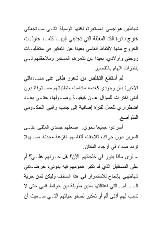 ‫ﺸﻴﺎﻁﻴﻥ ﻫﻭﺍﺠﺴﻲ ﺍﻟﻤﺴﺘﻌﺭﺓ، ﻟﻜﻨﻬﺎ ﺍﻟﻭﺴﻴﻠﺔ ﺍﻟﺘـﻲ ﺴـﺘﺠﻌﻠﻨﻲ‬
‫ﺨﺎﺭﺝ ﺩﺍﺌﺭﺓ ﺍﻟﻜﺩ ﺍﻟﻤﻐﻠﻘﺔ ﺍﻟﺘﻲ ﺘﺠﺫﺒﻨﻲ ﺇﻟﻴﻬـﺎ ﻜﻠﻤـﺎ ﺤﺎﻭﻟـﺕ‬
‫ﺍﻟﺨﺭﻭﺝ ﻤﻨﻬﺎ ﻻﻟﺘﻘﺎﻁ ﺃﻨﻔﺎﺴﻲ ﺒﻌﻴﺩﺍ ﻋﻥ ﺍﻟﺘﻔﻜﻴﺭ ﻓﻲ ﻤﺘﻁﻠﺒـﺎﺕ‬
                       ‫ﹰ‬
‫ﺯﻭﺠﺘﻲ ﻭﺃﻭﻻﺩﻱ، ﺒﻌﻴﺩﺍ ﻋﻥ ﺘﺫﻤﺭﻫﻡ ﺍﻟﻤﺴﺘﻤﺭ ﻭﻤﻼﺤﻘﺘﻬﻡ ﻟـﻲ‬
                               ‫ﹰ‬
                                 ‫ﺒﻨﻅﺭﺍﺕ ﺍﺘﻬﺎﻡ ﺒﺎﻟﺘﻘﺼﻴﺭ.‬
‫ﻟﻡ ﺃﺴﺘﻁﻊ ﺍﻟﺘﺨﻠﺹ ﻤﻥ ﺸﻌﻭﺭ ﻁﻐﻰ ﻋﻠﻰ ﻤﺴـﺎﺀﺍﺘﻲ‬
‫ﺍﻷﺨﻴﺭﺓ ﺒﺄﻥ ﻭﺠﻭﺩﻱ ﻜﻌﺩﻤﻪ ﻤﺎﺩﺍﻤﺕ ﻤﺘﻁﻠﺒﺎﺘﻬﻡ ﻤﺴـﺘﻭﻓﺎﺓ ﺩﻭﻥ‬
‫ﺃﺩﻨﻰ ﺍﻜﺘﺭﺍﺙ ﻟﻠﺴﺅﺍل ﻋـﻥ ﻜﻴﻔﻴـﺔ ﻭﺼـﻭﻟﻬﺎ، ﺤﺘـﻰ ﺒﻌـﺩ‬
‫ﺍﻀﻁﺭﺍﺭﻱ ﻟﻠﻌﻤل ﻟﻔﺘﺭﺓ ﺇﻀﺎﻓﻴﺔ ﺇﻟﻰ ﺠﺎﻨﺏ ﺭﺍﺘﺒﻲ ﺍﻟﺤﻜـﻭﻤﻲ‬
                                              ‫ﺍﻟﻤﺘﻭﺍﻀﻊ.‬
‫ﺃﺴﺭﻋﻭﺍ ﺠﻤﻴﻌﺎ ﻨﺤﻭﻱ.. ﺼﻌﻘﻬﻡ ﺠﺴﺩﻱ ﺍﻟﻤﻠﻘﻰ ﻋﻠـﻰ‬
                              ‫ﹰ‬
‫ﺍﻟﺴﺭﻴﺭ ﺩﻭﻥ ﺤﺭﺍﻙ، ﺘﻼﺤﻘﺕ ﺃﻨﻔﺎﺴﻬﻡ ﺍﻟﻔﺯﻋﺔ ﻤﺤﺩﺜﺔ ﺼـﻬﻴﻼ‬
‫ﹰ‬
                            ‫ﺘﺭﺩﺩ ﺼﺩﺍﻩ ﻓﻲ ﺃﺭﺠﺎﺀ ﺍﻟﻤﻜﺎﻥ.‬
‫- ﺘﺭﻯ ﻤﺎﺫﺍ ﻴﺩﻭﺭ ﻓﻲ ﺨﻠﺠﺎﺘﻬﻡ ﺍﻵﻥ؟ ﻫل ﺤـﺯﻨﻬﻡ ﻋﻠـ ّ؟ ﺃﻡ‬
    ‫ﻲ‬
‫ﻋﻠﻰ ﺍﻟﻤﺴﺘﻘﺒل ﺍﻟﺫﻱ ﻗﺩ ﺘﻜﺒﺭ ﻫﻤﻭﻤﻬﻡ ﻓﻴﻪ ﺒﺩﻭﻨﻲ، ﺤﺭﻀـﺘﻨﻲ‬
‫ﺸﻴﺎﻁﻴﻨﻲ ﺒﺈﻟﺤﺎﺡ ﻟﻼﺴﺘﻤﺭﺍﺭ ﻓﻲ ﻫﺫﺍ ﺍﻟﺴﺨﻑ ﻭﻟﻴﻜﻥ ﺜﻤﻥ ﺤﺭﻴﺔ‬
‫ﺍﻟـ.. ﺁﻩ.. ﺍﻟﺘﻲ ﺍﻋﺘﻘﻠﺘﻬﺎ ﺴﻨﻴﻥ ﻁﻭﻴﻠﺔ ﺒﻴﻥ ﺤﻭﺍﺌﻁ ﻗﻠﺒﻲ ﺤﺘﻰ ﻻ‬
‫ﺘﺴﺒﺏ ﻟﻬﻡ ﺃﺩﻨﻰ ﺃﻟﻡ ﺃﻭ ﺘﻌﻜﻴﺭ ﻟﺼﻔﻭ ﺤﻴﺎﺘﻬﻡ ﺍﻟﺘـﻲ ﺴـﻌﻴﺕ ﺃﻥ‬
 