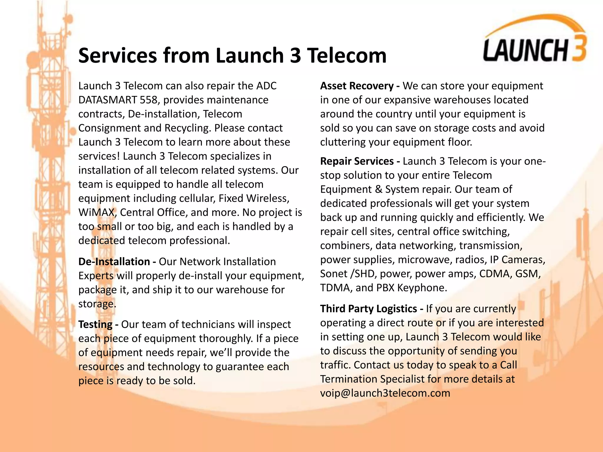 Services from Launch 3 Telecom
Launch 3 Telecom can also repair the ADC
DATASMART 558, provides maintenance
contracts, De-installation, Telecom
Consignment and Recycling. Please contact
Launch 3 Telecom to learn more about these
services! Launch 3 Telecom specializes in
installation of all telecom related systems. Our
team is equipped to handle all telecom
equipment including cellular, Fixed Wireless,
WiMAX, Central Office, and more. No project is
too small or too big, and each is handled by a
dedicated telecom professional.
De-Installation - Our Network Installation
Experts will properly de-install your equipment,
package it, and ship it to our warehouse for
storage.
Testing - Our team of technicians will inspect
each piece of equipment thoroughly. If a piece
of equipment needs repair, we’ll provide the
resources and technology to guarantee each
piece is ready to be sold.
Asset Recovery - We can store your equipment
in one of our expansive warehouses located
around the country until your equipment is
sold so you can save on storage costs and avoid
cluttering your equipment floor.
Repair Services - Launch 3 Telecom is your one-
stop solution to your entire Telecom
Equipment & System repair. Our team of
dedicated professionals will get your system
back up and running quickly and efficiently. We
repair cell sites, central office switching,
combiners, data networking, transmission,
power supplies, microwave, radios, IP Cameras,
Sonet /SHD, power, power amps, CDMA, GSM,
TDMA, and PBX Keyphone.
Third Party Logistics - If you are currently
operating a direct route or if you are interested
in setting one up, Launch 3 Telecom would like
to discuss the opportunity of sending you
traffic. Contact us today to speak to a Call
Termination Specialist for more details at
voip@launch3telecom.com
 