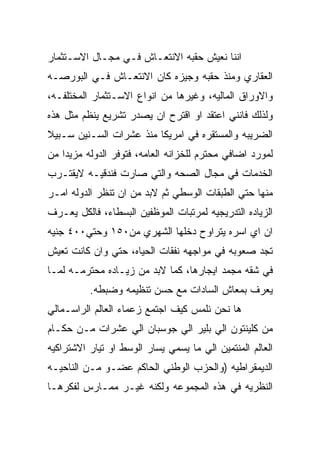 ‫ﺍﻨﻨﺎ ﻨﻌﻴﺵ ﺤﻘﺒﻪ ﺍﻻﻨﺘﻌـﺎﺵ ﻓـﻲ ﻤﺠـﺎل ﺍﻻﺴـﺘﺜﻤﺎﺭ‬
‫ﺍﻟﻌﻘﺎﺭﻱ ﻭﻤﻨﺫ ﺤﻘﺒﻪ ﻭﺠﻴﺯﻩ ﻜﺎﻥ ﺍﻻﻨﺘﻌـﺎﺵ ﻓـﻲ ﺍﻟﺒﻭﺭﺼـﻪ‬
‫ﻭﺍﻻﻭﺭﺍﻕ ﺍﻟﻤﺎﻟﻴﻪ، ﻭﻏﻴﺭﻫﺎ ﻤﻥ ﺍﻨﻭﺍﻉ ﺍﻻﺴـﺘﺜﻤﺎﺭ ﺍﻟﻤﺨﺘﻠﻔـﻪ،‬
‫ﻭﻟﺫﻟﻙ ﻓﺎﻨﻨﻲ ﺍﻋﺘﻘﺩ ﺍﻭ ﺍﻗﺘﺭﺡ ﺍﻥ ﻴﺼﺩﺭ ﺘﺸﺭﻴﻊ ﻴﻨﻅﻡ ﻤﺜل ﻫﺫﻩ‬
‫ﺍﻟﻀﺭﻴﺒﻪ ﻭﺍﻟﻤﺴﺘﻘﺭﻩ ﻓﻲ ﺍﻤﺭﻴﻜﺎ ﻤﻨﺫ ﻋﺸﺭﺍﺕ ﺍﻟﺴـﻨﻴﻥ ﺴـﺒﻴﻼ‬
‫ﻟﻤﻭﺭﺩ ﺍﻀﺎﻓﻲ ﻤﺤﺘﺭﻡ ﻟﻠﺨﺯﺍﻨﻪ ﺍﻟﻌﺎﻤﻪ، ﻓﺘﻭﻓﺭ ﺍﻟﺩﻭﻟﻪ ﻤﺯﻴﺩﺍ ﻤﻥ‬
‫ﺍﻟﺨﺩﻤﺎﺕ ﻓﻲ ﻤﺠﺎل ﺍﻟﺼﺤﻪ ﻭﺍﻟﺘﻲ ﺼﺎﺭﺕ ﻓﻨﺩﻗﻴـﻪ ﻻﻴﻘﺘـﺭﺏ‬
‫ﻤﻨﻬﺎ ﺤﺘﻲ ﺍﻟﻁﺒﻘﺎﺕ ﺍﻟﻭﺴﻁﻲ ﺜﻡ ﻻﺒﺩ ﻤﻥ ﺍﻥ ﺘﻨﻅﺭ ﺍﻟﺩﻭﻟﻪ ﺍﻤـﺭ‬
‫ﺍﻟﺯﻴﺎﺩﻩ ﺍﻟﺘﺩﺭﻴﺠﻴﻪ ﻟﻤﺭﺘﺒﺎﺕ ﺍﻟﻤﻭﻅﻔﻴﻥ ﺍﻟﺒﺴﻁﺎﺀ، ﻓﺎﻟﻜل ﻴﻌـﺭﻑ‬
‫ﺍﻥ ﺍﻱ ﺍﺴﺭﻩ ﻴﺘﺭﺍﻭﺡ ﺩﺨﻠﻬﺎ ﺍﻟﺸﻬﺭﻱ ﻤﻥ٠٥١ ﻭﺤﺘﻲ٠٠٤ ﺠﻨﻴﻪ‬
‫ﺘﺠﺩ ﺼﻌﻭﺒﻪ ﻓﻲ ﻤﻭﺍﺠﻬﻪ ﻨﻔﻘﺎﺕ ﺍﻟﺤﻴﺎﻩ، ﺤﺘﻲ ﻭﺍﻥ ﻜﺎﻨﺕ ﺘﻌﻴﺵ‬
‫ﻓﻲ ﺸﻘﻪ ﻤﺠﻤﺩ ﺍﻴﺠﺎﺭﻫﺎ، ﻜﻤﺎ ﻻﺒﺩ ﻤﻥ ﺯﻴـﺎﺩﻩ ﻤﺤﺘﺭﻤـﻪ ﻟﻤـﺎ‬
          ‫ﻴﻌﺭﻑ ﺒﻤﻌﺎﺵ ﺍﻟﺴﺎﺩﺍﺕ ﻤﻊ ﺤﺴﻥ ﺘﻨﻅﻴﻤﻪ ﻭﻀﺒﻁﻪ.‬
‫ﻫﺎ ﻨﺤﻥ ﻨﻠﻤﺱ ﻜﻴﻑ ﺍﺠﺘﻤﻊ ﺯﻋﻤﺎﺀ ﺍﻟﻌﺎﻟﻡ ﺍﻟﺭﺍﺴـﻤﺎﻟﻲ‬
‫ﻤﻥ ﻜﻠﻴﻨﺘﻭﻥ ﺍﻟﻲ ﺒﻠﻴﺭ ﺍﻟﻲ ﺠﻭﺴﺒﺎﻥ ﺍﻟﻲ ﻋﺸﺭﺍﺕ ﻤـﻥ ﺤﻜـﺎﻡ‬
‫ﺍﻟﻌﺎﻟﻡ ﺍﻟﻤﻨﺘﻤﻴﻥ ﺍﻟﻲ ﻤﺎ ﻴﺴﻤﻲ ﻴﺴﺎﺭ ﺍﻟﻭﺴﻁ ﺍﻭ ﺘﻴﺎﺭ ﺍﻻﺸﺘﺭﺍﻜﻴﻪ‬
‫ﺍﻟﺩﻴﻤﻘﺭﺍﻁﻴﻪ )ﻭﺍﻟﺤﺯﺏ ﺍﻟﻭﻁﻨﻲ ﺍﻟﺤﺎﻜﻡ ﻋﻀـﻭ ﻤـﻥ ﺍﻟﻨﺎﺤﻴـﻪ‬
‫ﺍﻟﻨﻅﺭﻴﻪ ﻓﻲ ﻫﺫﻩ ﺍﻟﻤﺠﻤﻭﻋﻪ ﻭﻟﻜﻨﻪ ﻏﻴـﺭ ﻤﻤـﺎﺭﺱ ﻟﻔﻜﺭﻫـﺎ‬
 