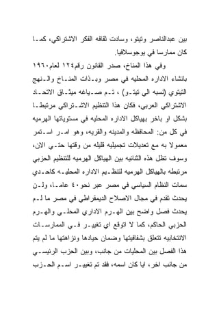 ‫ﺒﻴﻥ ﻋﺒﺩﺍﻟﻨﺎﺼﺭ ﻭﺘﻴﺘﻭ، ﻭﺴﺎﺩﺕ ﺜﻘﺎﻓﻪ ﺍﻟﻔﻜﺭ ﺍﻻﺸﺘﺭﺍﻜﻲ، ﻜﻤـﺎ‬
                              ‫ﻜﺎﻥ ﻤﻤﺎﺭﺴﺎ ﻓﻲ ﻴﻭﺠﻭﺴﻼﻓﻴﺎ.‬
‫ﻭﻓﻲ ﻫﺫﺍ ﺍﻟﻤﻨﺎﺥ، ﺼﺩﺭ ﺍﻟﻘﺎﻨﻭﻥ ﺭﻗﻡ٤٢١ ﻟﻌﺎﻡ٠٦٩١‬
‫ﺒﺎﻨﺸﺎﺀ ﺍﻻﺩﺍﺭﻩ ﺍﻟﻤﺤﻠﻴﻪ ﻓﻲ ﻤﺼﺭ ﻭﺒـﺫﺍﺕ ﺍﻟﻤﻨـﺎﺥ ﻭﺍﻟـﻨﻬﺞ‬
‫ﺍﻟﺘﻴﺘﻭﻱ )ﻨﺴﺒﻪ ﺍﻟﻲ ﺘﻴﺘـﻭ( ، ﺘـﻡ ﺼـﻴﺎﻏﻪ ﻤﻴﺜـﺎﻕ ﺍﻻﺘﺤـﺎﺩ‬
‫ﺍﻻﺸﺘﺭﺍﻜﻲ ﺍﻟﻌﺭﺒﻲ، ﻓﻜﺎﻥ ﻫﺫﺍ ﺍﻟﺘﻨﻅﻴﻡ ﺍﻻﺸـﺘﺭﺍﻜﻲ ﻤﺭﺘﺒﻁـﺎ‬
‫ﺒﺸﻜل ﺍﻭ ﺒﺎﺨﺭ ﺒﻬﻴﺎﻜل ﺍﻻﺩﺍﺭﻩ ﺍﻟﻤﺤﻠﻴﻪ ﻓﻲ ﻤﺴﺘﻭﻴﺎﺘﻬﺎ ﺍﻟﻬﺭﻤﻴﻪ‬
‫ﻓﻲ ﻜل ﻤﻥ: ﺍﻟﻤﺤﺎﻓﻅﻪ ﻭﺍﻟﻤﺩﻴﻨﻪ ﻭﺍﻟﻘﺭﻴﻪ، ﻭﻫﻭ ﺍﻤـﺭ ﺍﺴـﺘﻤﺭ‬
‫ﻤﻌﻤﻭﻻ ﺒﻪ ﻤﻊ ﺘﻌﺩﻴﻼﺕ ﺘﺠﻤﻴﻠﻴﻪ ﻗﻠﻴﻠﻪ ﻤﻥ ﻭﻗﺘﻬﺎ ﺤﺘـﻲ ﺍﻻﻥ،‬
‫ﻭﺴﻭﻑ ﺘﻅل ﻫﺫﻩ ﺍﻟﺜﻨﺎﺌﻴﻪ ﺒﻴﻥ ﺍﻟﻬﻴﺎﻜل ﺍﻟﻬﺭﻤﻴﻪ ﻟﻠﺘﻨﻅﻴﻡ ﺍﻟﺤﺯﺒﻲ‬
‫ﻤﺭﺘﺒﻁﻪ ﺒﺎﻟﻬﻴﺎﻜل ﺍﻟﻬﺭﻤﻴﻪ ﻟﺘﻨﻅـﻴﻡ ﺍﻻﺩﺍﺭﻩ ﺍﻟﻤﺤﻠﻴـﻪ ﻜﺎﺤـﺩﻱ‬
‫ﺴﻤﺎﺕ ﺍﻟﻨﻅﺎﻡ ﺍﻟﺴﻴﺎﺴﻲ ﻓﻲ ﻤﺼﺭ ﻋﺒﺭ ﻨﺤﻭ٠٤ ﻋﺎﻤـﺎ، ﻭﻟـﻥ‬
‫ﻴﺤﺩﺙ ﺘﻘﺩﻡ ﻓﻲ ﻤﺠﺎل ﺍﻻﺼﻼﺡ ﺍﻟﺩﻴﻤﻘﺭﺍﻁﻲ ﻓﻲ ﻤﺼﺭ ﻤﺎ ﻟـﻡ‬
‫ﻴﺤﺩﺙ ﻓﺼل ﻭﺍﻀﺢ ﺒﻴﻥ ﺍﻟﻬـﺭﻡ ﺍﻻﺩﺍﺭﻱ ﺍﻟﻤﺤﻠـﻲ ﻭﺍﻟﻬـﺭﻡ‬
‫ﺍﻟﺤﺯﺒﻲ ﺍﻟﺤﺎﻜﻡ، ﻜﻤﺎ ﻻ ﺍﺘﻭﻗﻊ ﺍﻱ ﺘﻐﻴﻴـﺭ ﻓـﻲ ﺍﻟﻤﻤﺎﺭﺴـﺎﺕ‬
‫ﺍﻻﻨﺘﺨﺎﺒﻴﻪ ﺘﺘﻌﻠﻕ ﺒﺸﻔﺎﻓﻴﺘﻬﺎ ﻭﻀﻤﺎﻥ ﺤﻴﺎﺩﻫﺎ ﻭﻨﺯﺍﻫﺘﻬﺎ ﻤﺎ ﻟﻡ ﻴﺘﻡ‬
‫ﻫﺫﺍ ﺍﻟﻔﺼل ﺒﻴﻥ ﺍﻟﻤﺤﻠﻴﺎﺕ ﻤﻥ ﺠﺎﻨﺏ، ﻭﺒﻴﻥ ﺍﻟﺤﺯﺏ ﺍﻟﺭﺌﻴﺴـﻲ‬
‫ﻤﻥ ﺠﺎﻨﺏ ﺍﺨﺭ، ﺍﻴﺎ ﻜﺎﻥ ﺍﺴﻤﻪ، ﻓﻘﺩ ﺘﻡ ﺘﻐﻴﻴـﺭ ﺍﺴـﻡ ﺍﻟﺤـﺯﺏ‬
 