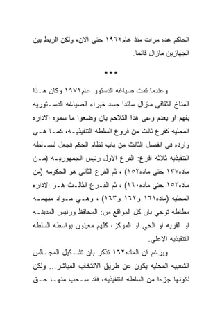 ‫ﺍﻟﺤﺎﻜﻡ ﻋﺩﻩ ﻤﺭﺍﺕ ﻤﻨﺫ ﻋﺎﻡ٢٦٩١ ﺤﺘﻲ ﺍﻻﻥ، ﻭﻟﻜﻥ ﺍﻟﺭﺒﻁ ﺒﻴﻥ‬
                                   ‫ﺍﻟﺠﻬﺎﺯﻴﻥ ﻤﺎﺯﺍل ﻗﺎﺌﻤﺎ.‬

                        ‫***‬
‫ﻭﻋﻨﺩﻤﺎ ﺘﻤﺕ ﺼﻴﺎﻏﻪ ﺍﻟﺩﺴﺘﻭﺭ ﻋﺎﻡ١٧٩١ ﻭﻜﺎﻥ ﻫـﺫﺍ‬
‫ﺍﻟﻤﻨﺎﺥ ﺍﻟﺜﻘﺎﻓﻲ ﻤﺎﺯﺍل ﺴﺎﺌﺩﺍ ﺠﺴﺩ ﺨﺒﺭﺍﺀ ﺍﻟﺼﻴﺎﻏﻪ ﺍﻟﺩﺴـﺘﻭﺭﻴﻪ‬
‫ﺒﻔﻬﻡ ﺍﻭ ﺒﻌﺩﻡ ﻭﻋﻲ ﻫﺫﺍ ﺍﻟﺘﻼﺤﻡ ﺒﺎﻥ ﻭﻀﻌﻭﺍ ﻤﺎ ﺴﻤﻭﻩ ﺍﻻﺩﺍﺭﻩ‬
‫ﺍﻟﻤﺤﻠﻴﻪ ﻜﻔﺭﻉ ﺜﺎﻟﺙ ﻤﻥ ﻓﺭﻭﻉ ﺍﻟﺴﻠﻁﻪ ﺍﻟﺘﻨﻔﻴﺫﻴـﻪ، ﻜﻤـﺎ ﻫـﻲ‬
‫ﻭﺍﺭﺩﻩ ﻓﻲ ﺍﻟﻔﺼل ﺍﻟﺜﺎﻟﺙ ﻤﻥ ﺒﺎﺏ ﻨﻅﺎﻡ ﺍﻟﺤﻜﻡ ﻓﺠﻌل ﻟﻠﺴـﻠﻁﻪ‬
‫ﺍﻟﺘﻨﻔﻴﺫﻴﻪ ﺜﻼﺜﻪ ﺍﻓﺭﻉ: ﺍﻟﻔﺭﻉ ﺍﻻﻭل ﺭﺌﻴﺱ ﺍﻟﺠﻤﻬﻭﺭﻴـﻪ )ﻤـﻥ‬
‫ﻤﺎﺩﻩ٧٣١ ﺤﺘﻲ ﻤﺎﺩﻩ٢٥١( ، ﺜﻡ ﺍﻟﻔﺭﻉ ﺍﻟﺜﺎﻨﻲ ﻫﻭ ﺍﻟﺤﻜﻭﻤﻪ )ﻤﻥ‬
‫ﻤﺎﺩﻩ٣٥١ ﺤﺘﻲ ﻤﺎﺩﻩ٠٦١( ، ﺜﻡ ﺍﻟﻔـﺭﻉ ﺍﻟﺜﺎﻟـﺙ ﻫـﻭ ﺍﻻﺩﺍﺭﻩ‬
‫ﺍﻟﻤﺤﻠﻴﻪ )ﻤﺎﺩﻩ١٦١ ﻭ٢٦١ ﻭ٣٦١( ، ﻭﻫـﻲ ﻤـﻭﺍﺩ ﻤﺒﻬﻤـﻪ‬
‫ﻤﻁﺎﻁﻪ ﺘﻭﺤﻲ ﺒﺎﻥ ﻜل ﺍﻟﻤﻭﺍﻗﻊ ﻤﻥ: ﺍﻟﻤﺤﺎﻓﻅ ﻭﺭﺌﻴﺱ ﺍﻟﻤﺩﻴﻨـﻪ‬
‫ﺍﻭ ﺍﻟﻘﺭﻴﻪ ﺍﻭ ﺍﻟﺤﻲ ﺍﻭ ﺍﻟﻤﺭﻜﺯ، ﻜﻠﻬﻡ ﻤﻌﻴﻨﻭﻥ ﺒﻭﺍﺴﻁﻪ ﺍﻟﺴﻠﻁﻪ‬
                                        ‫ﺍﻟﺘﻨﻔﻴﺫﻴﻪ ﺍﻻﻋﻠﻲ.‬
‫ﻭﺒﺭﻏﻡ ﺍﻥ ﺍﻟﻤﺎﺩﻩ٢٦١ ﺘﺫﻜﺭ ﺒﺎﻥ ﺘﺸـﻜﻴل ﺍﻟﻤﺠـﺎﻟﺱ‬
‫ﺍﻟﺸﻌﺒﻴﻪ ﺍﻟﻤﺤﻠﻴﻪ ﻴﻜﻭﻥ ﻋﻥ ﻁﺭﻴﻕ ﺍﻻﻨﺘﺨﺎﺏ ﺍﻟﻤﺒﺎﺸﺭ... ﻭﻟﻜﻥ‬
‫ﻟﻜﻭﻨﻬﺎ ﺠﺯﺀﺍ ﻤﻥ ﺍﻟﺴﻠﻁﻪ ﺍﻟﺘﻨﻔﻴﺫﻴﻪ، ﻓﻘﺩ ﺴـﺤﺏ ﻤﻨﻬـﺎ ﺤـﻕ‬
 