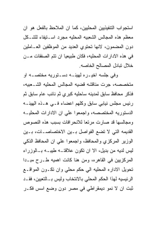 ‫ﺍﺴﺘﺠﻭﺍﺏ ﺍﻟﺘﻨﻔﻴﺫﻴﻴﻥ ﺍﻟﻤﺤﻠﻴﻴﻥ، ﻜﻤﺎ ﺍﻥ ﺍﻟﻤﻼﺤﻅ ﺒﺎﻟﻔﻌل ﻫﻭ ﺍﻥ‬
‫ﻤﻌﻅﻡ ﻫﺫﻩ ﺍﻟﻤﺠﺎﻟﺱ ﺍﻟﺸﻌﺒﻴﻪ ﺍﻟﻤﺤﻠﻴﻪ ﻤﺠﺭﺩ ﺍﺴـﺘﻴﻔﺎﺀ ﻟﻠﺸـﻜل‬
‫ﺩﻭﻥ ﺍﻟﻤﻀﻤﻭﻥ، ﻻﻨﻬﺎ ﺘﺤﺘﻭﻱ ﺍﻟﻌﺩﻴﺩ ﻤﻥ ﺍﻟﻤﻭﻅﻔﻴﻥ ﺍﻟﻌـﺎﻤﻠﻴﻥ‬
‫ﻓﻲ ﻫﺫﻩ ﺍﻻﺩﺍﺭﺍﺕ ﺍﻟﻤﺤﻠﻴﻪ، ﻓﻜﺎﻥ ﻁﺒﻴﻌﻴﺎ ﺍﻥ ﺘﺘﻡ ﺍﻟﺼﻔﻘﺎﺕ ﻤـﻥ‬
                            ‫ﺨﻼل ﺘﺒﺎﺩل ﺍﻟﻤﺼﺎﻟﺢ ﺍﻟﺨﺎﺼﻪ.‬
‫ﻭﻓﻲ ﺠﻠﺴﻪ ﺍﺨﻴـﺭﻩ ﻟﻬﻴﺌـﻪ ﺩﺴـﺘﻭﺭﻴﻪ ﻤﺨﺘﺼـﻪ ﺍﻭ‬
‫ﻤﺘﺨﺼﺼﻪ، ﺠﺭﺕ ﻤﻨﺎﻗﺸﻪ ﻗﻀﻴﻪ ﺍﻟﻤﺠﺎﻟﺱ ﺍﻟﻤﺤﻠﻴﻪ ﺍﻟﺸـﻌﺒﻴﻪ،‬
‫ﻓﺫﻜﺭ ﻤﺤﺎﻓﻅ ﺴﺎﺒﻕ ﻟﻤﺩﻴﻨﻪ ﺴﺎﺤﻠﻴﻪ ﻜﺒﺭﻱ ﺜﻡ ﻨﺎﺌﺏ ﻋﺎﻡ ﺴﺎﺒﻕ ﺜﻡ‬
‫ﺭﺌﻴﺱ ﻤﺠﻠﺱ ﻨﻴﺎﺒﻲ ﺴﺎﺒﻕ ﻭﻜﻠﻬﻡ ﺍﻋﻀﺎﺀ ﻓـﻲ ﻫـﺫﻩ ﺍﻟﻬﻴﺌـﻪ‬
‫ﺍﻟﺩﺴﺘﻭﺭﻴﻪ ﺍﻟﻤﺨﺘﺼﺼﻪ، ﻭﺍﺠﻤﻌﻭﺍ ﻋﻠﻲ ﺍﻥ ﺍﻻﺩﺍﺭﺍﺕ ﺍﻟﻤﺤﻠﻴـﻪ‬
‫ﻭﻤﺠﺎﻟﺴﻬﺎ ﻗﺩ ﺼﺎﺭﺕ ﻤﺭﺘﻌﺎ ﻟﻼﻨﺤﺭﺍﻓﺎﺕ ﺒﺴﺒﺏ ﻫﺫﻩ ﺍﻟﻨﺼﻭﺹ‬
‫ﺍﻟﻘﺩﻴﻤﻪ ﺍﻟﺘﻲ ﻻ ﺘﻀﻊ ﺍﻟﻔﻭﺍﺼل ﺒـﻴﻥ ﺍﻻﺨﺘﺼﺎﺼـﺎﺕ، ﺒـﻴﻥ‬
‫ﺍﻟﻭﺯﻴﺭ ﺍﻟﻤﺭﻜﺯﻱ ﻭﺍﻟﻤﺤﺎﻓﻅ، ﻭﺍﺠﻤﻌﻭﺍ ﻋﻠﻲ ﺍﻥ ﺍﻟﻤﺤﺎﻓﻅ ﺍﻟﺫﻜﻲ‬
‫ﻟﻴﺱ ﻟﺩﻴﻪ ﻤﻥ ﺒﺩﻴل، ﺍﻻ ﺍﻥ ﺘﻜﻭﻥ ﻋﻼﻗﺘـﻪ ﻁﻴﺒـﻪ ﺒـﺎﻟﻭﺯﺭﺍﺀ‬
‫ﺍﻟﻤﺭﻜﺯﻴﻴﻥ ﻓﻲ ﺍﻟﻘﺎﻫﺭﻩ، ﻭﻤﻥ ﻫﻨﺎ ﻜﺎﻨﺕ ﺍﻫﻤﻴﻪ ﻁـﺭﺡ ﻤﺒـﺩﺍ‬
‫ﺘﺤﻭﻴل ﺍﻻﺩﺍﺭﻩ ﺍﻟﻤﺤﻠﻴﻪ ﺍﻟﻲ ﺤﻜﻡ ﻤﺤﻠﻲ ﻭﺍﻥ ﺘﻜـﻭﻥ ﺍﻟﻤﻭﺍﻗـﻊ‬
‫ﺍﻟﺭﺌﻴﺴﻴﻪ ﻟﻬﺫﺍ ﺍﻟﺤﻜﻡ ﺍﻟﻤﺤﻠﻲ ﺒﺎﻻﻨﺘﺨﺎﺏ ﻭﻟﻴﺱ ﺒـﺎﻟﺘﻌﻴﻴﻥ، ﻓﻘـﺩ‬
‫ﺜﺒﺕ ﺍﻥ ﻻ ﻨﻤﻭ ﺩﻴﻤﻘﺭﺍﻁﻲ ﻓﻲ ﻤﺼﺭ ﺩﻭﻥ ﻭﻀﻊ ﺍﺴﺱ ﻓﻜـﺭ‬
 