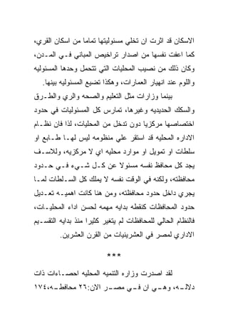 ‫ﺍﻻﺴﻜﺎﻥ ﻗﺩ ﺍﺜﺭﺕ ﺍﻥ ﺘﺨﻠﻲ ﻤﺴﺌﻭﻟﻴﺘﻬﺎ ﺘﻤﺎﻤﺎ ﻤﻥ ﺍﺴﻜﺎﻥ ﺍﻟﻘﺭﻱ،‬
‫ﻜﻤﺎ ﺍﻋﻔﺕ ﻨﻔﺴﻬﺎ ﻤﻥ ﺍﺼﺩﺍﺭ ﺘﺭﺍﺨﻴﺹ ﺍﻟﻤﺒﺎﻨﻲ ﻓـﻲ ﺍﻟﻤـﺩﻥ،‬
‫ﻭﻜﺎﻥ ﺫﻟﻙ ﻤﻥ ﻨﺼﻴﺏ ﺍﻟﻤﺤﻠﻴﺎﺕ ﺍﻟﺘﻲ ﺘﺘﺤﻤل ﻭﺤﺩﻫﺎ ﺍﻟﻤﺴﺌﻭﻟﻴﻪ‬
   ‫ﻭﺍﻟﻠﻭﻡ ﻋﻨﺩ ﺍﻨﻬﻴﺎﺭ ﺍﻟﻌﻤﺎﺭﺍﺕ، ﻭﻫﻜﺫﺍ ﺘﻀﻴﻊ ﺍﻟﻤﺴﺌﻭﻟﻴﻪ ﺒﻴﻨﻬﺎ.‬
‫ﺒﻴﻨﻤﺎ ﻭﺯﺍﺭﺍﺕ ﻤﺜل ﺍﻟﺘﻌﻠﻴﻡ ﻭﺍﻟﺼﺤﻪ ﻭﺍﻟﺭﻱ ﻭﺍﻟﻁـﺭﻕ‬
‫ﻭﺍﻟﺴﻜﻙ ﺍﻟﺤﺩﻴﺩﻴﻪ ﻭﻏﻴﺭﻫﺎ، ﺘﻤﺎﺭﺱ ﻜل ﺍﻟﻤﺴﺌﻭﻟﻴﺎﺕ ﻓﻲ ﺤﺩﻭﺩ‬
‫ﺍﺨﺘﺼﺎﺼﻬﺎ ﻤﺭﻜﺯﻴﺎ ﺩﻭﻥ ﺘﺩﺨل ﻤﻥ ﺍﻟﻤﺤﻠﻴﺎﺕ، ﻟﺫﺍ ﻓﺎﻥ ﻨﻅـﺎﻡ‬
‫ﺍﻻﺩﺍﺭﻩ ﺍﻟﻤﺤﻠﻴﻪ ﻗﺩ ﺍﺴﺘﻘﺭ ﻋﻠﻲ ﻤﻨﻅﻭﻤﻪ ﻟﻴﺱ ﻟﻬـﺎ ﻁـﺎﺒﻊ ﺍﻭ‬
‫ﺴﻠﻁﺎﺕ ﺍﻭ ﺘﻤﻭﻴل ﺍﻭ ﻤﻭﺍﺭﺩ ﻤﺤﻠﻴﻪ ﺍﻱ ﻻ ﻤﺭﻜﺯﻴﻪ، ﻭﻟﻼﺴـﻑ‬
‫ﻴﺠﺩ ﻜل ﻤﺤﺎﻓﻅ ﻨﻔﺴﻪ ﻤﺴﺌﻭﻻ ﻋﻥ ﻜـل ﺸـﻲﺀ ﻓـﻲ ﺤـﺩﻭﺩ‬
‫ﻤﺤﺎﻓﻅﺘﻪ، ﻭﻟﻜﻨﻪ ﻓﻲ ﺍﻟﻭﻗﺕ ﻨﻔﺴﻪ ﻻ ﻴﻤﻠﻙ ﻜل ﺍﻟﺴـﻠﻁﺎﺕ ﻟﻤـﺎ‬
‫ﻴﺠﺭﻱ ﺩﺍﺨل ﺤﺩﻭﺩ ﻤﺤﺎﻓﻅﺘﻪ، ﻭﻤﻥ ﻫﻨﺎ ﻜﺎﻨﺕ ﺍﻫﻤﻴـﻪ ﺘﻌـﺩﻴل‬
‫ﺤﺩﻭﺩ ﺍﻟﻤﺤﺎﻓﻅﺎﺕ ﻜﻨﻘﻁﻪ ﺒﺩﺍﻴﻪ ﻤﻬﻤﻪ ﻟﺤﺴﻥ ﺍﺩﺍﺀ ﺍﻟﻤﺤﻠﻴـﺎﺕ،‬
‫ﻓﺎﻟﻨﻅﺎﻡ ﺍﻟﺤﺎﻟﻲ ﻟﻠﻤﺤﺎﻓﻅﺎﺕ ﻟﻡ ﻴﺘﻐﻴﺭ ﻜﺜﻴﺭﺍ ﻤﻨﺫ ﺒﺩﺍﻴﻪ ﺍﻟﺘﻘﺴـﻴﻡ‬
         ‫ﺍﻻﺩﺍﺭﻱ ﻟﻤﺼﺭ ﻓﻲ ﺍﻟﻌﺸﺭﻴﻨﻴﺎﺕ ﻤﻥ ﺍﻟﻘﺭﻥ ﺍﻟﻌﺸﺭﻴﻥ.‬

                          ‫***‬
‫ﻟﻘﺩ ﺍﺼﺩﺭﺕ ﻭﺯﺍﺭﻩ ﺍﻟﺘﻨﻤﻴﻪ ﺍﻟﻤﺤﻠﻴﻪ ﺍﺤﺼـﺎﺀﺍﺕ ﺫﺍﺕ‬
‫ـﻪ،٤٧١‬
     ‫ـﺭ ﺍﻻﻥ:٦٢ ﻤﺤﺎﻓﻁـ‬
                    ‫ـﻪ، ـﻲ ﺍﻥ ـﻲ ﻤﺼـ‬
                         ‫ﻓـ‬    ‫ﺩﻻﻟـ ﻭﻫـ‬
 