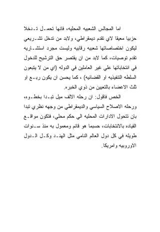 ‫ﺍﻤﺎ ﺍﻟﻤﺠﺎﻟﺱ ﺍﻟﺸﻌﺒﻴﻪ ﺍﻟﻤﺤﻠﻴﻪ، ﻓﺎﻨﻬﺎ ﺘﺤﻤـل ﺘـﺩﺨﻼ‬
‫ﺤﺯﺒﻴﺎ ﻤﻌﻴﻘﺎ ﻻﻱ ﺘﻘﺩﻡ ﺩﻴﻤﻘﺭﺍﻁﻲ، ﻭﻻﺒﺩ ﻤﻥ ﺘﺩﺨل ﺘﺸـﺭﻴﻌﻲ‬
‫ﻟﻴﻜﻭﻥ ﺍﺨﺘﺼﺎﺼﺎﺘﻬﺎ ﺸﻌﺒﻴﻪ ﺭﻗﺎﺒﻴﻪ ﻭﻟﻴﺴﺕ ﻤﺠﺭﺩ ﺍﺴﺘﺸـﺎﺭﻴﻪ‬
‫ﺘﻘﺩﻡ ﺘﻭﺼﻴﺎﺕ، ﻜﻤﺎ ﻻﺒﺩ ﻤﻥ ﺍﻥ ﻴﻘﺘﺼﺭ ﺤﻕ ﺍﻟﺘﺭﺸﻴﺢ ﻟﻠﺩﺨﻭل‬
‫ﻓﻲ ﺍﻨﺘﺨﺎﺒﺎﺘﻬﺎ ﻋﻠﻲ ﻏﻴﺭ ﺍﻟﻌﺎﻤﻠﻴﻥ ﻓﻲ ﺍﻟﺩﻭﻟﻪ )ﺍﻱ ﻤﻥ ﻻ ﻴﺘﺒﻌﻭﻥ‬
‫ﺍﻟﺴﻠﻁﻪ ﺍﻟﺘﻨﻔﻴﺫﻴﻪ ﺍﻭ ﺍﻟﻘﻀﺎﺌﻴﻪ( ، ﻜﻤﺎ ﻴﺤﺴﻥ ﺍﻥ ﻴﻜﻭﻥ ﺭﺒـﻊ ﺍﻭ‬
                   ‫ﺜﻠﺙ ﺍﻻﻋﻀﺎﺀ ﺒﺎﻟﺘﻌﻴﻴﻥ ﻤﻥ ﺫﻭﻱ ﺍﻟﺨﺒﺭﻩ.‬
‫ﺍﻟﺨﺹ ﻓﺎﻗﻭل: ﺍﻥ ﺭﺤﻠﻪ ﺍﻻﻟﻑ ﻤﻴل ﺘﺒـﺩﺍ ﺒﺨﻁـﻭﻩ،‬
‫ﻭﺭﺤﻠﻪ ﺍﻻﺼﻼﺡ ﺍﻟﺴﻴﺎﺴﻲ ﻭﺍﻟﺩﻴﻤﻘﺭﺍﻁﻲ ﻤﻥ ﻭﺠﻬﻪ ﻨﻅﺭﻱ ﺘﺒﺩﺍ‬
‫ﺒﺎﻥ ﺘﺘﺤﻭل ﺍﻻﺩﺍﺭﺍﺕ ﺍﻟﻤﺤﻠﻴﻪ ﺍﻟﻲ ﺤﻜﻡ ﻤﺤﻠﻲ، ﻓﺘﻜﻭﻥ ﻤﻭﺍﻗـﻊ‬
‫ﺍﻟﻘﻴﺎﺩﻩ ﺒﺎﻻﻨﺘﺨﺎﺒﺎﺕ، ﺤﺴﺒﻤﺎ ﻫﻭ ﻗﺎﺌﻡ ﻭﻤﻌﻤﻭل ﺒﻪ ﻤﻨﺫ ﺴـﻨﻭﺍﺕ‬
‫ﻁﻭﻴﻠﻪ ﻓﻲ ﻜل ﺩﻭل ﺍﻟﻌﺎﻟﻡ ﺍﻟﻨﺎﻤﻲ ﻤﺜل ﺍﻟﻬﻨـﺩ ﻭﻜـل ﺍﻟـﺩﻭل‬
                                      ‫ﺍﻻﻭﺭﻭﺒﻴﻪ ﻭﺍﻤﺭﻴﻜﺎ.‬
 