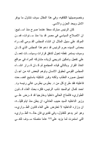 ‫ﻭﺨﺼﻭﺼﻴﺘﻬﺎ ﺍﻟﺜﻘﺎﻓﻴﻪ، ﻭﻓﻲ ﻫﺫﺍ ﺍﻟﻤﻘﺎل ﺴﻭﻑ ﻨﺘﻨﺎﻭل ﻤﺎ ﻴﻭﻓﺭ‬
                               ‫ﺍﻻﻤل ﻭﻴﺒﻌﺩ ﺍﻟﺤﺯﻥ ﻭﺍﻻﺴﻲ.‬
‫ﻜﺎﻥ ﺍﻟﺭﺌﻴﺱ ﻤﺒﺎﺭﻙ ﻤﺤﻘﺎ ﻋﻨﺩﻤﺎ ﺼﺭﺡ ﻤﻨﺫ ﺍﺴـﺎﺒﻴﻊ:‬
‫ﺍﻥ ﺍﻻﺼﻼﺡ ﺍﻟﺴﻴﺎﺴﻲ ﻓﻲ ﻤﺼﺭ ﻗﺩ ﺒﺩﺍ ﻤﻨﺫ ﺴـﻨﻭﺍﺕ، ﻓﻤـﻥ‬
‫ﺍﻟﻤﻭﻜﺩ ﻋﻠﻲ ﺴﺒﻴل ﺍﻟﻤﺜﺎل ﺍﻥ ﺍﻨﺸﺎﺀ ﺍﻟﻤﺠﻠﺱ ﺍﻟﻘـﻭﻤﻲ ﻟﻠﻤـﺭﺍﻩ‬
‫ﺒﺤﻤﺎﺱ ﺍﻟﺴﻴﺩﻩ ﺤﺭﻡ ﺍﻟﺭﺌﻴﺱ ﻗﺩ ﺩﻋﻡ ﻫﺫﺍ ﺍﻟﻤﺠﻠﺱ ﺍﻟﺫﻱ ﻜـﺎﻥ‬
‫ﻭﺴﻭﻑ ﻴﺴﺘﻤﺭ ﻨﻘﻁﻪ ﺘﺤﻭل ﻟﺘﺩﻓﻕ ﻗﺭﺍﺭﺍﺕ ﻭﺴﻴﺎﺴـﺎﺕ ﺘﻌﻤـل‬
‫ﻋﻠﻲ ﺘﻔﻌﻴل ﻭﺘﻤﻜﻴﻥ ﺘﺩﺭﻴﺠﻲ ﻟﺯﻴﺎﺩﻩ ﻤﺸﺎﺭﻜﻪ ﺍﻟﻤﺭﺍﻩ ﻓﻲ ﻤﻭﺍﻗﻊ‬
‫ﺍﺘﺨﺎﺫ ﺍﻟﻘﺭﺍﺭ ﻭﺒﺎﻟﺘﺎﻟﻲ ﻗﻴﺎﺩﻩ ﺍﻟﻤﺠﺘﻤﻊ ﺜﻡ ﻜـﺎﻥ ﻗـﺭﺍﺭ ﺍﻨﺸـﺎﺀ‬
‫ﺍﻟﻤﺠﻠﺱ ﺍﻟﻘﻭﻤﻲ ﻟﺤﻘﻭﻕ ﺍﻻﻨﺴﺎﻥ ﻭﺘﻭﻫﻡ ﺍﻟﺒﻌﺽ ﺍﻨﻪ ﻤﻥ ﺍﺠـل‬
‫ﺘﺠﻤﻴل ﺼﻭﺭﻩ ﺍﻟﻨﻅﺎﻡ، ﻭﻟﻜﻨﻪ ﻭﻓﻭﺭ ﺘﺸﻜﻴﻠﻪ ﺒﺎﺴﺎﺒﻴﻊ ﺍﺘﻀـﺤﺕ‬
‫ﻓﺎﻋﻠﻴﺘﻪ ﻓﻘﺩ ﻁﺭﺡ ﻜل ﻤﻥ ﺩ. ﺒﻁﺭﺱ ﺒﻁﺭﺱ ﻏﺎﻟﻲ ﺭﺌﻴﺴﻪ ﻭﺩ.‬
‫ﺍﺤﻤﺩ ﻜﻤﺎل ﺍﺒﻭﺍﻟﻤﺠﺩ ﻨﺎﺌﺏ ﺍﻟﺭﺌﻴﺱ، ﻓﻜﺭﻩ ﺒﺤﺙ ﺍﻟﻐﺎﺀ ﻗـﺎﻨﻭﻥ‬
‫ﺍﻟﻁﻭﺍﺭﻱﺀ ﻓﺎﻟﻤﻨﺎﺥ ﺍﻟﺤﺎﻟﻲ ﺩﺍﺨﻠﻴﺎ ﻭﺨﺎﺭﺠﻴﺎ ﻗﺩ ﻓـﺭﺽ ﻋﻠـﻲ‬
‫ﻭﺯﻴﺭ ﺍﻟﺩﺍﺨﻠﻴﻪ ﺍﻟﺴﻴﺩ ﺤﺒﻴﺏ ﺍﻟﻌﺎﺩﻟﻲ، ﺍﻥ ﻴﻌﻠﻥ ﻤﻨﺫ ﺍﻴﺎﻡ ﻗﻠﻴﻠـﻪ،‬
‫ﺍﻥ ﻭﺯﺍﺭﻩ ﺍﻟﺩﺍﺨﻠﻴﻪ ﻻ ﺘﻌﺘﺭﺽ ﻋﻠﻲ ﺍﻟﻐﺎﺀ ﻗﺎﻨﻭﻥ ﺍﻟﻁـﻭﺍﺭﻱﺀ،‬
‫ﻭﻫﻭ ﺍﻤﺭ ﻴﺩﻋﻭ ﻟﻠﺘﻔﺎﻭل، ﻭﻓﻲ ﺘﻘﺩﻴﺭﻱ ﻓﺎﻥ ﺤﺎﻟـﻪ ﺍﻟﻁـﻭﺍﺭﻱﺀ‬
‫ﺍﻟﺘﻲ ﺍﺴﺘﻤﺭﺕ ﻟﻤﺎ ﻴﺯﻴﺩ ﻋﻠﻲ٢٢ ﻋﺎﻤﺎ ﻤﺘﺼﻠﻪ ﺴـﻭﻑ ﺘﻠﻐـﻲ‬
 