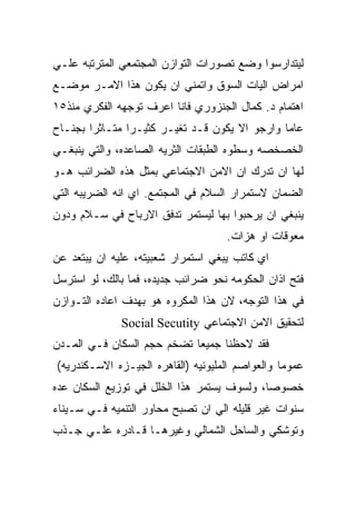 ‫ﻟﻴﺘﺩﺍﺭﺴﻭﺍ ﻭﻀﻊ ﺘﺼﻭﺭﺍﺕ ﺍﻟﺘﻭﺍﺯﻥ ﺍﻟﻤﺠﺘﻤﻌﻲ ﺍﻟﻤﺘﺭﺘﺒﻪ ﻋﻠـﻲ‬
‫ﺍﻤﺭﺍﺽ ﺍﻟﻴﺎﺕ ﺍﻟﺴﻭﻕ ﻭﺍﺘﻤﻨﻲ ﺍﻥ ﻴﻜﻭﻥ ﻫﺫﺍ ﺍﻻﻤـﺭ ﻤﻭﻀـﻊ‬
‫ﺍﻫﺘﻤﺎﻡ ﺩ. ﻜﻤﺎل ﺍﻟﺠﻨﺯﻭﺭﻱ ﻓﺎﻨﺎ ﺍﻋﺭﻑ ﺘﻭﺠﻬﻪ ﺍﻟﻔﻜﺭﻱ ﻤﻨﺫ٥١‬
‫ﻋﺎﻤﺎ ﻭﺍﺭﺠﻭ ﺍﻻ ﻴﻜﻭﻥ ﻗـﺩ ﺘﻐﻴـﺭ ﻜﺜﻴـﺭﺍ ﻤﺘـﺎﺜﺭﺍ ﺒﺠﻨـﺎﺡ‬
‫ﺍﻟﺨﺼﺨﺼﻪ ﻭﺴﻁﻭﻩ ﺍﻟﻁﺒﻘﺎﺕ ﺍﻟﺜﺭﻴﻪ ﺍﻟﺼﺎﻋﺩﻩ، ﻭﺍﻟﺘﻲ ﻴﻨﺒﻐـﻲ‬
‫ﻟﻬﺎ ﺍﻥ ﺘﺩﺭﻙ ﺍﻥ ﺍﻻﻤﻥ ﺍﻻﺠﺘﻤﺎﻋﻲ ﺒﻤﺜل ﻫﺫﻩ ﺍﻟﻀﺭﺍﺌﺏ ﻫـﻭ‬
‫ﺍﻟﻀﻤﺎﻥ ﻻﺴﺘﻤﺭﺍﺭ ﺍﻟﺴﻼﻡ ﻓﻲ ﺍﻟﻤﺠﺘﻤﻊ. ﺍﻱ ﺍﻨﻪ ﺍﻟﻀﺭﻴﺒﻪ ﺍﻟﺘﻲ‬
‫ﻴﻨﺒﻐﻲ ﺍﻥ ﻴﺭﺤﺒﻭﺍ ﺒﻬﺎ ﻟﻴﺴﺘﻤﺭ ﺘﺩﻓﻕ ﺍﻻﺭﺒﺎﺡ ﻓﻲ ﺴـﻼﻡ ﻭﺩﻭﻥ‬
                                    ‫ﻤﻌﻭﻗﺎﺕ ﺍﻭ ﻫﺯﺍﺕ.‬
‫ﺍﻱ ﻜﺎﺘﺏ ﻴﺒﻐﻲ ﺍﺴﺘﻤﺭﺍﺭ ﺸﻌﺒﻴﺘﻪ، ﻋﻠﻴﻪ ﺍﻥ ﻴﺒﺘﻌﺩ ﻋﻥ‬
‫ﻓﺘﺢ ﺍﺫﺍﻥ ﺍﻟﺤﻜﻭﻤﻪ ﻨﺤﻭ ﻀﺭﺍﺌﺏ ﺠﺩﻴﺩﻩ، ﻓﻤﺎ ﺒﺎﻟﻙ، ﻟﻭ ﺍﺴﺘﺭﺴل‬
‫ﻓﻲ ﻫﺫﺍ ﺍﻟﺘﻭﺠﻪ، ﻻﻥ ﻫﺫﺍ ﺍﻟﻤﻜﺭﻭﻩ ﻫﻭ ﺒﻬﺩﻑ ﺍﻋﺎﺩﻩ ﺍﻟﺘـﻭﺍﺯﻥ‬
              ‫ﻟﺘﺤﻘﻴﻕ ﺍﻻﻤﻥ ﺍﻻﺠﺘﻤﺎﻋﻲ ‪Social Secutity‬‬
‫ﻓﻘﺩ ﻻﺤﻅﻨﺎ ﺠﻤﻴﻌﺎ ﺘﻀﺨﻡ ﺤﺠﻡ ﺍﻟﺴﻜﺎﻥ ﻓـﻲ ﺍﻟﻤـﺩﻥ‬
‫ﻋﻤﻭﻤﺎ ﻭﺍﻟﻌﻭﺍﺼﻡ ﺍﻟﻤﻠﻴﻭﻨﻴﻪ )ﺍﻟﻘﺎﻫﺭﻩ ﺍﻟﺠﻴـﺯﻩ ﺍﻻﺴـﻜﻨﺩﺭﻴﻪ(‬
‫ﺨﺼﻭﺼﺎ، ﻭﻟﺴﻭﻑ ﻴﺴﺘﻤﺭ ﻫﺫﺍ ﺍﻟﺨﻠل ﻓﻲ ﺘﻭﺯﻴﻊ ﺍﻟﺴﻜﺎﻥ ﻋﺩﻩ‬
‫ﺴﻨﻭﺍﺕ ﻏﻴﺭ ﻗﻠﻴﻠﻪ ﺍﻟﻲ ﺍﻥ ﺘﺼﺒﺢ ﻤﺤﺎﻭﺭ ﺍﻟﺘﻨﻤﻴﻪ ﻓـﻲ ﺴـﻴﻨﺎﺀ‬
‫ﻭﺘﻭﺸﻜﻲ ﻭﺍﻟﺴﺎﺤل ﺍﻟﺸﻤﺎﻟﻲ ﻭﻏﻴﺭﻫـﺎ ﻗـﺎﺩﺭﻩ ﻋﻠـﻲ ﺠـﺫﺏ‬
 