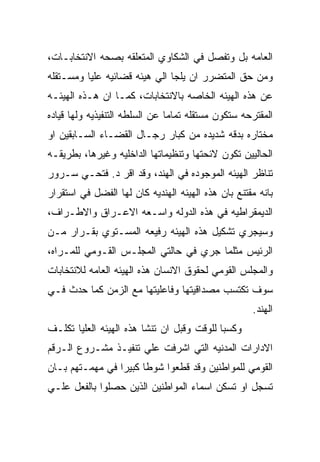 ‫ﺍﻟﻌﺎﻤﻪ ﺒل ﻭﺘﻔﺼل ﻓﻲ ﺍﻟﺸﻜﺎﻭﻱ ﺍﻟﻤﺘﻌﻠﻘﻪ ﺒﺼﺤﻪ ﺍﻻﻨﺘﺨﺎﺒـﺎﺕ،‬
‫ﻭﻤﻥ ﺤﻕ ﺍﻟﻤﺘﻀﺭﺭ ﺍﻥ ﻴﻠﺠﺎ ﺍﻟﻲ ﻫﻴﺌﻪ ﻗﻀﺎﺌﻴﻪ ﻋﻠﻴﺎ ﻭﻤﺴـﺘﻘﻠﻪ‬
‫ﻋﻥ ﻫﺫﻩ ﺍﻟﻬﻴﺌﻪ ﺍﻟﺨﺎﺼﻪ ﺒﺎﻻﻨﺘﺨﺎﺒﺎﺕ، ﻜﻤـﺎ ﺍﻥ ﻫـﺫﻩ ﺍﻟﻬﻴﺌـﻪ‬
‫ﺍﻟﻤﻘﺘﺭﺤﻪ ﺴﺘﻜﻭﻥ ﻤﺴﺘﻘﻠﻪ ﺘﻤﺎﻤﺎ ﻋﻥ ﺍﻟﺴﻠﻁﻪ ﺍﻟﺘﻨﻔﻴﺫﻴﻪ ﻭﻟﻬﺎ ﻗﻴﺎﺩﻩ‬
‫ﻤﺨﺘﺎﺭﻩ ﺒﺩﻗﻪ ﺸﺩﻴﺩﻩ ﻤﻥ ﻜﺒﺎﺭ ﺭﺠـﺎل ﺍﻟﻘﻀـﺎﺀ ﺍﻟﺴـﺎﺒﻘﻴﻥ ﺍﻭ‬
‫ﺍﻟﺤﺎﻟﻴﻴﻥ ﺘﻜﻭﻥ ﻻﺌﺤﺘﻬﺎ ﻭﺘﻨﻅﻴﻤﺎﺘﻬﺎ ﺍﻟﺩﺍﺨﻠﻴﻪ ﻭﻏﻴﺭﻫﺎ، ﺒﻁﺭﻴﻘـﻪ‬
‫ﺘﻨﺎﻅﺭ ﺍﻟﻬﻴﺌﻪ ﺍﻟﻤﻭﺠﻭﺩﻩ ﻓﻲ ﺍﻟﻬﻨﺩ، ﻭﻗﺩ ﺍﻗﺭ ﺩ. ﻓﺘﺤـﻲ ﺴـﺭﻭﺭ‬
‫ﺒﺎﻨﻪ ﻤﻘﺘﻨﻊ ﺒﺎﻥ ﻫﺫﻩ ﺍﻟﻬﻴﺌﻪ ﺍﻟﻬﻨﺩﻴﻪ ﻜﺎﻥ ﻟﻬﺎ ﺍﻟﻔﻀل ﻓﻲ ﺍﺴﺘﻘﺭﺍﺭ‬
‫ﺍﻟﺩﻴﻤﻘﺭﺍﻁﻴﻪ ﻓﻲ ﻫﺫﻩ ﺍﻟﺩﻭﻟﻪ ﻭﺍﺴـﻌﻪ ﺍﻻﻋـﺭﺍﻕ ﻭﺍﻻﻁـﺭﺍﻑ،‬
‫ﻭﺴﻴﺠﺭﻱ ﺘﺸﻜﻴل ﻫﺫﻩ ﺍﻟﻬﻴﺌﻪ ﺭﻓﻴﻌﻪ ﺍﻟﻤﺴـﺘﻭﻱ ﺒﻘـﺭﺍﺭ ﻤـﻥ‬
‫ﺍﻟﺭﺌﻴﺱ ﻤﺜﻠﻤﺎ ﺠﺭﻱ ﻓﻲ ﺤﺎﻟﺘﻲ ﺍﻟﻤﺠﻠـﺱ ﺍﻟﻘـﻭﻤﻲ ﻟﻠﻤـﺭﺍﻩ،‬
‫ﻭﺍﻟﻤﺠﻠﺱ ﺍﻟﻘﻭﻤﻲ ﻟﺤﻘﻭﻕ ﺍﻻﻨﺴﺎﻥ ﻫﺫﻩ ﺍﻟﻬﻴﺌﻪ ﺍﻟﻌﺎﻤﻪ ﻟﻼﻨﺘﺨﺎﺒﺎﺕ‬
‫ﺴﻭﻑ ﺘﻜﺘﺴﺏ ﻤﺼﺩﺍﻗﻴﺘﻬﺎ ﻭﻓﺎﻋﻠﻴﺘﻬﺎ ﻤﻊ ﺍﻟﺯﻤﻥ ﻜﻤﺎ ﺤﺩﺙ ﻓـﻲ‬
                                                    ‫ﺍﻟﻬﻨﺩ.‬
‫ﻭﻜﺴﺒﺎ ﻟﻠﻭﻗﺕ ﻭﻗﺒل ﺍﻥ ﺘﻨﺸﺎ ﻫﺫﻩ ﺍﻟﻬﻴﺌﻪ ﺍﻟﻌﻠﻴﺎ ﺘﻜﻠـﻑ‬
‫ﺍﻻﺩﺍﺭﺍﺕ ﺍﻟﻤﺩﻨﻴﻪ ﺍﻟﺘﻲ ﺍﺸﺭﻓﺕ ﻋﻠﻲ ﺘﻨﻔﻴـﺫ ﻤﺸـﺭﻭﻉ ﺍﻟـﺭﻗﻡ‬
‫ﺍﻟﻘﻭﻤﻲ ﻟﻠﻤﻭﺍﻁﻨﻴﻥ ﻭﻗﺩ ﻗﻁﻌﻭﺍ ﺸﻭﻁﺎ ﻜﺒﻴﺭﺍ ﻓﻲ ﻤﻬﻤـﺘﻬﻡ ﺒـﺎﻥ‬
‫ﺘﺴﺠل ﺍﻭ ﺘﺴﻜﻥ ﺍﺴﻤﺎﺀ ﺍﻟﻤﻭﺍﻁﻨﻴﻥ ﺍﻟﺫﻴﻥ ﺤﺼﻠﻭﺍ ﺒﺎﻟﻔﻌل ﻋﻠـﻲ‬
 