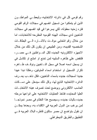 ‫ﺭﻗﻡ ﻗﻭﻤﻲ ﻜل ﻓﻲ ﺩﺍﺌﺭﺘﻪ ﺍﻻﻨﺘﺨﺎﺒﻴﻪ، ﻭﻟﻴﻌﻁـﻲ ﺍﻟﻤﻭﺍﻁﻨـﻭﻥ‬
‫ﺍﻟﺫﻴﻥ ﻟﻡ ﻴﺘﻤﻜﻨﻭﺍ ﻤﻥ ﺘﺴﺠﻴل ﺍﻨﻔﺴﻬﻡ ﻓﻲ ﺴﺠﻼﺕ ﺍﻟﺭﻗﻡ ﺍﻟﻘﻭﻤﻲ‬
‫ﻓﺘﺭﻩ ﺯﻤﻨﻴﻪ ﻤﻌﻘﻭﻟﻪ، ﻟﻜﻲ ﻴﺴﺭﻋﻭﺍ ﻓﻲ ﻗﻴﺩ ﺍﻨﻔﺴﻬﻡ ﻓﻲ ﺴﺠﻼﺕ‬
‫ﺍﻟﻨﺎﺨﺒﻴﻥ ﻟﺩﻱ ﺴﺠﻼﺕ ﺍﻟﻬﻴﺌﻪ ﺍﻟﻘﻭﻤﻴﻪ ﺍﻟﻤﻘﺘﺭﺤﻪ ﻟﻼﻨﺘﺨﺎﺒﺎﺕ، ﺍﻤﺎ‬
‫ﻤﻥ ﺨﻼل ﺭﻗﻡ ﺍﻨﺘﺨﺎﺒﻲ ﻤﻭﻗـﺕ ﺒﺎﻻﺸـﺎﺭﻩ ﺍﻟـﻲ ﺍﻟﺒﻁﺎﻗـﺎﺕ‬
‫ﺍﻟﺸﺨﺼﻴﻪ ﺍﻟﻘﺩﻴﻤﻪ، ﻭﻤﻥ ﺍﻟﻁﺒﻴﻌﻲ ﺍﻥ ﻴﻜﻭﻥ ﻜل ﺫﻟﻙ ﻤﻥ ﺨﻼل‬
‫ﺍﻻﺠﻬﺯﻩ ﺍﻻﻟﻜﺘﺭﻭﻨﻴﻪ ﺍﻟﺠﺩﻴﺩﻩ ﻟﻜل ﺍﻟﻤـﻭﺍﻁﻨﻴﻥ ﻓـﻲ ﻤﺼـﺭ،‬
‫ﻓﻠﻨﻘﺽ ﻋﻠﻲ ﻅﺎﻫﺭﻩ ﺍﻟﺴﻠﺒﻴﻪ ﻟﻤﻥ ﺘﻤﻨﻊ ﺍﻭ ﺍﻤﺘﻨﻊ ﺍﻭ ﺘﻜﺎﺴل ﻓﻲ‬
‫ﺍﻥ ﻴﺴﺠل ﺍﺴﻤﻪ ﺍﺼﻼ ﻓﻲ ﺴﺠل ﺍﻟﻨـﺎﺨﺒﻴﻥ ﻭﻨﻭﻗـﻑ ﻅـﺎﻫﺭﻩ‬
‫ﺘﻜﺭﺍﺭ ﺍﻟﺘﺴﺠﻴل ﺍﻭ ﺍﺴﺘﺨﺩﺍﻡ ﺍﺴﻤﺎﺀ ﺍﻟﻤﺘﻭﻓﻴﻥ، ﻭﻫﻜﺫﺍ ﻨﺒﺩﺍ ﻋﻬﺩﺍ‬
‫ﺠﺩﻴﺩﺍ ﻟﺴﺠﻼﺕ ﺠﺩﻴﺩﻩ ﺒﺎﺴﻤﺎﺀ ﺍﻟﻨﺎﺨﺒﻴﻥ، ﻓﻜل ﻨﺎﺨـﺏ ﻴﻌـﺭﻑ‬
‫ﺍﻟﺩﺍﺌﺭﻩ ﺍﻻﻨﺘﺨﺎﺒﻴﻪ ﺍﻟﺘﺎﺒﻊ ﻟﻬﺎ، ﻭﻜل ﺫﻟﻙ ﺴﻴﺩﺨل ﻋﻠﻲ ﺩﺴـﻜﺎﺕ‬
‫ﺍﻟﺤﺎﺴﺏ ﺍﻻﻟﻜﺘﺭﻭﻨﻲ ﻭﻴﻭﻀﻊ ﺘﺤﺕ ﺘﺼﺭﻑ ﻫﻴﺌﻪ ﺍﻻﻨﺘﺨﺎﺒـﺎﺕ‬
‫ﺍﻟﻌﻠﻴﺎ ﺍﻟﻤﺤﺎﻴﺩﻩ، ﻓﺘﺎﺨﺫ ﺍﻟﻌﻤﻠﻴﺎﺕ ﺍﻻﻨﺘﺨﺎﺒﻴﻪ ﻋﻠﻲ ﺍﻨﻭﺍﻋﻬﺎ ﻤﺭﺤﻠﻪ‬
‫ﺠﺩﻴﺩﻩ ﺒﺎﻟﻴﺎﺕ ﺠﺩﻴﺩﻩ، ﻭﺴﻴﺼﺒﺢ ﻫﺫﺍ ﺍﻟﻨﻅﺎﻡ ﻓﻲ ﻤﺼﺭ ﻨﻤﻭﺫﺠـﺎ‬
‫ﻟﻤﻥ ﻴﺭﻏﺏ ﻤﻥ ﺍﻟﺩﻭل ﺍﻟﻌﺭﺒﻴﻪ ﻓﻲ ﺍﻻﻗﺘﺩﺍﺀ ﺒﻪ، ﻭﺒﻌﺩﻫﺎ ﻴﻤﻜـﻥ‬
‫ﺍﻥ ﻨﻘﻭل ﺒﺘﻭﺍﻀﻊ ﺍﻥ ﻤﺼﺭ ﺴﺘﻜﻭﻥ ﻗﺎﻁﺭﻩ ﺍﻟﺒﻼﺩ ﺍﻟﻌﺭﺒﻴﻪ ﻓـﻲ‬
                             ‫ﺍﻟﺘﻁﺒﻴﻕ ﻭﺍﻟﻁﺭﻴﻕ ﺍﻟﺩﻴﻤﻘﺭﺍﻁﻲ.‬
 