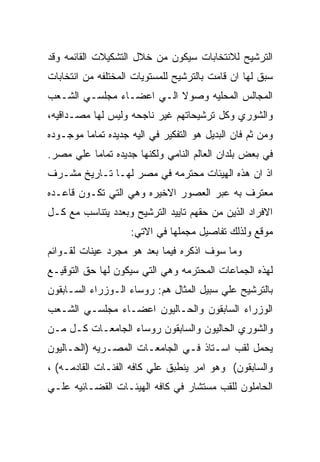 ‫ﺍﻟﺘﺭﺸﻴﺢ ﻟﻼﻨﺘﺨﺎﺒﺎﺕ ﺴﻴﻜﻭﻥ ﻤﻥ ﺨﻼل ﺍﻟﺘﺸﻜﻴﻼﺕ ﺍﻟﻘﺎﺌﻤﻪ ﻭﻗﺩ‬
‫ﺴﺒﻕ ﻟﻬﺎ ﺍﻥ ﻗﺎﻤﺕ ﺒﺎﻟﺘﺭﺸﻴﺢ ﻟﻠﻤﺴﺘﻭﻴﺎﺕ ﺍﻟﻤﺨﺘﻠﻔﻪ ﻤﻥ ﺍﻨﺘﺨﺎﺒﺎﺕ‬
‫ﺍﻟﻤﺠﺎﻟﺱ ﺍﻟﻤﺤﻠﻴﻪ ﻭﺼﻭﻻ ﺍﻟـﻲ ﺍﻋﻀـﺎﺀ ﻤﺠﻠﺴـﻲ ﺍﻟﺸـﻌﺏ‬
‫ﻭﺍﻟﺸﻭﺭﻱ ﻭﻜل ﺘﺭﺸﻴﺤﺎﺘﻬﻡ ﻏﻴﺭ ﻨﺎﺠﺤﻪ ﻭﻟﻴﺱ ﻟﻬﺎ ﻤﺼـﺩﺍﻗﻴﻪ،‬
‫ﻭﻤﻥ ﺜﻡ ﻓﺎﻥ ﺍﻟﺒﺩﻴل ﻫﻭ ﺍﻟﺘﻔﻜﻴﺭ ﻓﻲ ﺍﻟﻴﻪ ﺠﺩﻴﺩﻩ ﺘﻤﺎﻤﺎ ﻤﻭﺠـﻭﺩﻩ‬
‫ﻓﻲ ﺒﻌﺽ ﺒﻠﺩﺍﻥ ﺍﻟﻌﺎﻟﻡ ﺍﻟﻨﺎﻤﻲ ﻭﻟﻜﻨﻬﺎ ﺠﺩﻴﺩﻩ ﺘﻤﺎﻤﺎ ﻋﻠﻲ ﻤﺼﺭ.‬
‫ﺍﺫ ﺍﻥ ﻫﺫﻩ ﺍﻟﻬﻴﺌﺎﺕ ﻤﺤﺘﺭﻤﻪ ﻓﻲ ﻤﺼﺭ ﻟﻬـﺎ ﺘـﺎﺭﻴﺦ ﻤﺸـﺭﻑ‬
‫ﻤﻌﺘﺭﻑ ﺒﻪ ﻋﺒﺭ ﺍﻟﻌﺼﻭﺭ ﺍﻻﺨﻴﺭﻩ ﻭﻫﻲ ﺍﻟﺘﻲ ﺘﻜـﻭﻥ ﻗﺎﻋـﺩﻩ‬
‫ﺍﻻﻓﺭﺍﺩ ﺍﻟﺫﻴﻥ ﻤﻥ ﺤﻘﻬﻡ ﺘﺎﻴﻴﺩ ﺍﻟﺘﺭﺸﻴﺢ ﻭﺒﻌﺩﺩ ﻴﺘﻨﺎﺴﺏ ﻤﻊ ﻜـل‬
                    ‫ﻤﻭﻗﻊ ﻭﻟﺫﻟﻙ ﺘﻔﺎﺼﻴل ﻤﺠﻤﻠﻬﺎ ﻓﻲ ﺍﻻﺘﻲ:‬
‫ﻭﻤﺎ ﺴﻭﻑ ﺍﺫﻜﺭﻩ ﻓﻴﻤﺎ ﺒﻌﺩ ﻫﻭ ﻤﺠﺭﺩ ﻋﻴﻨﺎﺕ ﻟﻘـﻭﺍﺌﻡ‬
‫ﻟﻬﺫﻩ ﺍﻟﺠﻤﺎﻋﺎﺕ ﺍﻟﻤﺤﺘﺭﻤﻪ ﻭﻫﻲ ﺍﻟﺘﻲ ﺴﻴﻜﻭﻥ ﻟﻬﺎ ﺤﻕ ﺍﻟﺘﻭﻗﻴـﻊ‬
‫ﺒﺎﻟﺘﺭﺸﻴﺢ ﻋﻠﻲ ﺴﺒﻴل ﺍﻟﻤﺜﺎل ﻫﻡ: ﺭﻭﺴﺎﺀ ﺍﻟـﻭﺯﺭﺍﺀ ﺍﻟﺴـﺎﺒﻘﻭﻥ‬
‫ﺍﻟﻭﺯﺭﺍﺀ ﺍﻟﺴﺎﺒﻘﻭﻥ ﻭﺍﻟﺤـﺎﻟﻴﻭﻥ ﺍﻋﻀـﺎﺀ ﻤﺠﻠﺴـﻲ ﺍﻟﺸـﻌﺏ‬
‫ﻭﺍﻟﺸﻭﺭﻱ ﺍﻟﺤﺎﻟﻴﻭﻥ ﻭﺍﻟﺴﺎﺒﻘﻭﻥ ﺭﻭﺴﺎﺀ ﺍﻟﺠﺎﻤﻌـﺎﺕ ﻜـل ﻤـﻥ‬
‫ﻴﺤﻤل ﻟﻘﺏ ﺍﺴـﺘﺎﺫ ﻓـﻲ ﺍﻟﺠﺎﻤﻌـﺎﺕ ﺍﻟﻤﺼـﺭﻴﻪ )ﺍﻟﺤـﺎﻟﻴﻭﻥ‬
‫ﻭﺍﻟﺴﺎﺒﻘﻭﻥ( ﻭﻫﻭ ﺍﻤﺭ ﻴﻨﻁﺒﻕ ﻋﻠﻲ ﻜﺎﻓﻪ ﺍﻟﻔﺌـﺎﺕ ﺍﻟﻘﺎﺩﻤـﻪ( ،‬
‫ﺍﻟﺤﺎﻤﻠﻭﻥ ﻟﻠﻘﺏ ﻤﺴﺘﺸﺎﺭ ﻓﻲ ﻜﺎﻓﻪ ﺍﻟﻬﻴﺌـﺎﺕ ﺍﻟﻘﻀـﺎﺌﻴﻪ ﻋﻠـﻲ‬
 