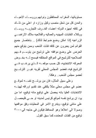 ‫ﻤﺴﺘﻭﻴﺎﺘﻬﺎ، ﺍﻟﺴﻔﺭﺍﺀ، ﺍﻟﻤﺤﺎﻓﻅﻭﻥ ﻭﻨﻭﺍﺒﻬﻡ ﻭﺭﻭﺴـﺎﺀ ﺍﻻﺤﻴـﺎﺀ‬
‫ﻭﺍﻟﻤﺩﻥ ﻜل ﻤﻥ ﺸﻐل ﻤﻨﺼﺏ ﻭﻜﻴل ﻭﺯﺍﺭﻩ ﺍﻭ ﺍﻋﻠﻲ ﻤﻥ ﺫﻟـﻙ‬
‫ﻓﻲ ﻜﺎﻓﻪ ﺍﺠﻬﺯﻩ ﺍﻟﺩﻭﻟﻪ ﺍﻋﻀﺎﺀ ﺍﻟﻐـﺭﻑ ﺍﻟﺘﺠﺎﺭﻴـﻪ ﺭﻭﺴـﺎﺀ‬
‫ﻭﻭﻜﻼﺀ ﺍﻟﻨﻘﺎﺒﺎﺕ ﺍﻟﻤﻬﻨﻴﻪ ﻭﺍﻟﻌﻤﺎﻟﻴﻪ ﻭﺍﻟﻔﻼﺤﻴﻪ ﻤﻼﻙ ﺍﻻﺭﺍﻀـﻲ‬
‫ﺍﻟﺯﺭﺍﻋﻴﻪ )ﺍﺫﺍ ﺍﻤﻜﻥ ﻭﻀﻊ ﻀﻭﺍﺒﻁ ﻟﺫﻟﻙ( .. ﺒﺎﺨﺘﺼﺎﺭ ﺠﻤﻴﻊ‬
‫ﺍﻟﻘﻭﺍﺌﻡ ﻟﻤﻥ ﻴﻌﺒﺭﻭﻥ ﻋﻥ ﻜﺎﻓﻪ ﻓﺌﺎﺕ ﺍﻟﺸﻌﺏ ﻭﻤﻤﻥ ﻴﺘﻭﻗﻊ ﻤﻨﻬﻡ‬
‫ﺍﻟﺤﺭﺹ ﻋﻠﻲ ﻭﻀﻊ ﻤﻭﺍﻓﻘﻪ ﻋﻠﻲ ﺘﺭﺸﻴﺢ ﻤﻥ ﻴﺘﻭﺴـﻡ ﻓـﻴﻬﻡ‬
‫ﺍﻟﺼﻼﺤﻴﻪ ﻟﻠﺘﺭﺸﻴﺢ ﻓﻲ ﺍﻟﻤﻭﺍﻗﻊ ﺍﻟﻤﺨﺘﻠﻔﻪ ﻓﻴﺴﻤﺢ ﻟـﻪ ﺒﺨـﻭﺽ‬
‫ﺍﻟﻤﻌﺭﻜﻪ ﺍﻻﻨﺘﺨﺎﺒﻴﻪ، ﻜل ﺤﺴﺏ ﻤﻭﻗﻌـﻪ ﺍﻟـﺫﻱ ﻴﺭﻏـﺏ ﻓـﻲ‬
‫ﺍﻟﺘﺭﺸﻴﺢ ﻓﻴﻪ، ﻓﻌﻀﻭ ﺍﻟﻤﺠﻠﺱ ﺍﻟﻤﺤﻠﻲ ﻟﻘﺭﻴﻪ ﻏﻴـﺭ ﺍﻟﺘﺭﺸـﻴﺢ‬
                           ‫ﻟﻌﻀﻭ ﻤﺠﻠﺱ ﺍﻟﺸﻌﺏ.. ﻭﻫﻜﺫﺍ.‬
‫ﻭﻋﻠﻲ ﺴﺒﻴل ﺍﻟﻤﺜﺎل، ﻓﺎﻥ ﻤﻥ ﻴﺭﺸـﺢ ﻨﻔﺴـﻪ ﻟﻤﻭﻗـﻊ‬
‫ﻋﻀﻭ ﻓﻲ ﻤﺠﻠﺱ ﻤﺤﻠﻲ ﻤﺜﻼ ﻴﻜﺘﻔﻲ ﻋﻨﺩ ﺘﻘﺩﻴﻡ ﺍﻭﺭﺍﻗﻪ ﻟﻬﻴﺌـﻪ‬
‫ﺍﻻﻨﺘﺨﺎﺒﺎﺕ ﺍﻟﻌﻠﻴﺎ ﺒﺎﻨﻪ ﻴﺤﺼل ﻋﻠﻲ ﺘﻭﻗﻴﻊ ﻤﺎﺌﻪ ﺘﻭﻗﻴﻊ، ﺍﻤﺎ ﻤﻥ‬
‫ﻴﻭﺩ ﺍﻥ ﻴﺭﺸﺢ ﻨﻔﺴﻪ ﻟﻤﻭﻗﻊ ﻜﺭﺌﻴﺱ ﻟﻤﺩﻴﻨﻪ ﺍﻭ ﺤـﻲ ﻓﻠﻴﺤﺼـل‬
‫ﻋﻠﻲ ﻤﺎﺌﺘﻲ ﺘﻭﻗﻴﻊ، ﻭﻴﺘﺩﺭﺝ ﺍﻻﻤﺭ ﻓﻲ ﺍﻟﻤﺤﻠﻴﺎﺕ ﻭﻓﻕ ﻤﻭﺍﻗﻌﻬﺎ‬
‫ﻭﺼﻭﻻ ﺍﻟﻲ ﺍﻋﻼﻫﺎ ﻭﻫﻭ ﺍﻟﻤﺤﺎﻓﻅ ﻓﻴﻜﻭﻥ ﻓﻲ ﺤﺎﺠﻪ ﺍﻟﻲ٠٠٠٣‬
                 ‫ﺘﻭﻗﻴﻊ ﻤﻥ ﺍﻟﻔﺌﺎﺕ ﺍﻟﻤﻌﺘﻤﺩﻩ ﻜﻤﺎ ﺴﺒﻕ ﺍﻟﻘﻭل.‬
 