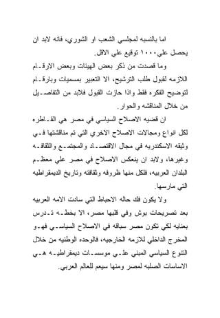 ‫ﺍﻤﺎ ﺒﺎﻟﻨﺴﺒﻪ ﻟﻤﺠﻠﺴﻲ ﺍﻟﺸﻌﺏ ﺍﻭ ﺍﻟﺸﻭﺭﻱ، ﻓﺎﻨﻪ ﻻﺒﺩ ﺍﻥ‬
                       ‫ﻴﺤﺼل ﻋﻠﻲ٠٠٠١ ﺘﻭﻗﻴﻊ ﻋﻠﻲ ﺍﻻﻗل.‬
‫ﻭﻤﺎ ﻗﺼﺩﺕ ﻤﻥ ﺫﻜﺭ ﺒﻌﺽ ﺍﻟﻬﻴﺌﺎﺕ ﻭﺒﻌﺽ ﺍﻻﺭﻗـﺎﻡ‬
‫ﺍﻟﻼﺯﻤﻪ ﻟﻘﺒﻭل ﻁﻠﺏ ﺍﻟﺘﺭﺸﻴﺢ، ﺍﻻ ﺍﻟﺘﻌﺒﻴﺭ ﺒﻤﺴﻤﻴﺎﺕ ﻭﺒﺎﺭﻗـﺎﻡ‬
‫ﻟﺘﻭﻀﻴﺢ ﺍﻟﻔﻜﺭﻩ ﻓﻘﻁ ﻭﺍﺫﺍ ﺤﺎﺯﺕ ﺍﻟﻘﺒﻭل ﻓﻼﺒﺩ ﻤﻥ ﺍﻟﺘﻔﺎﺼـﻴل‬
                                ‫ﻤﻥ ﺨﻼل ﺍﻟﻤﻨﺎﻗﺸﻪ ﻭﺍﻟﺤﻭﺍﺭ.‬
‫ﺍﻥ ﻗﻀﻴﻪ ﺍﻻﺼﻼﺡ ﺍﻟﺴﻴﺎﺴﻲ ﻓﻲ ﻤﺼﺭ ﻫﻲ ﺍﻟﻘـﺎﻁﺭﻩ‬
‫ﻟﻜل ﺍﻨﻭﺍﻉ ﻭﻤﺠﺎﻻﺕ ﺍﻻﺼﻼﺡ ﺍﻻﺨﺭﻱ ﺍﻟﺘﻲ ﺘﻡ ﻤﻨﺎﻗﺸﺘﻬﺎ ﻓـﻲ‬
‫ﻭﺜﻴﻘﻪ ﺍﻻﺴﻜﻨﺩﺭﻴﻪ ﻓﻲ ﻤﺠﺎل ﺍﻻﻗﺘﺼـﺎﺩ ﻭﺍﻟﻤﺠﺘﻤـﻊ ﻭﺍﻟﺜﻘﺎﻓـﻪ‬
‫ﻭﻏﻴﺭﻫﺎ، ﻭﻻﺒﺩ ﺍﻥ ﻴﻨﻌﻜﺱ ﺍﻻﺼﻼﺡ ﻓﻲ ﻤﺼﺭ ﻋﻠﻲ ﻤﻌﻅـﻡ‬
‫ﺍﻟﺒﻠﺩﺍﻥ ﺍﻟﻌﺭﺒﻴﻪ، ﻓﻠﻜل ﻤﻨﻬﺎ ﻅﺭﻭﻓﻪ ﻭﺜﻘﺎﻓﺘﻪ ﻭﺘﺎﺭﻴﺦ ﺍﻟﺩﻴﻤﻘﺭﺍﻁﻴﻪ‬
                                              ‫ﺍﻟﺘﻲ ﻤﺎﺭﺴﻬﺎ.‬
‫ﻭﻻ ﻴﻜﻭﻥ ﻓﻙ ﺤﺎﻟﻪ ﺍﻻﺤﺒﺎﻁ ﺍﻟﺘﻲ ﺴﺎﺩﺕ ﺍﻻﻤﻪ ﺍﻟﻌﺭﺒﻴﻪ‬
‫ﺒﻌﺩ ﺘﺼﺭﻴﺤﺎﺕ ﺒﻭﺵ ﻭﻓﻲ ﻗﻠﺒﻬﺎ ﻤﺼﺭ، ﺍﻻ ﺒﺨﻁـﻪ ﺘـﺩﺭﺱ‬
‫ﺒﻌﻨﺎﻴﻪ ﻟﻜﻲ ﺘﻜﻭﻥ ﻤﺼﺭ ﺴﺒﺎﻗﻪ ﻓﻲ ﺍﻻﺼﻼﺡ ﺍﻟﺴﻴﺎﺴـﻲ ﻓﻬـﻭ‬
‫ﺍﻟﻤﺨﺭﺝ ﺍﻟﺩﺍﺨﻠﻲ ﻟﻼﺯﻤﻪ ﺍﻟﺨﺎﺭﺠﻴﻪ، ﻓﺎﻟﻭﺤﺩﻩ ﺍﻟﻭﻁﻨﻴﻪ ﻤﻥ ﺨﻼل‬
‫ﺍﻟﺘﻨﻭﻉ ﺍﻟﺴﻴﺎﺴﻲ ﺍﻟﻤﺒﻨﻲ ﻋﻠـﻲ ﻤﻭﺴﺴـﺎﺕ ﺩﻴﻤﻘﺭﺍﻁﻴـﻪ ﻫـﻲ‬
         ‫ﺍﻻﺴﺎﺴﺎﺕ ﺍﻟﺼﻠﺒﻪ ﻟﻤﺼﺭ ﻭﻤﻨﻬﺎ ﺴﻴﻌﻡ ﻟﻠﻌﺎﻟﻡ ﺍﻟﻌﺭﺒﻲ.‬
 