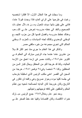 ‫ﻭﻤﺎ ﺴﺠﻠﺕ ﻓﻲ ﻫﺫﺍ ﺍﻟﻤﻘﺎل ﺍﻻﻭل، ﺍﻻ ﺍﻓﻜﺎﺭﺍ ﺸﺨﺼﻴﻪ‬
‫ﺭﻏﺒﺕ ﻓﻲ ﻁﺭﺤﻬﺎ ﻋﻠﻲ ﺍﻟﺭﺍﻱ ﺍﻟﻌﺎﻡ، ﻓﺎﺫﺍ ﻭﺠﺩﺕ ﻗﺒﻭﻻ ﻋﺎﻤﺎ،‬
‫ﻓﺎﻨﻨﻲ ﻋﻠﻲ ﻴﻘﻴﻥ ﺒﺎﻨﻬﺎ ﺴﻭﻑ ﺘﺘﺤﻭل ﻭﻤـﻥ ﺨـﻼل ﻋﻤﻠﻴـﺎﺕ‬
‫ﺍﻟﺘﺼﺤﻴﺢ ﻭﺍﻟﻨﻘﺩ ﺍﻟﻲ ﺨﻁﻪ ﻤﺩﺭﻭﺴﻪ ﺘﻌﺭﺽ ﻋﻠـﻲ ﺍﻟﺸـﻌﺏ‬
‫ﻭﻫﻨﺎﻙ ﺨﻁﻁ ﻤﺩﺭﻭﺴﻪ ﻭﺍﻓﻀل ﻗﺩﻤﻬﺎ ﻜل ﻤﻥ ﺤﺯﺏ ﺍﻟﺘﺠﻤـﻊ‬
‫ﺍﻟﻭﻁﻨﻲ ﺍﻟﻭﺤﺩﻭﻱ ﻭﻜﺫﻟﻙ ﻟﺠﻨﻪ ﺍﻟﺴﻴﺎﺴﺎﺕ ﺒـﺎﻟﺤﺯﺏ ﺍﻟـﻭﻁﻨﻲ‬
         ‫ﺍﻟﺤﺎﻜﻡ ﺍﻟﺘﻲ ﺘﺤﻭﻱ ﻤﺠﻤﻭﻋﻪ ﻤﻥ ﺨﻴﺭﻩ ﻤﺜﻘﻔﻲ ﻤﺼﺭ.‬
‫ﻭﺍﺘﺫﻜﺭ ﻓﻲ ﻫﺫﺍ ﺍﻟﻤﻘﺎﻡ ﻤﺎ ﺠﺭﻱ ﻤﻨﺫ ﻨﺤﻭ ﺍﻜﺜﺭ ﻗﻠـﻴﻼ‬
‫ﻤﻥ ﻋﺸﺭﻴﻥ ﻋﺎﻤﺎ ﻋﻨﺩﻤﺎ ﺠﺎﺀ ﺍﻟﺭﺌﻴﺱ ﻤﺒﺎﺭﻙ ﺍﻟﻲ ﺍﻟﺤﻜﻡ ﻓـﻲ‬
‫ﺍﻜﺘﻭﺒﺭ ﻋﺎﻡ١٨٩١، ﻭﻜﺎﻨﺕ ﻤﺼﺭ ﻓﻲ ﺍﺯﻤﻪ ﺍﻋﻤﻕ ﻤﻥ ﺍﻻﺯﻤﻪ‬
‫ﺍﻟﺤﺎﻟﻴﻪ، ﻭﻜﻨﺎ ﻗﺩ ﺨﺭﺠﻨﺎ ﻟﻠﺘﻭ ﻤﻥ ﺍﻟﻤﻌﺘﻘل ﻭﻴﻤﺜل ﻜﺒﺎﺭ ﺍﻟﺴﻥ ﻤﻥ‬
‫ﺍﻟﻤﻌﺘﻘﻠﻴﻥ ﻭﻜﻨﺎ٠٣ ﺸﺨﺼﺎ ﻭﻓﻲ٤٢ ﻨﻭﻓﻤﺒﺭ١٨٩١، ﺨﺭﺠﻨﺎ ﻤﻥ‬
‫ﺍﻟﺴﺠﻥ ﺍﻟﻲ ﺍﻟﻘﺼﺭ ﺍﻋﻨﻲ ﻤﻜﺘﺏ ﺍﻟﺭﺌﻴﺱ ﺍﻟﺫﻱ ﺍﺴﺘﻘﺒﻠﻨﺎ ﺒﺘﺭﺤﺎﺏ‬
‫ﻓﻲ ﺠﻠﺴﻪ ﻜﻠﻬﺎ ﻤﻭﺩﻩ ﻭﺤﻭﺍﺭ ﺼﺭﻴﺢ ﻭﻫﻲ ﻭﺍﻗﻌﻪ ﻟﻥ ﺘﺘﻜﺭﺭ ﻓﻲ‬
‫ﺍﻟﺘﺎﺭﻴﺦ ﻭﻜﺎﻥ ﺨﺭﻭﺠﻨﺎ ﻜﺎﻥ ﺍﻟﺒﺩﺍﻴﻪ ﻟﻤﺼﺎﻟﺤﻪ ﺸﻌﺒﻴﻪ ﺒﻴﻥ ﻨﻅﺎﻡ‬
              ‫ﺍﻟﺤﻜﻡ ﻭﺍﻟﻤﺜﻘﻔﻴﻥ ﻋﻠﻲ ﻜﺎﻓﻪ ﺘﻭﺠﻬﺎﺘﻬﻡ ﻭﺍﺠﻴﺎﻟﻬﻡ.‬
‫ﻭﺒﻌﺩ ﻨﺤﻭ ﻋﺎﻡ ﻭﺨﻼل٢٨٩١ ﺠﻤﻊ ﺍﻟﺭﺌﻴﺱ ﻤﺒـﺎﺭﻙ‬
‫ﺨﺒﺭﺍﺀ ﺍﻻﻗﺘﺼﺎﺩ ﻭﻜﺎﻥ ﺍﻗﺘﺼﺎﺩﻨﺎ ﻭﻗﺘﻬﺎ ﻋﻨﺩ ﺨﻁ ﺍﻟﺼﻔﺭ ﻋﻠـﻲ‬
 