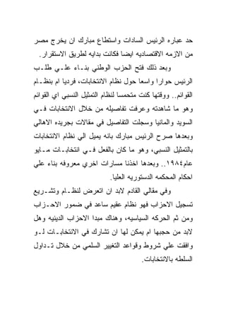 ‫ﺤﺩ ﻋﺒﺎﺭﻩ ﺍﻟﺭﺌﻴﺱ ﺍﻟﺴﺎﺩﺍﺕ ﻭﺍﺴﺘﻁﺎﻉ ﻤﺒﺎﺭﻙ ﺍﻥ ﻴﺨﺭﺝ ﻤﺼﺭ‬
 ‫ﻤﻥ ﺍﻻﺯﻤﻪ ﺍﻻﻗﺘﺼﺎﺩﻴﻪ ﺍﻴﻀﺎ ﻓﻜﺎﻨﺕ ﺒﺩﺍﻴﻪ ﻟﻁﺭﻴﻕ ﺍﻻﺴﺘﻘﺭﺍﺭ.‬
‫ﻭﺒﻌﺩ ﺫﻟﻙ ﻓﺘﺢ ﺍﻟﺤﺯﺏ ﺍﻟﻭﻁﻨﻲ ﺒﻨـﺎﺀ ﻋﻠـﻲ ﻁﻠـﺏ‬
‫ﺍﻟﺭﺌﻴﺱ ﺤﻭﺍﺭﺍ ﻭﺍﺴﻌﺎ ﺤﻭل ﻨﻅﺎﻡ ﺍﻻﻨﺘﺨﺎﺒﺎﺕ، ﻓﺭﺩﻴﺎ ﺍﻡ ﺒﻨﻅـﺎﻡ‬
‫ﺍﻟﻘﻭﺍﺌﻡ.. ﻭﻭﻗﺘﻬﺎ ﻜﻨﺕ ﻤﺘﺤﻤﺴﺎ ﻟﻨﻅﺎﻡ ﺍﻟﺘﻤﺜﻴل ﺍﻟﻨﺴﺒﻲ ﺍﻱ ﺍﻟﻘﻭﺍﺌﻡ‬
‫ﻭﻫﻭ ﻤﺎ ﺸﺎﻫﺩﺘﻪ ﻭﻋﺭﻓﺕ ﺘﻔﺎﺼﻴﻠﻪ ﻤﻥ ﺨﻼل ﺍﻻﻨﺘﺨﺎﺒﺎﺕ ﻓـﻲ‬
‫ﺍﻟﺴﻭﻴﺩ ﻭﺍﻟﻤﺎﻨﻴﺎ ﻭﺴﺠﻠﺕ ﺍﻟﺘﻔﺎﺼﻴل ﻓﻲ ﻤﻘﺎﻻﺕ ﺒﺠﺭﻴﺩﻩ ﺍﻻﻫﺎﻟﻲ‬
‫ﻭﺒﻌﺩﻫﺎ ﺼﺭﺡ ﺍﻟﺭﺌﻴﺱ ﻤﺒﺎﺭﻙ ﺒﺎﻨﻪ ﻴﻤﻴل ﺍﻟﻲ ﻨﻅﺎﻡ ﺍﻻﻨﺘﺨﺎﺒﺎﺕ‬
‫ﺒﺎﻟﺘﻤﺜﻴل ﺍﻟﻨﺴﺒﻲ، ﻭﻫﻭ ﻤﺎ ﻜﺎﻥ ﺒﺎﻟﻔﻌل ﻓـﻲ ﺍﻨﺘﺨﺎﺒـﺎﺕ ﻤـﺎﻴﻭ‬
‫ﻋﺎﻡ٤٨٩١.. ﻭﺒﻌﺩﻫﺎ ﺍﺨﺫﻨﺎ ﻤﺴﺎﺭﺍﺕ ﺍﺨﺭﻱ ﻤﻌﺭﻭﻓﻪ ﺒﻨﺎﺀ ﻋﻠﻲ‬
                            ‫ﺍﺤﻜﺎﻡ ﺍﻟﻤﺤﻜﻤﻪ ﺍﻟﺩﺴﺘﻭﺭﻴﻪ ﺍﻟﻌﻠﻴﺎ.‬
‫ﻭﻓﻲ ﻤﻘﺎﻟﻲ ﺍﻟﻘﺎﺩﻡ ﻻﺒﺩ ﺍﻥ ﺍﺘﻌﺭﺽ ﻟﻨﻅـﺎﻡ ﻭﺘﺸـﺭﻴﻊ‬
‫ﺘﺴﺠﻴل ﺍﻻﺤﺯﺍﺏ ﻓﻬﻭ ﻨﻅﺎﻡ ﻋﻘﻴﻡ ﺴﺎﻋﺩ ﻓﻲ ﻀﻤﻭﺭ ﺍﻻﺤـﺯﺍﺏ‬
‫ﻭﻤﻥ ﺜﻡ ﺍﻟﺤﺭﻜﻪ ﺍﻟﺴﻴﺎﺴﻴﻪ، ﻭﻫﻨﺎﻙ ﻤﺒﺩﺍ ﺍﻻﺤﺯﺍﺏ ﺍﻟﺩﻴﻨﻴﻪ ﻭﻫل‬
‫ﻻﺒﺩ ﻤﻥ ﺤﺠﺒﻬﺎ ﺍﻡ ﻴﻤﻜﻥ ﻟﻬﺎ ﺍﻥ ﺘﺸﺎﺭﻙ ﻓﻲ ﺍﻻﻨﺘﺨﺎﺒـﺎﺕ ﻟـﻭ‬
‫ﻭﺍﻓﻘﺕ ﻋﻠﻲ ﺸﺭﻭﻁ ﻭﻗﻭﺍﻋﺩ ﺍﻟﺘﻐﻴﻴﺭ ﺍﻟﺴﻠﻤﻲ ﻤﻥ ﺨﻼل ﺘـﺩﺍﻭل‬
                                        ‫ﺍﻟﺴﻠﻁﻪ ﺒﺎﻻﻨﺘﺨﺎﺒﺎﺕ.‬
 