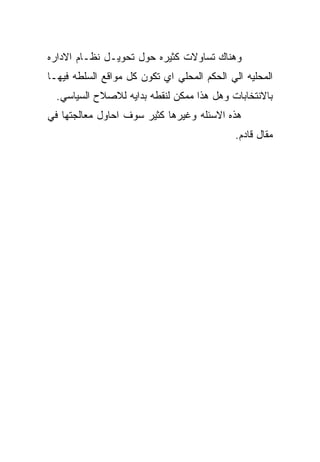 ‫ﻭﻫﻨﺎﻙ ﺘﺴﺎﻭﻻﺕ ﻜﺜﻴﺭﻩ ﺤﻭل ﺘﺤﻭﻴـل ﻨﻅـﺎﻡ ﺍﻻﺩﺍﺭﻩ‬
‫ﺍﻟﻤﺤﻠﻴﻪ ﺍﻟﻲ ﺍﻟﺤﻜﻡ ﺍﻟﻤﺤﻠﻲ ﺍﻱ ﺘﻜﻭﻥ ﻜل ﻤﻭﺍﻗﻊ ﺍﻟﺴﻠﻁﻪ ﻓﻴﻬـﺎ‬
  ‫ﺒﺎﻻﻨﺘﺨﺎﺒﺎﺕ ﻭﻫل ﻫﺫﺍ ﻤﻤﻜﻥ ﻟﻨﻘﻁﻪ ﺒﺩﺍﻴﻪ ﻟﻼﺼﻼﺡ ﺍﻟﺴﻴﺎﺴﻲ.‬
‫ﻫﺫﻩ ﺍﻻﺴﺌﻠﻪ ﻭﻏﻴﺭﻫﺎ ﻜﺜﻴﺭ ﺴﻭﻑ ﺍﺤﺎﻭل ﻤﻌﺎﻟﺠﺘﻬﺎ ﻓﻲ‬
                                             ‫ﻤﻘﺎل ﻗﺎﺩﻡ.‬
 