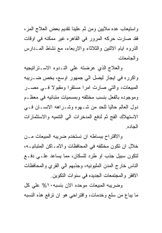 ‫ﻭﺍﺴﺘﻴﻌﺎﺏ ﻋﺩﻩ ﻤﻼﻴﻴﻥ ﻭﻤﻥ ﺜﻡ ﻋﻠﻴﻨﺎ ﺘﻘﺩﻴﻡ ﺒﻌﺽ ﺍﻟﻌﻼﺝ ﺍﻟﻤﺭ،‬
‫ﻓﻘﺩ ﺼﺎﺭﺕ ﺤﺭﻜﻪ ﺍﻟﻤﺭﻭﺭ ﻓﻲ ﺍﻟﻘﺎﻫﺭﻩ ﻏﻴﺭ ﻤﻤﻜﻨﻪ ﻓﻲ ﺍﻭﻗﺎﺕ‬
‫ﺍﻟﺫﺭﻭﻩ ﺍﻴﺎﻡ ﺍﻻﺜﻨﻴﻥ ﻭﺍﻟﺜﻼﺜﺎﺀ ﻭﺍﻻﺭﺒﻌﺎﺀ، ﻤﻊ ﻨﺸﺎﻁ ﺍﻟﻤـﺩﺍﺭﺱ‬
                                             ‫ﻭﺍﻟﺠﺎﻤﻌﺎﺕ‬
‫ﻭﺍﻟﻌﻼﺝ ﺍﻟﺫﻱ ﻋﺭﻀﺘﻪ ﻋﻠﻲ ﺍﻟﻨـﺩﻭﻩ ﺍﻻﺴـﺘﺭﺍﺘﻴﺠﻴﻪ‬
‫ﻭﺍﻜﺭﺭﻩ ﻓﻲ ﺍﻴﺠﺎﺯ ﻟﻴﺼل ﺍﻟﻲ ﺠﻤﻬﻭﺭ ﺍﻭﺴﻊ، ﻴﺨﺹ ﻀـﺭﻴﺒﻪ‬
‫ﺍﻟﻤﺒﻴﻌﺎﺕ، ﻭﺍﻟﺘﻲ ﺼﺎﺭﺕ ﺍﻤﺭﺍ ﻤﺴﺘﻘﺭﺍ ﻭﻤﻘﺒﻭﻻ ﻓـﻲ ﻤﺼـﺭ‬
‫ﻭﻤﻭﺠﻭﺩﻩ ﺒﺎﻟﻔﻌل ﺒﻨﺴﺏ ﻤﺨﺘﻠﻔﻪ ﻭﺒﻤﺴﻤﻴﺎﺕ ﻤﺘﺒﺎﻨﻴﻪ ﻓﻲ ﻤﻌﻅـﻡ‬
‫ﺩﻭل ﺍﻟﻌﺎﻟﻡ ﺤﺎﻟﻴﺎ ﻟﻠﺤﺩ ﻤﻥ ﺸـﻬﻭﻩ ﻭﺸـﺭﺍﻫﻪ ﺍﻻﻨﺴـﺎﻥ ﻓـﻲ‬
‫ﺍﻻﺴﺘﻬﻼﻙ ﺍﻟﻔﺞ ﺜﻡ ﻟﺩﻓﻊ ﺍﻟﻤﺩﺨﺭﺍﺕ ﺍﻟﻲ ﺍﻟﺘﻨﻤﻴﻪ ﻭﺍﻻﺴﺘﺜﻤﺎﺭﺍﺕ‬
                                                ‫ﺍﻟﺠﺎﺩﻩ.‬
‫ﻭﺍﻻﻗﺘﺭﺍﺡ ﺒﺒﺴﺎﻁﻪ ﺍﻥ ﻨﺴﺘﺨﺩﻡ ﻀﺭﻴﺒﻪ ﺍﻟﻤﺒﻴﻌﺎﺕ ﻤـﻥ‬
‫ﺨﻼل ﺍﻥ ﺘﻜﻭﻥ ﻤﺨﺘﻠﻔﻪ ﻓﻲ ﺍﻟﻤﺤﺎﻓﻅﺎﺕ ﻭﺍﻻﻤـﺎﻜﻥ ﺍﻟﻤﺘﺒﺎﻨﻴـﻪ،‬
‫ﻟﺘﻜﻭﻥ ﺴﺒﻴل ﺠﺫﺏ ﺍﻭ ﻁﺭﺩ ﻟﻠﺴﻜﺎﻥ، ﻤﻤﺎ ﻴﺴﺎﻋﺩ ﻋﻠـﻲ ﺩﻓـﻊ‬
‫ﺍﻟﻨﺎﺱ ﺨﺎﺭﺝ ﺍﻟﻤﺩﻥ ﺍﻟﻤﻠﻴﻭﻨﻴﻪ، ﻭﺠﺫﺒﻬﻡ ﺍﻟﻲ ﺍﻟﻘﺭﻱ ﻭﺍﻟﻤﺤﺎﻓﻅﺎﺕ‬
            ‫ﺍﻻﻓﻘﺭ ﻭﺍﻟﻤﺠﺘﻤﻌﺎﺕ ﺍﻟﺠﺩﻴﺩﻩ ﻓﻲ ﺴﻨﻭﺍﺕ ﺍﻟﺘﻜﻭﻴﻥ.‬
‫ﻭﻀﺭﻴﺒﻪ ﺍﻟﻤﺒﻴﻌﺎﺕ ﻤﻭﺤﺩﻩ ﺍﻻﻥ ﺒﻨﺴﺒﻪ٠١% ﻋﻠﻲ ﻜل‬
‫ﻤﺎ ﻴﺒﺎﻉ ﻤﻥ ﺴﻠﻊ ﻭﺨﺩﻤﺎﺕ، ﻭﺍﻗﺘﺭﺍﺤﻲ ﻫﻭ ﺍﻥ ﺘﺭﻓﻊ ﻫﺫﻩ ﺍﻟﻨﺴﺒﻪ‬
 