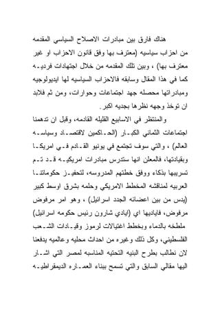 ‫ﻫﻨﺎﻙ ﻓﺎﺭﻕ ﺒﻴﻥ ﻤﺒﺎﺩﺭﺍﺕ ﺍﻻﺼﻼﺡ ﺍﻟﺴﻴﺎﺴﻲ ﺍﻟﻤﻘﺩﻤﻪ‬
‫ﻤﻥ ﺍﺤﺯﺍﺏ ﺴﻴﺎﺴﻴﻪ )ﻤﻌﺘﺭﻑ ﺒﻬﺎ ﻭﻓﻕ ﻗﺎﻨﻭﻥ ﺍﻻﺤﺯﺍﺏ ﺍﻭ ﻏﻴﺭ‬
‫ﻤﻌﺘﺭﻑ ﺒﻬﺎ( ، ﻭﺒﻴﻥ ﺘﻠﻙ ﺍﻟﻤﻘﺩﻤﻪ ﻤﻥ ﺨﻼل ﺍﺠﺘﻬﺎﺩﺍﺕ ﻓﺭﺩﻴـﻪ‬
‫ﻜﻤﺎ ﻓﻲ ﻫﺫﺍ ﺍﻟﻤﻘﺎل ﻭﺴﺎﺒﻘﻪ ﻓﺎﻻﺤﺯﺍﺏ ﺍﻟﺴﻴﺎﺴﻴﻪ ﻟﻬﺎ ﺍﻴﺩﻴﻭﻟﻭﺠﻴﻪ‬
‫ﻭﻤﺒﺎﺩﺭﺍﺘﻬﺎ ﻤﺤﺼﻠﻪ ﺠﻬﺩ ﺍﺠﺘﻤﺎﻋﺎﺕ ﻭﺤﻭﺍﺭﺍﺕ، ﻭﻤﻥ ﺜﻡ ﻓﻼﺒﺩ‬
                         ‫ﺍﻥ ﺘﻭﺨﺫ ﻭﺠﻬﻪ ﻨﻅﺭﻫﺎ ﺒﺠﺩﻴﻪ ﺍﻜﺒﺭ.‬
‫ﻭﺍﻟﻤﻨﺘﻅﺭ ﻓﻲ ﺍﻻﺴﺎﺒﻴﻊ ﺍﻟﻘﻠﻴﻠﻪ ﺍﻟﻘﺎﺩﻤﻪ، ﻭﻗﺒل ﺍﻥ ﺘﺩﻫﻤﻨﺎ‬
‫ﺍﺠﺘﻤﺎﻋﺎﺕ ﺍﻟﺜﻤﺎﻨﻲ ﺍﻟﻜﺒـﺎﺭ )ﺍﻟﺤـﺎﻜﻤﻴﻥ ﻻﻗﺘﺼـﺎﺩ ﻭﺴﻴﺎﺴـﻪ‬
‫ﺍﻟﻌﺎﻟﻡ( ، ﻭﺍﻟﺘﻲ ﺴﻭﻑ ﺘﺠﺘﻤﻊ ﻓﻲ ﻴﻭﻨﻴﻭ ﺍﻟﻘـﺎﺩﻡ ﻓـﻲ ﺍﻤﺭﻴﻜـﺎ‬
‫ﻭﺒﻘﻴﺎﺩﺘﻬﺎ، ﻓﺎﻟﻤﻌﻠﻥ ﺍﻨﻬﺎ ﺴﺘﺩﺭﺱ ﻤﺒﺎﺩﺭﺍﺕ ﺍﻤﺭﻴﻜﻴـﻪ ﻗـﺩ ﺘـﻡ‬
‫ﺘﺴﺭﻴﺒﻬﺎ ﺒﺫﻜﺎﺀ ﻭﻭﻓﻕ ﺨﻁﺘﻬﻡ ﺍﻟﻤﺩﺭﻭﺴﻪ، ﻟﺘﺤﻔﻴـﺯ ﺤﻜﻭﻤﺎﺘﻨـﺎ‬
‫ﺍﻟﻌﺭﺒﻴﻪ ﻟﻤﻨﺎﻗﺸﻪ ﺍﻟﻤﺨﻁﻁ ﺍﻻﻤﺭﻴﻜﻲ ﻭﺤﻠﻤﻪ ﺒﺸﺭﻕ ﺍﻭﺴﻁ ﻜﺒﻴﺭ‬
‫)ﻴﺩﺱ ﻤﻥ ﺒﻴﻥ ﺍﻋﻀﺎﺌﻪ ﺍﻟﺠﺩﺩ ﺍﺴﺭﺍﺌﻴل( ، ﻭﻫﻭ ﺍﻤﺭ ﻤﺭﻓﻭﺽ‬
‫ﻤﺭﻓﻭﺽ، ﻓﺎﻴﺎﺩﻴﻬﺎ ﺍﻱ )ﺍﻴﺎﺩﻱ ﺸﺎﺭﻭﻥ ﺭﺌﻴﺱ ﺤﻜﻭﻤﻪ ﺍﺴﺭﺍﺌﻴل(‬
‫ﻤﻠﻁﺨﻪ ﺒﺎﻟﺩﻤﺎﺀ ﻭﺒﺨﻁﻁ ﺍﻏﺘﻴﺎﻻﺕ ﻟﺭﻤﻭﺯ ﻭﻗﻴـﺎﺩﺍﺕ ﺍﻟﺸـﻌﺏ‬
‫ﺍﻟﻔﻠﺴﻁﻴﻨﻲ، ﻭﻜل ﺫﻟﻙ ﻭﻏﻴﺭﻩ ﻤﻥ ﺍﺤﺩﺍﺙ ﻤﺤﻠﻴﻪ ﻭﻋﺎﻟﻤﻴﻪ ﻴﺩﻓﻌﻨﺎ‬
‫ﻻﻥ ﻨﻁﺎﻟﺏ ﺒﻁﺭﺡ ﺍﻟﺒﻨﻴﻪ ﺍﻟﺘﺤﺘﻴﻪ ﺍﻟﻤﻨﺎﺴﺒﻪ ﻟﻤﺼﺭ ﺍﻟﺘﻲ ﺍﺸـﺎﺭ‬
‫ﺍﻟﻴﻬﺎ ﻤﻘﺎﻟﻲ ﺍﻟﺴﺎﺒﻕ ﻭﺍﻟﺘﻲ ﺘﺴﻤﺢ ﺒﺒﻨﺎﺀ ﺍﻟﻌﻤـﺎﺭﻩ ﺍﻟﺩﻴﻤﻘﺭﺍﻁﻴـﻪ‬
 